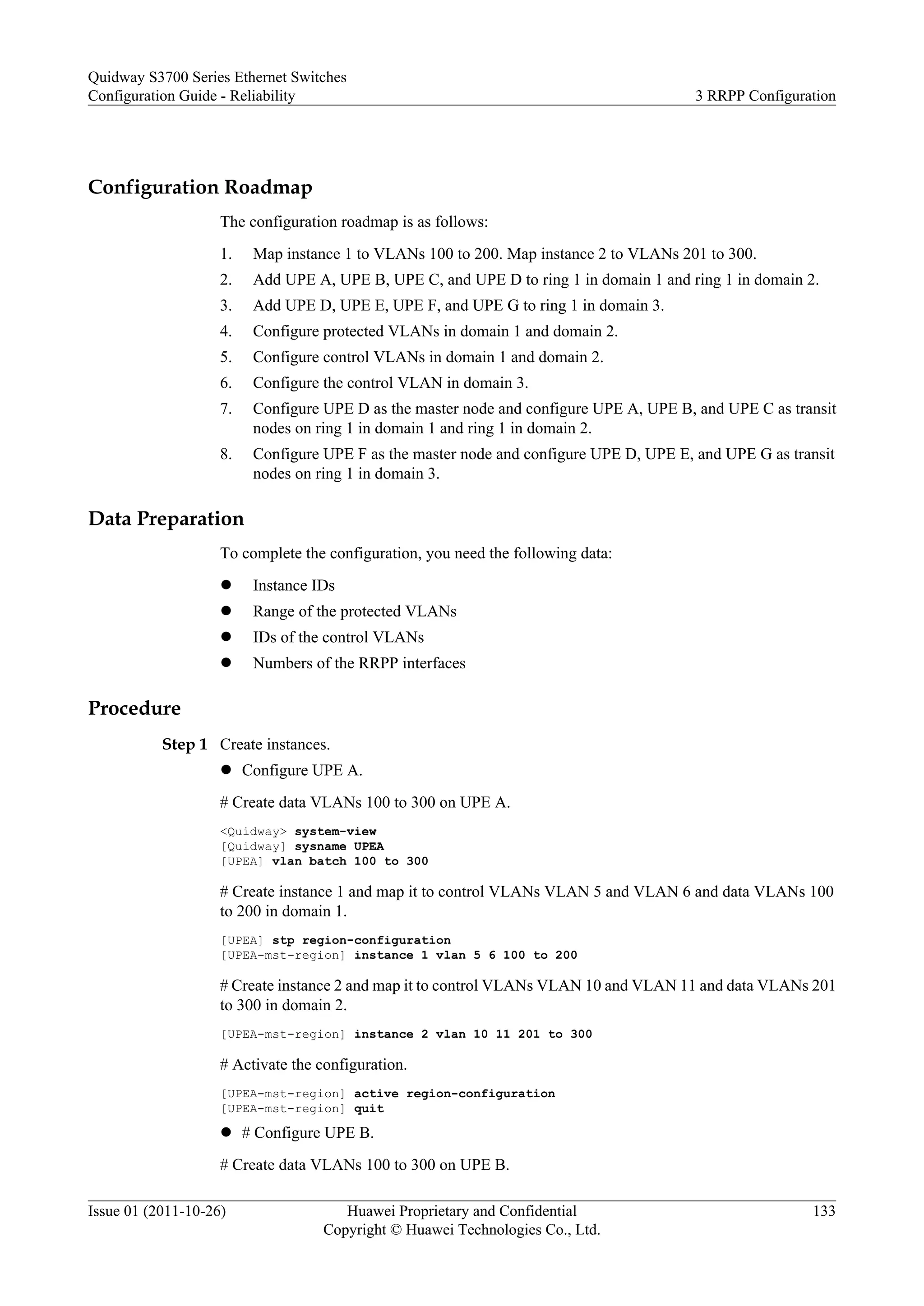 Configuration Roadmap
The configuration roadmap is as follows:
1. Map instance 1 to VLANs 100 to 200. Map instance 2 to VLANs 201 to 300.
2. Add UPE A, UPE B, UPE C, and UPE D to ring 1 in domain 1 and ring 1 in domain 2.
3. Add UPE D, UPE E, UPE F, and UPE G to ring 1 in domain 3.
4. Configure protected VLANs in domain 1 and domain 2.
5. Configure control VLANs in domain 1 and domain 2.
6. Configure the control VLAN in domain 3.
7. Configure UPE D as the master node and configure UPE A, UPE B, and UPE C as transit
nodes on ring 1 in domain 1 and ring 1 in domain 2.
8. Configure UPE F as the master node and configure UPE D, UPE E, and UPE G as transit
nodes on ring 1 in domain 3.
Data Preparation
To complete the configuration, you need the following data:
l Instance IDs
l Range of the protected VLANs
l IDs of the control VLANs
l Numbers of the RRPP interfaces
Procedure
Step 1 Create instances.
l Configure UPE A.
# Create data VLANs 100 to 300 on UPE A.
<Quidway> system-view
[Quidway] sysname UPEA
[UPEA] vlan batch 100 to 300
# Create instance 1 and map it to control VLANs VLAN 5 and VLAN 6 and data VLANs 100
to 200 in domain 1.
[UPEA] stp region-configuration
[UPEA-mst-region] instance 1 vlan 5 6 100 to 200
# Create instance 2 and map it to control VLANs VLAN 10 and VLAN 11 and data VLANs 201
to 300 in domain 2.
[UPEA-mst-region] instance 2 vlan 10 11 201 to 300
# Activate the configuration.
[UPEA-mst-region] active region-configuration
[UPEA-mst-region] quit
l # Configure UPE B.
# Create data VLANs 100 to 300 on UPE B.
Quidway S3700 Series Ethernet Switches
Configuration Guide - Reliability 3 RRPP Configuration
Issue 01 (2011-10-26) Huawei Proprietary and Confidential
Copyright © Huawei Technologies Co., Ltd.
133
 