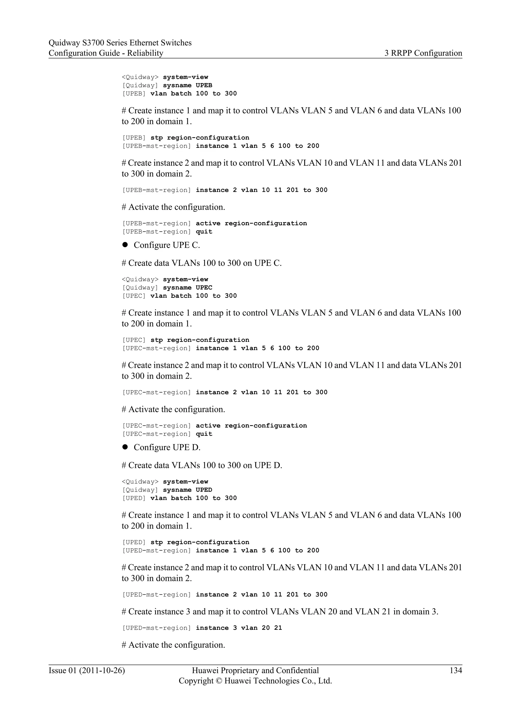 <Quidway> system-view
[Quidway] sysname UPEB
[UPEB] vlan batch 100 to 300
# Create instance 1 and map it to control VLANs VLAN 5 and VLAN 6 and data VLANs 100
to 200 in domain 1.
[UPEB] stp region-configuration
[UPEB-mst-region] instance 1 vlan 5 6 100 to 200
# Create instance 2 and map it to control VLANs VLAN 10 and VLAN 11 and data VLANs 201
to 300 in domain 2.
[UPEB-mst-region] instance 2 vlan 10 11 201 to 300
# Activate the configuration.
[UPEB-mst-region] active region-configuration
[UPEB-mst-region] quit
l Configure UPE C.
# Create data VLANs 100 to 300 on UPE C.
<Quidway> system-view
[Quidway] sysname UPEC
[UPEC] vlan batch 100 to 300
# Create instance 1 and map it to control VLANs VLAN 5 and VLAN 6 and data VLANs 100
to 200 in domain 1.
[UPEC] stp region-configuration
[UPEC-mst-region] instance 1 vlan 5 6 100 to 200
# Create instance 2 and map it to control VLANs VLAN 10 and VLAN 11 and data VLANs 201
to 300 in domain 2.
[UPEC-mst-region] instance 2 vlan 10 11 201 to 300
# Activate the configuration.
[UPEC-mst-region] active region-configuration
[UPEC-mst-region] quit
l Configure UPE D.
# Create data VLANs 100 to 300 on UPE D.
<Quidway> system-view
[Quidway] sysname UPED
[UPED] vlan batch 100 to 300
# Create instance 1 and map it to control VLANs VLAN 5 and VLAN 6 and data VLANs 100
to 200 in domain 1.
[UPED] stp region-configuration
[UPED-mst-region] instance 1 vlan 5 6 100 to 200
# Create instance 2 and map it to control VLANs VLAN 10 and VLAN 11 and data VLANs 201
to 300 in domain 2.
[UPED-mst-region] instance 2 vlan 10 11 201 to 300
# Create instance 3 and map it to control VLANs VLAN 20 and VLAN 21 in domain 3.
[UPED-mst-region] instance 3 vlan 20 21
# Activate the configuration.
Quidway S3700 Series Ethernet Switches
Configuration Guide - Reliability 3 RRPP Configuration
Issue 01 (2011-10-26) Huawei Proprietary and Confidential
Copyright © Huawei Technologies Co., Ltd.
134
 