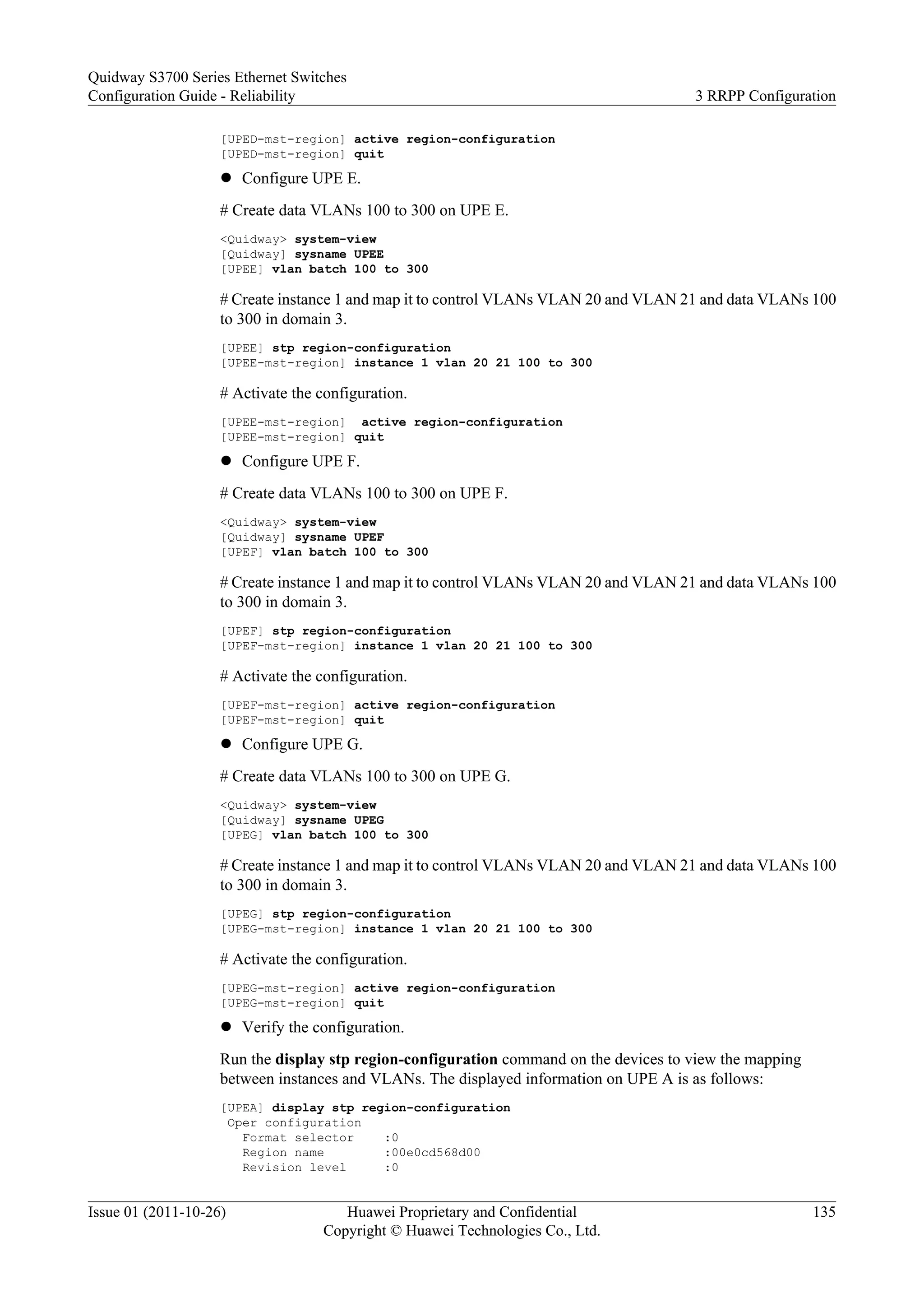 [UPED-mst-region] active region-configuration
[UPED-mst-region] quit
l Configure UPE E.
# Create data VLANs 100 to 300 on UPE E.
<Quidway> system-view
[Quidway] sysname UPEE
[UPEE] vlan batch 100 to 300
# Create instance 1 and map it to control VLANs VLAN 20 and VLAN 21 and data VLANs 100
to 300 in domain 3.
[UPEE] stp region-configuration
[UPEE-mst-region] instance 1 vlan 20 21 100 to 300
# Activate the configuration.
[UPEE-mst-region] active region-configuration
[UPEE-mst-region] quit
l Configure UPE F.
# Create data VLANs 100 to 300 on UPE F.
<Quidway> system-view
[Quidway] sysname UPEF
[UPEF] vlan batch 100 to 300
# Create instance 1 and map it to control VLANs VLAN 20 and VLAN 21 and data VLANs 100
to 300 in domain 3.
[UPEF] stp region-configuration
[UPEF-mst-region] instance 1 vlan 20 21 100 to 300
# Activate the configuration.
[UPEF-mst-region] active region-configuration
[UPEF-mst-region] quit
l Configure UPE G.
# Create data VLANs 100 to 300 on UPE G.
<Quidway> system-view
[Quidway] sysname UPEG
[UPEG] vlan batch 100 to 300
# Create instance 1 and map it to control VLANs VLAN 20 and VLAN 21 and data VLANs 100
to 300 in domain 3.
[UPEG] stp region-configuration
[UPEG-mst-region] instance 1 vlan 20 21 100 to 300
# Activate the configuration.
[UPEG-mst-region] active region-configuration
[UPEG-mst-region] quit
l Verify the configuration.
Run the display stp region-configuration command on the devices to view the mapping
between instances and VLANs. The displayed information on UPE A is as follows:
[UPEA] display stp region-configuration
Oper configuration
Format selector :0
Region name :00e0cd568d00
Revision level :0
Quidway S3700 Series Ethernet Switches
Configuration Guide - Reliability 3 RRPP Configuration
Issue 01 (2011-10-26) Huawei Proprietary and Confidential
Copyright © Huawei Technologies Co., Ltd.
135
 