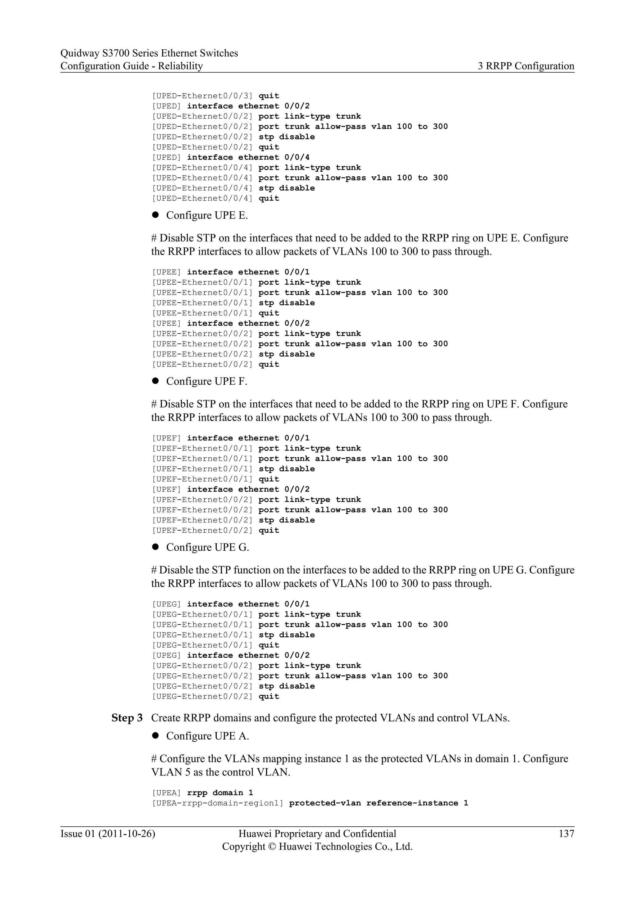 [UPED-Ethernet0/0/3] quit
[UPED] interface ethernet 0/0/2
[UPED-Ethernet0/0/2] port link-type trunk
[UPED-Ethernet0/0/2] port trunk allow-pass vlan 100 to 300
[UPED-Ethernet0/0/2] stp disable
[UPED-Ethernet0/0/2] quit
[UPED] interface ethernet 0/0/4
[UPED-Ethernet0/0/4] port link-type trunk
[UPED-Ethernet0/0/4] port trunk allow-pass vlan 100 to 300
[UPED-Ethernet0/0/4] stp disable
[UPED-Ethernet0/0/4] quit
l Configure UPE E.
# Disable STP on the interfaces that need to be added to the RRPP ring on UPE E. Configure
the RRPP interfaces to allow packets of VLANs 100 to 300 to pass through.
[UPEE] interface ethernet 0/0/1
[UPEE-Ethernet0/0/1] port link-type trunk
[UPEE-Ethernet0/0/1] port trunk allow-pass vlan 100 to 300
[UPEE-Ethernet0/0/1] stp disable
[UPEE-Ethernet0/0/1] quit
[UPEE] interface ethernet 0/0/2
[UPEE-Ethernet0/0/2] port link-type trunk
[UPEE-Ethernet0/0/2] port trunk allow-pass vlan 100 to 300
[UPEE-Ethernet0/0/2] stp disable
[UPEE-Ethernet0/0/2] quit
l Configure UPE F.
# Disable STP on the interfaces that need to be added to the RRPP ring on UPE F. Configure
the RRPP interfaces to allow packets of VLANs 100 to 300 to pass through.
[UPEF] interface ethernet 0/0/1
[UPEF-Ethernet0/0/1] port link-type trunk
[UPEF-Ethernet0/0/1] port trunk allow-pass vlan 100 to 300
[UPEF-Ethernet0/0/1] stp disable
[UPEF-Ethernet0/0/1] quit
[UPEF] interface ethernet 0/0/2
[UPEF-Ethernet0/0/2] port link-type trunk
[UPEF-Ethernet0/0/2] port trunk allow-pass vlan 100 to 300
[UPEF-Ethernet0/0/2] stp disable
[UPEF-Ethernet0/0/2] quit
l Configure UPE G.
# Disable the STP function on the interfaces to be added to the RRPP ring on UPE G. Configure
the RRPP interfaces to allow packets of VLANs 100 to 300 to pass through.
[UPEG] interface ethernet 0/0/1
[UPEG-Ethernet0/0/1] port link-type trunk
[UPEG-Ethernet0/0/1] port trunk allow-pass vlan 100 to 300
[UPEG-Ethernet0/0/1] stp disable
[UPEG-Ethernet0/0/1] quit
[UPEG] interface ethernet 0/0/2
[UPEG-Ethernet0/0/2] port link-type trunk
[UPEG-Ethernet0/0/2] port trunk allow-pass vlan 100 to 300
[UPEG-Ethernet0/0/2] stp disable
[UPEG-Ethernet0/0/2] quit
Step 3 Create RRPP domains and configure the protected VLANs and control VLANs.
l Configure UPE A.
# Configure the VLANs mapping instance 1 as the protected VLANs in domain 1. Configure
VLAN 5 as the control VLAN.
[UPEA] rrpp domain 1
[UPEA-rrpp-domain-region1] protected-vlan reference-instance 1
Quidway S3700 Series Ethernet Switches
Configuration Guide - Reliability 3 RRPP Configuration
Issue 01 (2011-10-26) Huawei Proprietary and Confidential
Copyright © Huawei Technologies Co., Ltd.
137
 