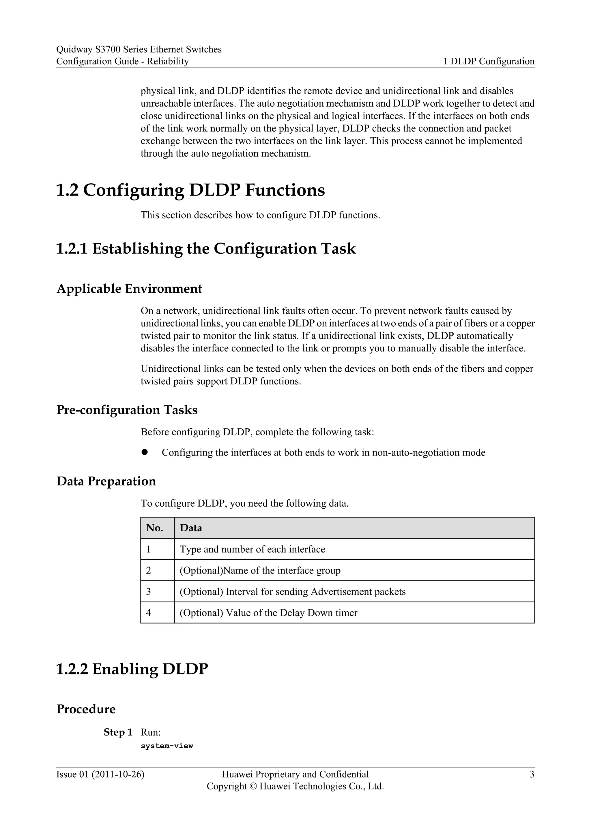 physical link, and DLDP identifies the remote device and unidirectional link and disables
unreachable interfaces. The auto negotiation mechanism and DLDP work together to detect and
close unidirectional links on the physical and logical interfaces. If the interfaces on both ends
of the link work normally on the physical layer, DLDP checks the connection and packet
exchange between the two interfaces on the link layer. This process cannot be implemented
through the auto negotiation mechanism.
1.2 Configuring DLDP Functions
This section describes how to configure DLDP functions.
1.2.1 Establishing the Configuration Task
Applicable Environment
On a network, unidirectional link faults often occur. To prevent network faults caused by
unidirectional links, you can enable DLDP on interfaces at two ends of a pair of fibers or a copper
twisted pair to monitor the link status. If a unidirectional link exists, DLDP automatically
disables the interface connected to the link or prompts you to manually disable the interface.
Unidirectional links can be tested only when the devices on both ends of the fibers and copper
twisted pairs support DLDP functions.
Pre-configuration Tasks
Before configuring DLDP, complete the following task:
l Configuring the interfaces at both ends to work in non-auto-negotiation mode
Data Preparation
To configure DLDP, you need the following data.
No. Data
1 Type and number of each interface
2 (Optional)Name of the interface group
3 (Optional) Interval for sending Advertisement packets
4 (Optional) Value of the Delay Down timer
1.2.2 Enabling DLDP
Procedure
Step 1 Run:
system-view
Quidway S3700 Series Ethernet Switches
Configuration Guide - Reliability 1 DLDP Configuration
Issue 01 (2011-10-26) Huawei Proprietary and Confidential
Copyright © Huawei Technologies Co., Ltd.
3
 