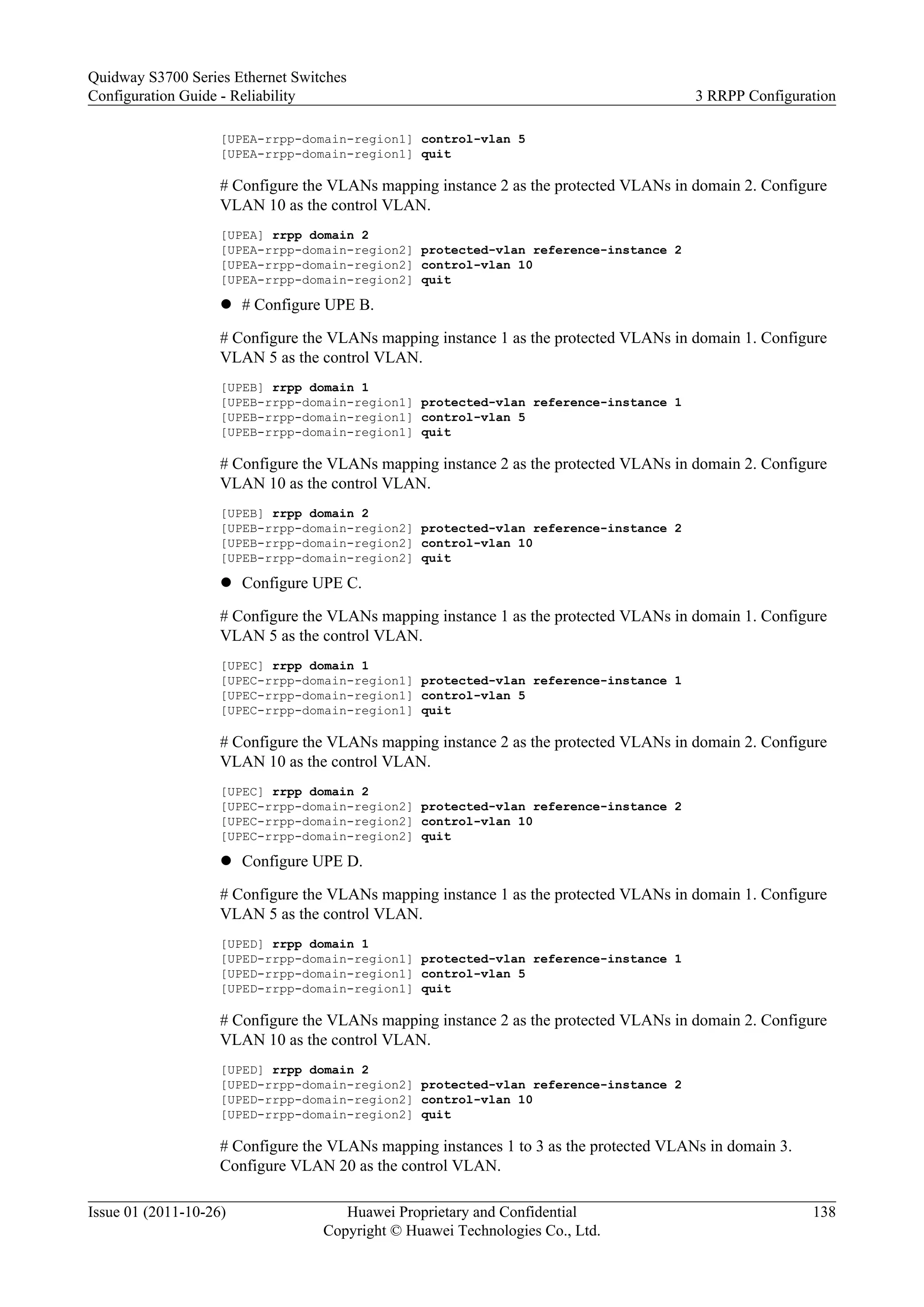 [UPEA-rrpp-domain-region1] control-vlan 5
[UPEA-rrpp-domain-region1] quit
# Configure the VLANs mapping instance 2 as the protected VLANs in domain 2. Configure
VLAN 10 as the control VLAN.
[UPEA] rrpp domain 2
[UPEA-rrpp-domain-region2] protected-vlan reference-instance 2
[UPEA-rrpp-domain-region2] control-vlan 10
[UPEA-rrpp-domain-region2] quit
l # Configure UPE B.
# Configure the VLANs mapping instance 1 as the protected VLANs in domain 1. Configure
VLAN 5 as the control VLAN.
[UPEB] rrpp domain 1
[UPEB-rrpp-domain-region1] protected-vlan reference-instance 1
[UPEB-rrpp-domain-region1] control-vlan 5
[UPEB-rrpp-domain-region1] quit
# Configure the VLANs mapping instance 2 as the protected VLANs in domain 2. Configure
VLAN 10 as the control VLAN.
[UPEB] rrpp domain 2
[UPEB-rrpp-domain-region2] protected-vlan reference-instance 2
[UPEB-rrpp-domain-region2] control-vlan 10
[UPEB-rrpp-domain-region2] quit
l Configure UPE C.
# Configure the VLANs mapping instance 1 as the protected VLANs in domain 1. Configure
VLAN 5 as the control VLAN.
[UPEC] rrpp domain 1
[UPEC-rrpp-domain-region1] protected-vlan reference-instance 1
[UPEC-rrpp-domain-region1] control-vlan 5
[UPEC-rrpp-domain-region1] quit
# Configure the VLANs mapping instance 2 as the protected VLANs in domain 2. Configure
VLAN 10 as the control VLAN.
[UPEC] rrpp domain 2
[UPEC-rrpp-domain-region2] protected-vlan reference-instance 2
[UPEC-rrpp-domain-region2] control-vlan 10
[UPEC-rrpp-domain-region2] quit
l Configure UPE D.
# Configure the VLANs mapping instance 1 as the protected VLANs in domain 1. Configure
VLAN 5 as the control VLAN.
[UPED] rrpp domain 1
[UPED-rrpp-domain-region1] protected-vlan reference-instance 1
[UPED-rrpp-domain-region1] control-vlan 5
[UPED-rrpp-domain-region1] quit
# Configure the VLANs mapping instance 2 as the protected VLANs in domain 2. Configure
VLAN 10 as the control VLAN.
[UPED] rrpp domain 2
[UPED-rrpp-domain-region2] protected-vlan reference-instance 2
[UPED-rrpp-domain-region2] control-vlan 10
[UPED-rrpp-domain-region2] quit
# Configure the VLANs mapping instances 1 to 3 as the protected VLANs in domain 3.
Configure VLAN 20 as the control VLAN.
Quidway S3700 Series Ethernet Switches
Configuration Guide - Reliability 3 RRPP Configuration
Issue 01 (2011-10-26) Huawei Proprietary and Confidential
Copyright © Huawei Technologies Co., Ltd.
138
 