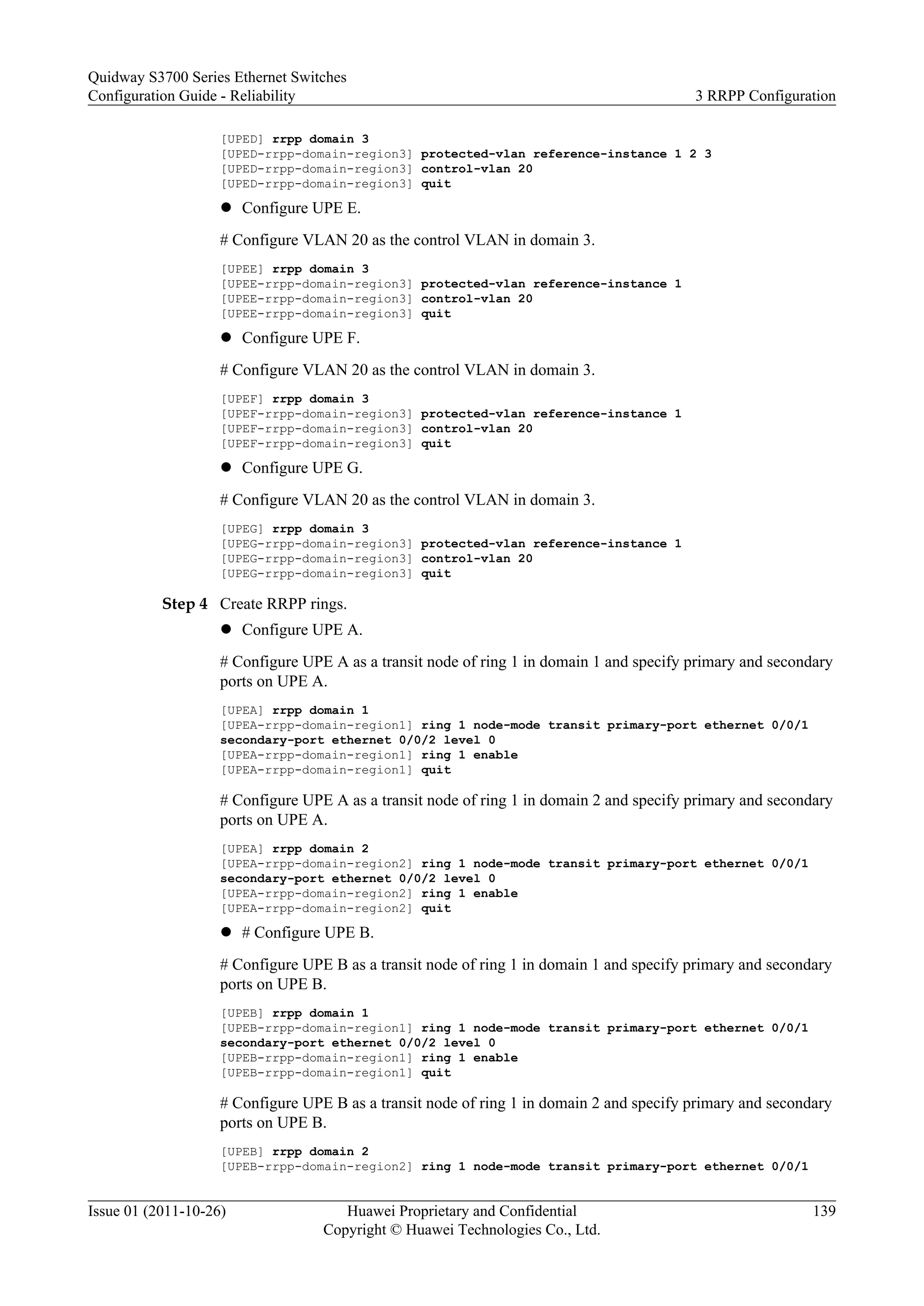 [UPED] rrpp domain 3
[UPED-rrpp-domain-region3] protected-vlan reference-instance 1 2 3
[UPED-rrpp-domain-region3] control-vlan 20
[UPED-rrpp-domain-region3] quit
l Configure UPE E.
# Configure VLAN 20 as the control VLAN in domain 3.
[UPEE] rrpp domain 3
[UPEE-rrpp-domain-region3] protected-vlan reference-instance 1
[UPEE-rrpp-domain-region3] control-vlan 20
[UPEE-rrpp-domain-region3] quit
l Configure UPE F.
# Configure VLAN 20 as the control VLAN in domain 3.
[UPEF] rrpp domain 3
[UPEF-rrpp-domain-region3] protected-vlan reference-instance 1
[UPEF-rrpp-domain-region3] control-vlan 20
[UPEF-rrpp-domain-region3] quit
l Configure UPE G.
# Configure VLAN 20 as the control VLAN in domain 3.
[UPEG] rrpp domain 3
[UPEG-rrpp-domain-region3] protected-vlan reference-instance 1
[UPEG-rrpp-domain-region3] control-vlan 20
[UPEG-rrpp-domain-region3] quit
Step 4 Create RRPP rings.
l Configure UPE A.
# Configure UPE A as a transit node of ring 1 in domain 1 and specify primary and secondary
ports on UPE A.
[UPEA] rrpp domain 1
[UPEA-rrpp-domain-region1] ring 1 node-mode transit primary-port ethernet 0/0/1
secondary-port ethernet 0/0/2 level 0
[UPEA-rrpp-domain-region1] ring 1 enable
[UPEA-rrpp-domain-region1] quit
# Configure UPE A as a transit node of ring 1 in domain 2 and specify primary and secondary
ports on UPE A.
[UPEA] rrpp domain 2
[UPEA-rrpp-domain-region2] ring 1 node-mode transit primary-port ethernet 0/0/1
secondary-port ethernet 0/0/2 level 0
[UPEA-rrpp-domain-region2] ring 1 enable
[UPEA-rrpp-domain-region2] quit
l # Configure UPE B.
# Configure UPE B as a transit node of ring 1 in domain 1 and specify primary and secondary
ports on UPE B.
[UPEB] rrpp domain 1
[UPEB-rrpp-domain-region1] ring 1 node-mode transit primary-port ethernet 0/0/1
secondary-port ethernet 0/0/2 level 0
[UPEB-rrpp-domain-region1] ring 1 enable
[UPEB-rrpp-domain-region1] quit
# Configure UPE B as a transit node of ring 1 in domain 2 and specify primary and secondary
ports on UPE B.
[UPEB] rrpp domain 2
[UPEB-rrpp-domain-region2] ring 1 node-mode transit primary-port ethernet 0/0/1
Quidway S3700 Series Ethernet Switches
Configuration Guide - Reliability 3 RRPP Configuration
Issue 01 (2011-10-26) Huawei Proprietary and Confidential
Copyright © Huawei Technologies Co., Ltd.
139
 