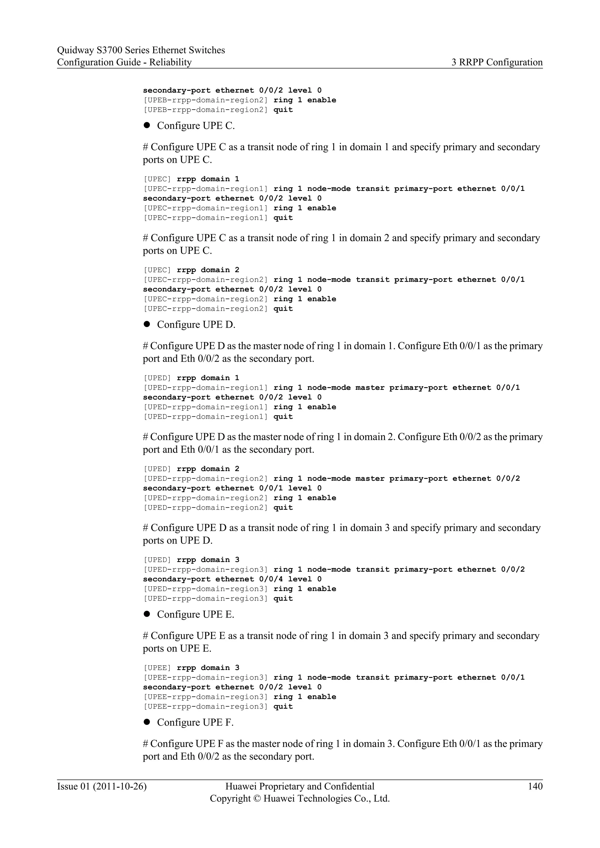secondary-port ethernet 0/0/2 level 0
[UPEB-rrpp-domain-region2] ring 1 enable
[UPEB-rrpp-domain-region2] quit
l Configure UPE C.
# Configure UPE C as a transit node of ring 1 in domain 1 and specify primary and secondary
ports on UPE C.
[UPEC] rrpp domain 1
[UPEC-rrpp-domain-region1] ring 1 node-mode transit primary-port ethernet 0/0/1
secondary-port ethernet 0/0/2 level 0
[UPEC-rrpp-domain-region1] ring 1 enable
[UPEC-rrpp-domain-region1] quit
# Configure UPE C as a transit node of ring 1 in domain 2 and specify primary and secondary
ports on UPE C.
[UPEC] rrpp domain 2
[UPEC-rrpp-domain-region2] ring 1 node-mode transit primary-port ethernet 0/0/1
secondary-port ethernet 0/0/2 level 0
[UPEC-rrpp-domain-region2] ring 1 enable
[UPEC-rrpp-domain-region2] quit
l Configure UPE D.
# Configure UPE D as the master node of ring 1 in domain 1. Configure Eth 0/0/1 as the primary
port and Eth 0/0/2 as the secondary port.
[UPED] rrpp domain 1
[UPED-rrpp-domain-region1] ring 1 node-mode master primary-port ethernet 0/0/1
secondary-port ethernet 0/0/2 level 0
[UPED-rrpp-domain-region1] ring 1 enable
[UPED-rrpp-domain-region1] quit
# Configure UPE D as the master node of ring 1 in domain 2. Configure Eth 0/0/2 as the primary
port and Eth 0/0/1 as the secondary port.
[UPED] rrpp domain 2
[UPED-rrpp-domain-region2] ring 1 node-mode master primary-port ethernet 0/0/2
secondary-port ethernet 0/0/1 level 0
[UPED-rrpp-domain-region2] ring 1 enable
[UPED-rrpp-domain-region2] quit
# Configure UPE D as a transit node of ring 1 in domain 3 and specify primary and secondary
ports on UPE D.
[UPED] rrpp domain 3
[UPED-rrpp-domain-region3] ring 1 node-mode transit primary-port ethernet 0/0/2
secondary-port ethernet 0/0/4 level 0
[UPED-rrpp-domain-region3] ring 1 enable
[UPED-rrpp-domain-region3] quit
l Configure UPE E.
# Configure UPE E as a transit node of ring 1 in domain 3 and specify primary and secondary
ports on UPE E.
[UPEE] rrpp domain 3
[UPEE-rrpp-domain-region3] ring 1 node-mode transit primary-port ethernet 0/0/1
secondary-port ethernet 0/0/2 level 0
[UPEE-rrpp-domain-region3] ring 1 enable
[UPEE-rrpp-domain-region3] quit
l Configure UPE F.
# Configure UPE F as the master node of ring 1 in domain 3. Configure Eth 0/0/1 as the primary
port and Eth 0/0/2 as the secondary port.
Quidway S3700 Series Ethernet Switches
Configuration Guide - Reliability 3 RRPP Configuration
Issue 01 (2011-10-26) Huawei Proprietary and Confidential
Copyright © Huawei Technologies Co., Ltd.
140
 