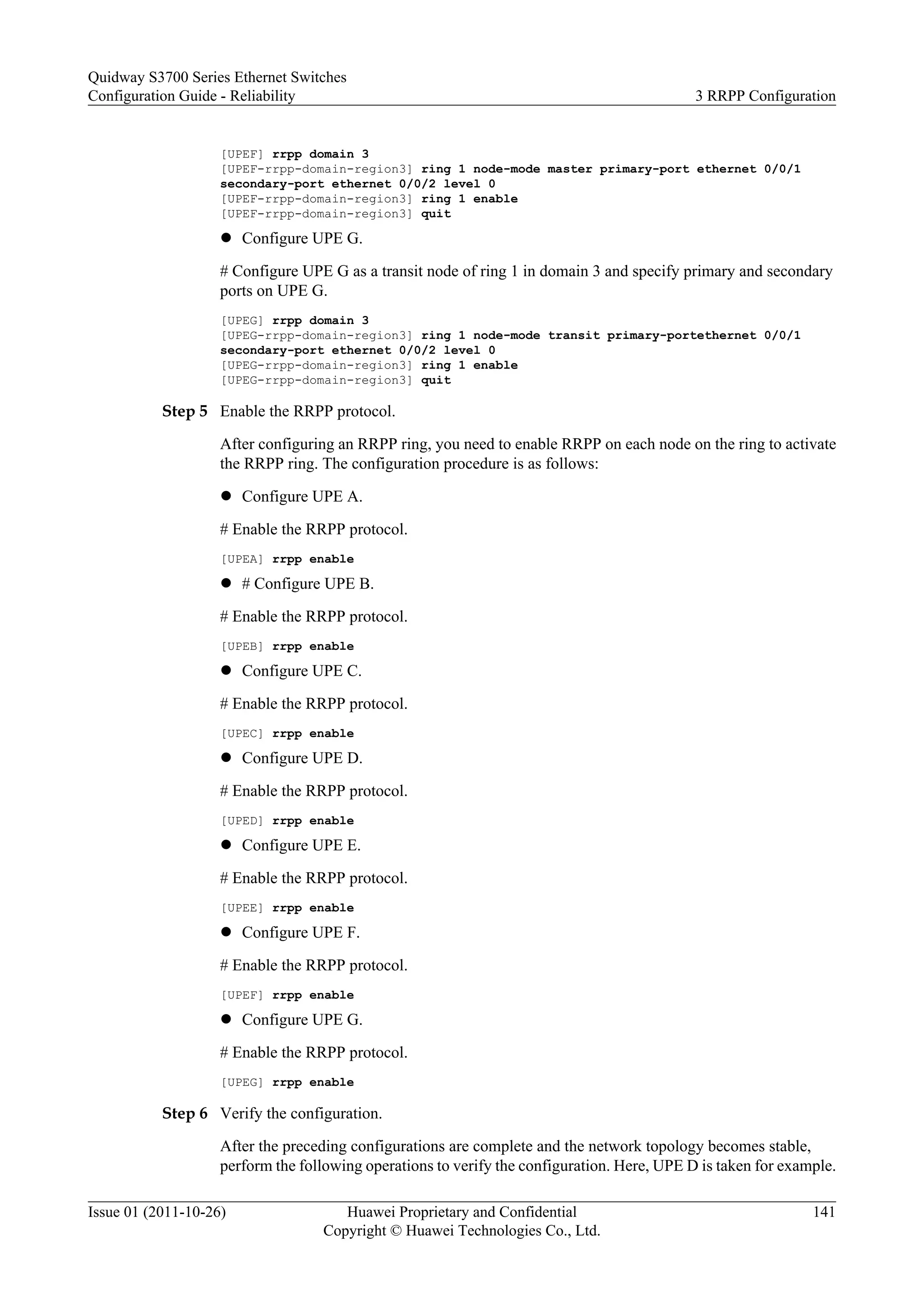 [UPEF] rrpp domain 3
[UPEF-rrpp-domain-region3] ring 1 node-mode master primary-port ethernet 0/0/1
secondary-port ethernet 0/0/2 level 0
[UPEF-rrpp-domain-region3] ring 1 enable
[UPEF-rrpp-domain-region3] quit
l Configure UPE G.
# Configure UPE G as a transit node of ring 1 in domain 3 and specify primary and secondary
ports on UPE G.
[UPEG] rrpp domain 3
[UPEG-rrpp-domain-region3] ring 1 node-mode transit primary-portethernet 0/0/1
secondary-port ethernet 0/0/2 level 0
[UPEG-rrpp-domain-region3] ring 1 enable
[UPEG-rrpp-domain-region3] quit
Step 5 Enable the RRPP protocol.
After configuring an RRPP ring, you need to enable RRPP on each node on the ring to activate
the RRPP ring. The configuration procedure is as follows:
l Configure UPE A.
# Enable the RRPP protocol.
[UPEA] rrpp enable
l # Configure UPE B.
# Enable the RRPP protocol.
[UPEB] rrpp enable
l Configure UPE C.
# Enable the RRPP protocol.
[UPEC] rrpp enable
l Configure UPE D.
# Enable the RRPP protocol.
[UPED] rrpp enable
l Configure UPE E.
# Enable the RRPP protocol.
[UPEE] rrpp enable
l Configure UPE F.
# Enable the RRPP protocol.
[UPEF] rrpp enable
l Configure UPE G.
# Enable the RRPP protocol.
[UPEG] rrpp enable
Step 6 Verify the configuration.
After the preceding configurations are complete and the network topology becomes stable,
perform the following operations to verify the configuration. Here, UPE D is taken for example.
Quidway S3700 Series Ethernet Switches
Configuration Guide - Reliability 3 RRPP Configuration
Issue 01 (2011-10-26) Huawei Proprietary and Confidential
Copyright © Huawei Technologies Co., Ltd.
141
 