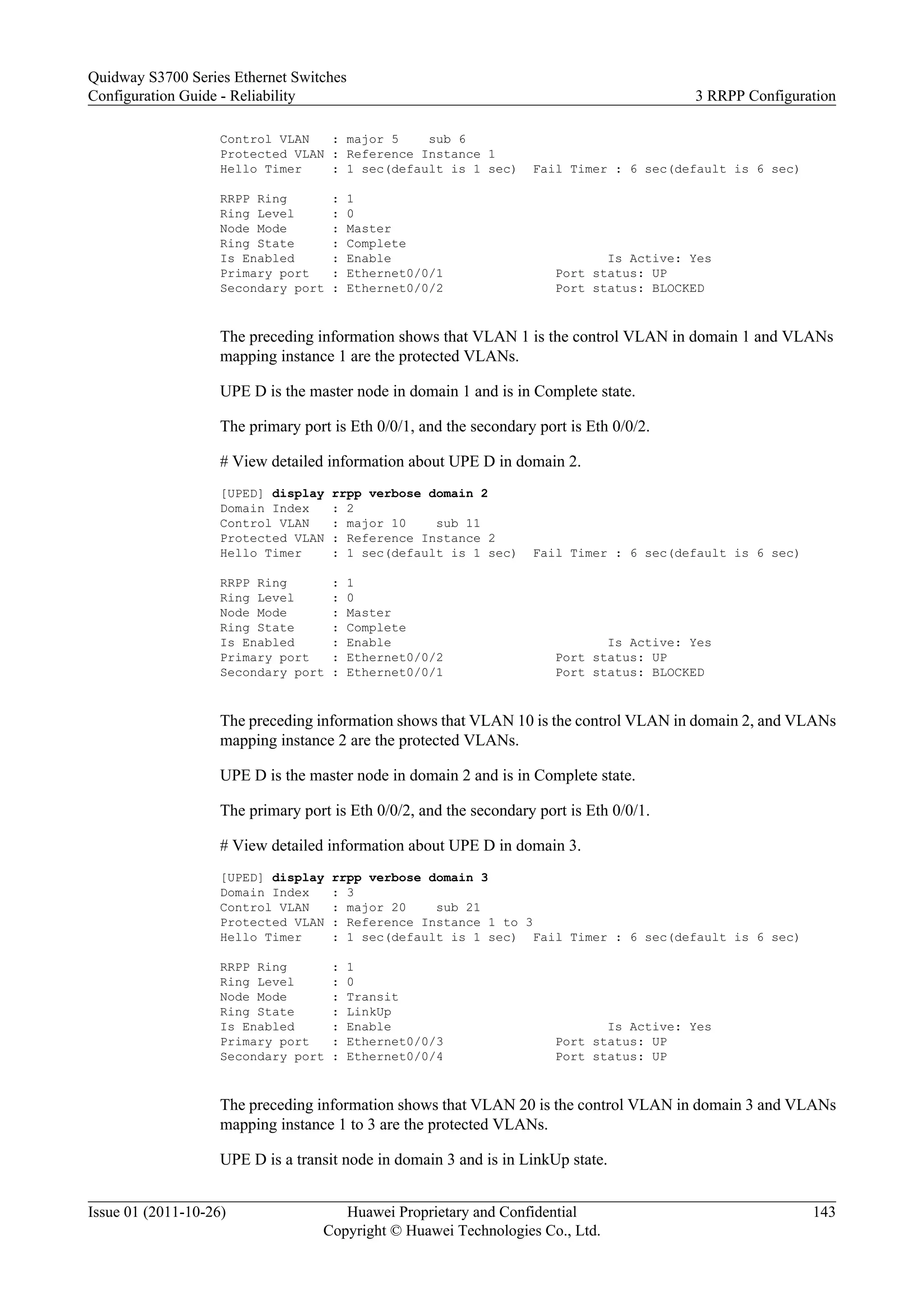 Control VLAN : major 5 sub 6
Protected VLAN : Reference Instance 1
Hello Timer : 1 sec(default is 1 sec) Fail Timer : 6 sec(default is 6 sec)
RRPP Ring : 1
Ring Level : 0
Node Mode : Master
Ring State : Complete
Is Enabled : Enable Is Active: Yes
Primary port : Ethernet0/0/1 Port status: UP
Secondary port : Ethernet0/0/2 Port status: BLOCKED
The preceding information shows that VLAN 1 is the control VLAN in domain 1 and VLANs
mapping instance 1 are the protected VLANs.
UPE D is the master node in domain 1 and is in Complete state.
The primary port is Eth 0/0/1, and the secondary port is Eth 0/0/2.
# View detailed information about UPE D in domain 2.
[UPED] display rrpp verbose domain 2
Domain Index : 2
Control VLAN : major 10 sub 11
Protected VLAN : Reference Instance 2
Hello Timer : 1 sec(default is 1 sec) Fail Timer : 6 sec(default is 6 sec)
RRPP Ring : 1
Ring Level : 0
Node Mode : Master
Ring State : Complete
Is Enabled : Enable Is Active: Yes
Primary port : Ethernet0/0/2 Port status: UP
Secondary port : Ethernet0/0/1 Port status: BLOCKED
The preceding information shows that VLAN 10 is the control VLAN in domain 2, and VLANs
mapping instance 2 are the protected VLANs.
UPE D is the master node in domain 2 and is in Complete state.
The primary port is Eth 0/0/2, and the secondary port is Eth 0/0/1.
# View detailed information about UPE D in domain 3.
[UPED] display rrpp verbose domain 3
Domain Index : 3
Control VLAN : major 20 sub 21
Protected VLAN : Reference Instance 1 to 3
Hello Timer : 1 sec(default is 1 sec) Fail Timer : 6 sec(default is 6 sec)
RRPP Ring : 1
Ring Level : 0
Node Mode : Transit
Ring State : LinkUp
Is Enabled : Enable Is Active: Yes
Primary port : Ethernet0/0/3 Port status: UP
Secondary port : Ethernet0/0/4 Port status: UP
The preceding information shows that VLAN 20 is the control VLAN in domain 3 and VLANs
mapping instance 1 to 3 are the protected VLANs.
UPE D is a transit node in domain 3 and is in LinkUp state.
Quidway S3700 Series Ethernet Switches
Configuration Guide - Reliability 3 RRPP Configuration
Issue 01 (2011-10-26) Huawei Proprietary and Confidential
Copyright © Huawei Technologies Co., Ltd.
143
 