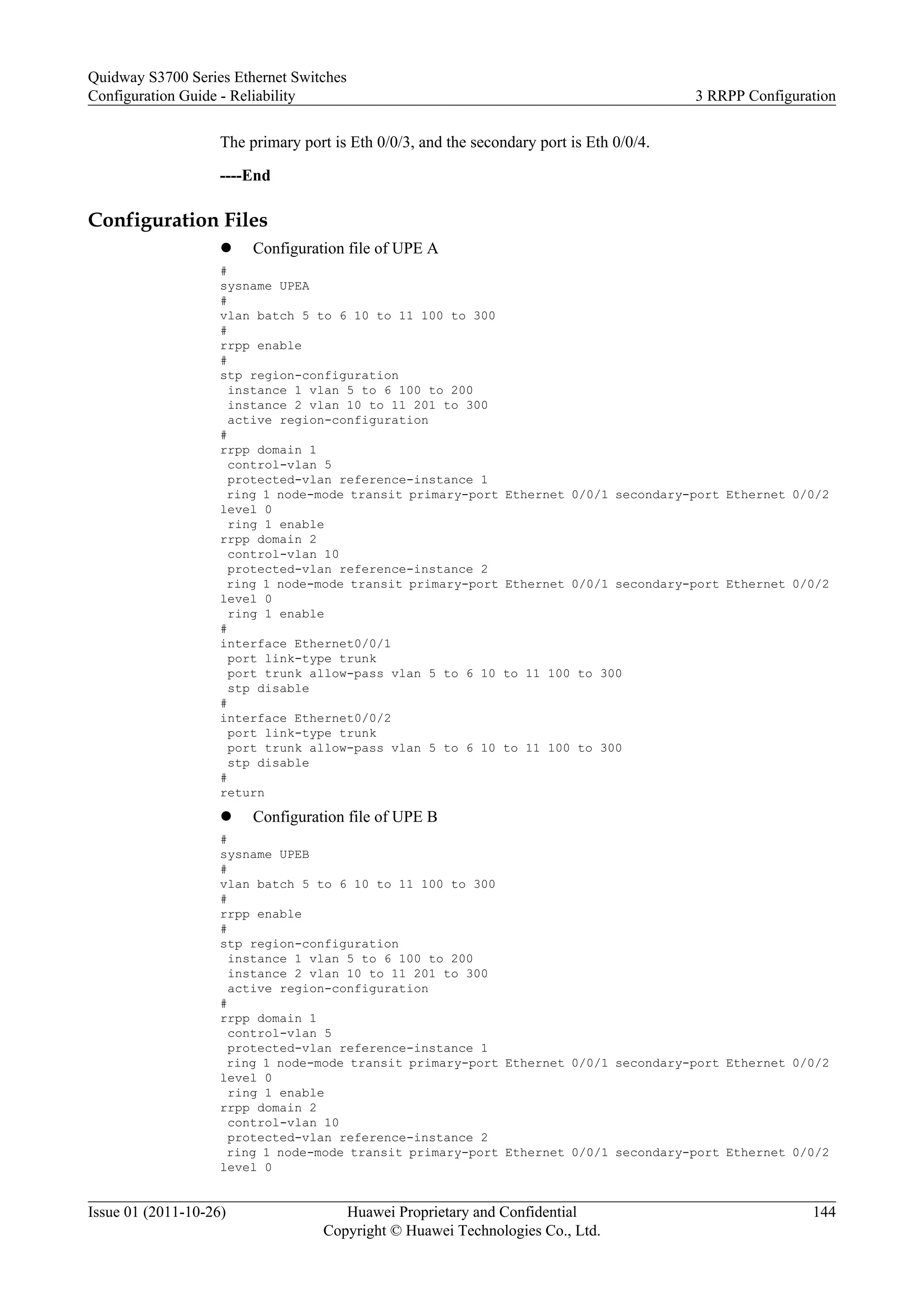 The primary port is Eth 0/0/3, and the secondary port is Eth 0/0/4.
----End
Configuration Files
l Configuration file of UPE A
#
sysname UPEA
#
vlan batch 5 to 6 10 to 11 100 to 300
#
rrpp enable
#
stp region-configuration
instance 1 vlan 5 to 6 100 to 200
instance 2 vlan 10 to 11 201 to 300
active region-configuration
#
rrpp domain 1
control-vlan 5
protected-vlan reference-instance 1
ring 1 node-mode transit primary-port Ethernet 0/0/1 secondary-port Ethernet 0/0/2
level 0
ring 1 enable
rrpp domain 2
control-vlan 10
protected-vlan reference-instance 2
ring 1 node-mode transit primary-port Ethernet 0/0/1 secondary-port Ethernet 0/0/2
level 0
ring 1 enable
#
interface Ethernet0/0/1
port link-type trunk
port trunk allow-pass vlan 5 to 6 10 to 11 100 to 300
stp disable
#
interface Ethernet0/0/2
port link-type trunk
port trunk allow-pass vlan 5 to 6 10 to 11 100 to 300
stp disable
#
return
l Configuration file of UPE B
#
sysname UPEB
#
vlan batch 5 to 6 10 to 11 100 to 300
#
rrpp enable
#
stp region-configuration
instance 1 vlan 5 to 6 100 to 200
instance 2 vlan 10 to 11 201 to 300
active region-configuration
#
rrpp domain 1
control-vlan 5
protected-vlan reference-instance 1
ring 1 node-mode transit primary-port Ethernet 0/0/1 secondary-port Ethernet 0/0/2
level 0
ring 1 enable
rrpp domain 2
control-vlan 10
protected-vlan reference-instance 2
ring 1 node-mode transit primary-port Ethernet 0/0/1 secondary-port Ethernet 0/0/2
level 0
Quidway S3700 Series Ethernet Switches
Configuration Guide - Reliability 3 RRPP Configuration
Issue 01 (2011-10-26) Huawei Proprietary and Confidential
Copyright © Huawei Technologies Co., Ltd.
144
 
