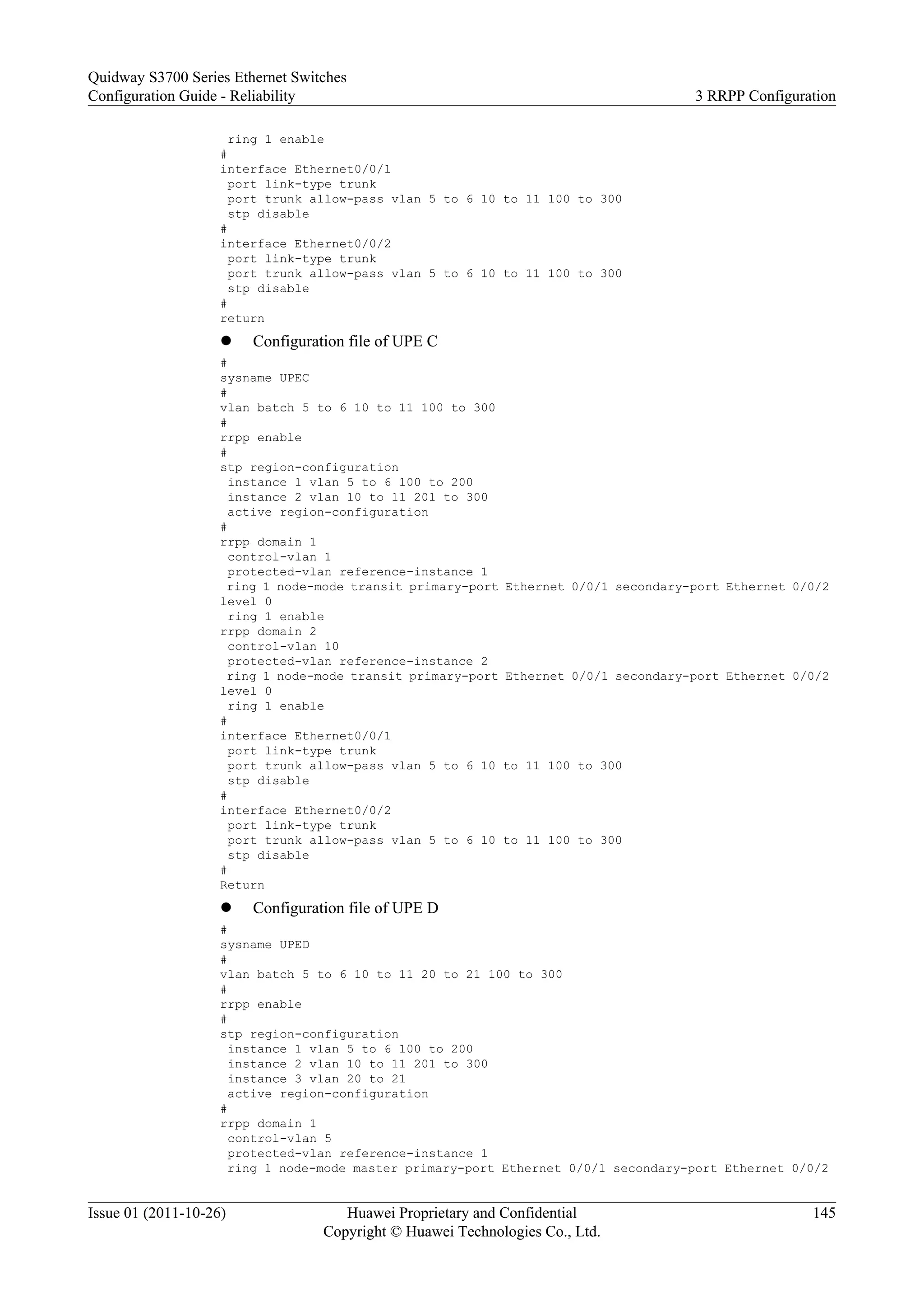 ring 1 enable
#
interface Ethernet0/0/1
port link-type trunk
port trunk allow-pass vlan 5 to 6 10 to 11 100 to 300
stp disable
#
interface Ethernet0/0/2
port link-type trunk
port trunk allow-pass vlan 5 to 6 10 to 11 100 to 300
stp disable
#
return
l Configuration file of UPE C
#
sysname UPEC
#
vlan batch 5 to 6 10 to 11 100 to 300
#
rrpp enable
#
stp region-configuration
instance 1 vlan 5 to 6 100 to 200
instance 2 vlan 10 to 11 201 to 300
active region-configuration
#
rrpp domain 1
control-vlan 1
protected-vlan reference-instance 1
ring 1 node-mode transit primary-port Ethernet 0/0/1 secondary-port Ethernet 0/0/2
level 0
ring 1 enable
rrpp domain 2
control-vlan 10
protected-vlan reference-instance 2
ring 1 node-mode transit primary-port Ethernet 0/0/1 secondary-port Ethernet 0/0/2
level 0
ring 1 enable
#
interface Ethernet0/0/1
port link-type trunk
port trunk allow-pass vlan 5 to 6 10 to 11 100 to 300
stp disable
#
interface Ethernet0/0/2
port link-type trunk
port trunk allow-pass vlan 5 to 6 10 to 11 100 to 300
stp disable
#
Return
l Configuration file of UPE D
#
sysname UPED
#
vlan batch 5 to 6 10 to 11 20 to 21 100 to 300
#
rrpp enable
#
stp region-configuration
instance 1 vlan 5 to 6 100 to 200
instance 2 vlan 10 to 11 201 to 300
instance 3 vlan 20 to 21
active region-configuration
#
rrpp domain 1
control-vlan 5
protected-vlan reference-instance 1
ring 1 node-mode master primary-port Ethernet 0/0/1 secondary-port Ethernet 0/0/2
Quidway S3700 Series Ethernet Switches
Configuration Guide - Reliability 3 RRPP Configuration
Issue 01 (2011-10-26) Huawei Proprietary and Confidential
Copyright © Huawei Technologies Co., Ltd.
145
 