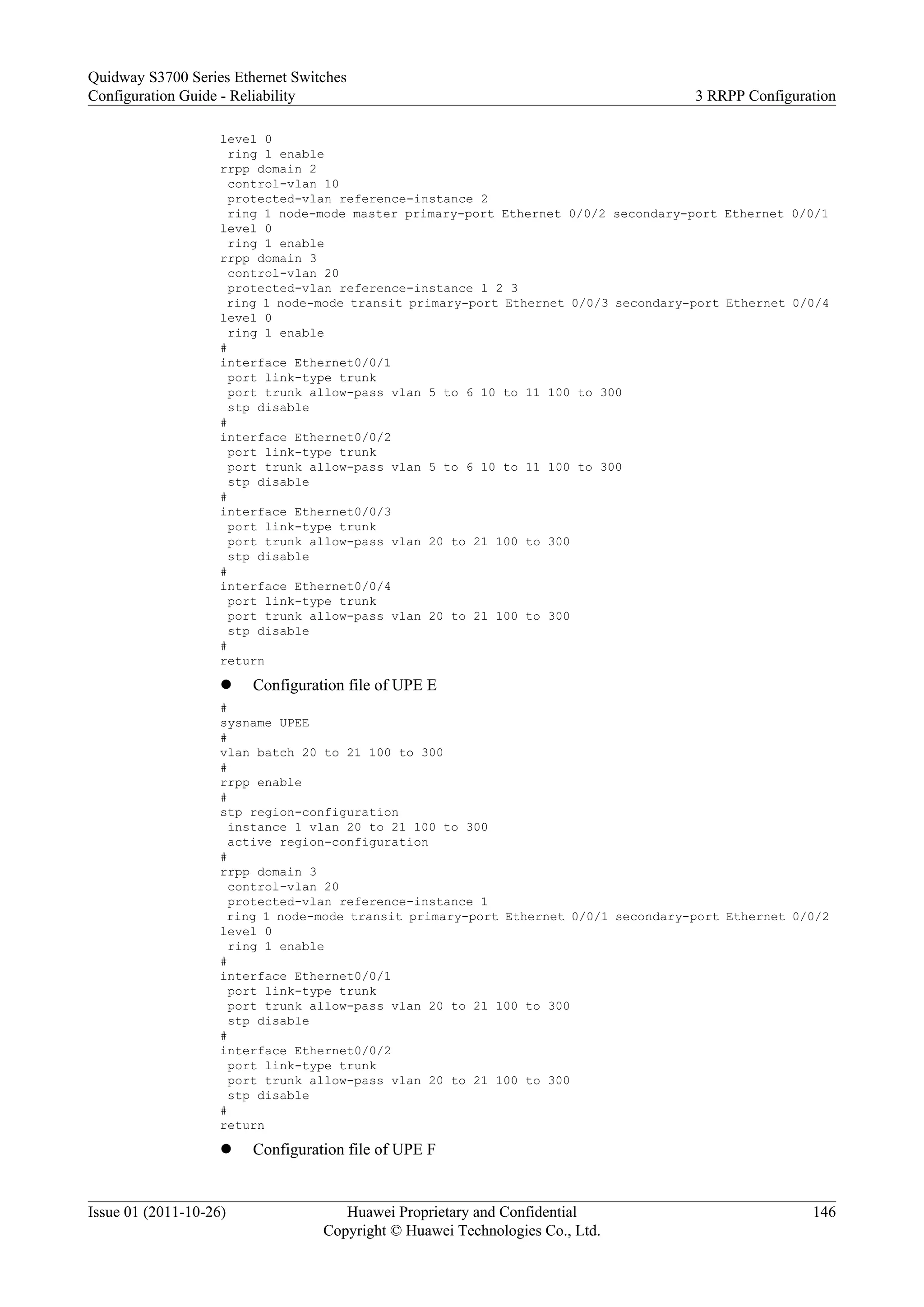 level 0
ring 1 enable
rrpp domain 2
control-vlan 10
protected-vlan reference-instance 2
ring 1 node-mode master primary-port Ethernet 0/0/2 secondary-port Ethernet 0/0/1
level 0
ring 1 enable
rrpp domain 3
control-vlan 20
protected-vlan reference-instance 1 2 3
ring 1 node-mode transit primary-port Ethernet 0/0/3 secondary-port Ethernet 0/0/4
level 0
ring 1 enable
#
interface Ethernet0/0/1
port link-type trunk
port trunk allow-pass vlan 5 to 6 10 to 11 100 to 300
stp disable
#
interface Ethernet0/0/2
port link-type trunk
port trunk allow-pass vlan 5 to 6 10 to 11 100 to 300
stp disable
#
interface Ethernet0/0/3
port link-type trunk
port trunk allow-pass vlan 20 to 21 100 to 300
stp disable
#
interface Ethernet0/0/4
port link-type trunk
port trunk allow-pass vlan 20 to 21 100 to 300
stp disable
#
return
l Configuration file of UPE E
#
sysname UPEE
#
vlan batch 20 to 21 100 to 300
#
rrpp enable
#
stp region-configuration
instance 1 vlan 20 to 21 100 to 300
active region-configuration
#
rrpp domain 3
control-vlan 20
protected-vlan reference-instance 1
ring 1 node-mode transit primary-port Ethernet 0/0/1 secondary-port Ethernet 0/0/2
level 0
ring 1 enable
#
interface Ethernet0/0/1
port link-type trunk
port trunk allow-pass vlan 20 to 21 100 to 300
stp disable
#
interface Ethernet0/0/2
port link-type trunk
port trunk allow-pass vlan 20 to 21 100 to 300
stp disable
#
return
l Configuration file of UPE F
Quidway S3700 Series Ethernet Switches
Configuration Guide - Reliability 3 RRPP Configuration
Issue 01 (2011-10-26) Huawei Proprietary and Confidential
Copyright © Huawei Technologies Co., Ltd.
146
 