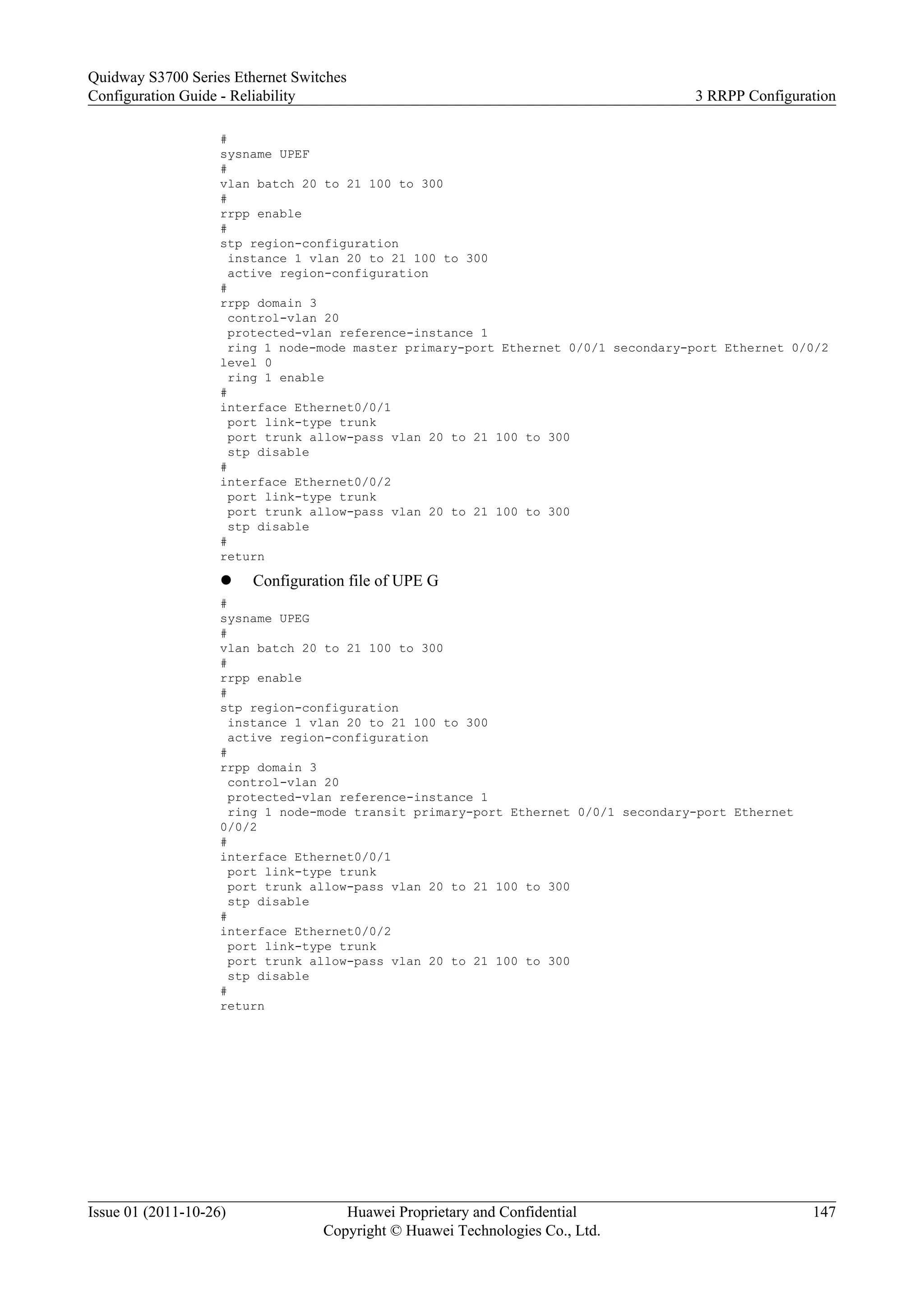 #
sysname UPEF
#
vlan batch 20 to 21 100 to 300
#
rrpp enable
#
stp region-configuration
instance 1 vlan 20 to 21 100 to 300
active region-configuration
#
rrpp domain 3
control-vlan 20
protected-vlan reference-instance 1
ring 1 node-mode master primary-port Ethernet 0/0/1 secondary-port Ethernet 0/0/2
level 0
ring 1 enable
#
interface Ethernet0/0/1
port link-type trunk
port trunk allow-pass vlan 20 to 21 100 to 300
stp disable
#
interface Ethernet0/0/2
port link-type trunk
port trunk allow-pass vlan 20 to 21 100 to 300
stp disable
#
return
l Configuration file of UPE G
#
sysname UPEG
#
vlan batch 20 to 21 100 to 300
#
rrpp enable
#
stp region-configuration
instance 1 vlan 20 to 21 100 to 300
active region-configuration
#
rrpp domain 3
control-vlan 20
protected-vlan reference-instance 1
ring 1 node-mode transit primary-port Ethernet 0/0/1 secondary-port Ethernet
0/0/2
#
interface Ethernet0/0/1
port link-type trunk
port trunk allow-pass vlan 20 to 21 100 to 300
stp disable
#
interface Ethernet0/0/2
port link-type trunk
port trunk allow-pass vlan 20 to 21 100 to 300
stp disable
#
return
Quidway S3700 Series Ethernet Switches
Configuration Guide - Reliability 3 RRPP Configuration
Issue 01 (2011-10-26) Huawei Proprietary and Confidential
Copyright © Huawei Technologies Co., Ltd.
147
 