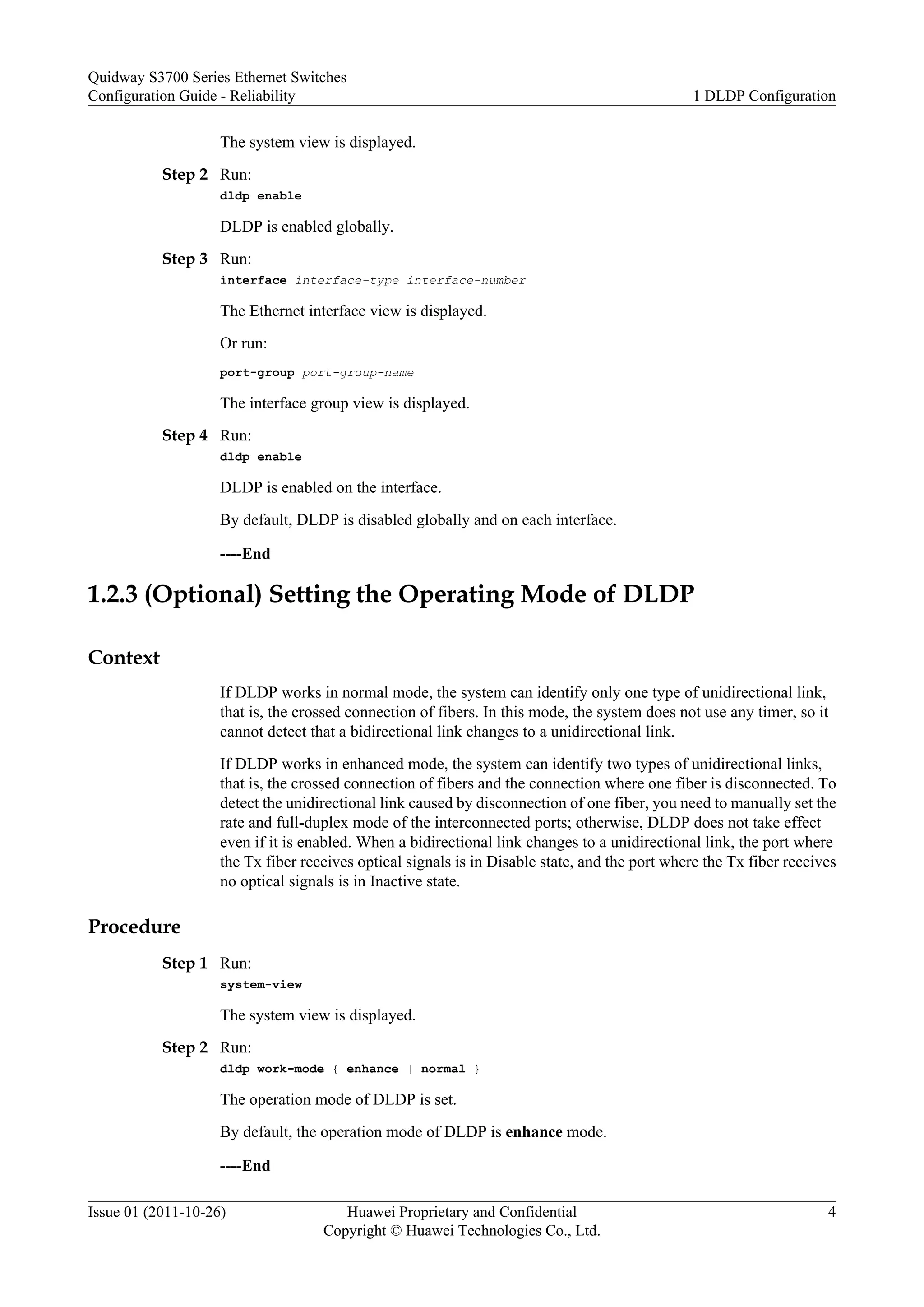 The system view is displayed.
Step 2 Run:
dldp enable
DLDP is enabled globally.
Step 3 Run:
interface interface-type interface-number
The Ethernet interface view is displayed.
Or run:
port-group port-group-name
The interface group view is displayed.
Step 4 Run:
dldp enable
DLDP is enabled on the interface.
By default, DLDP is disabled globally and on each interface.
----End
1.2.3 (Optional) Setting the Operating Mode of DLDP
Context
If DLDP works in normal mode, the system can identify only one type of unidirectional link,
that is, the crossed connection of fibers. In this mode, the system does not use any timer, so it
cannot detect that a bidirectional link changes to a unidirectional link.
If DLDP works in enhanced mode, the system can identify two types of unidirectional links,
that is, the crossed connection of fibers and the connection where one fiber is disconnected. To
detect the unidirectional link caused by disconnection of one fiber, you need to manually set the
rate and full-duplex mode of the interconnected ports; otherwise, DLDP does not take effect
even if it is enabled. When a bidirectional link changes to a unidirectional link, the port where
the Tx fiber receives optical signals is in Disable state, and the port where the Tx fiber receives
no optical signals is in Inactive state.
Procedure
Step 1 Run:
system-view
The system view is displayed.
Step 2 Run:
dldp work-mode { enhance | normal }
The operation mode of DLDP is set.
By default, the operation mode of DLDP is enhance mode.
----End
Quidway S3700 Series Ethernet Switches
Configuration Guide - Reliability 1 DLDP Configuration
Issue 01 (2011-10-26) Huawei Proprietary and Confidential
Copyright © Huawei Technologies Co., Ltd.
4
 