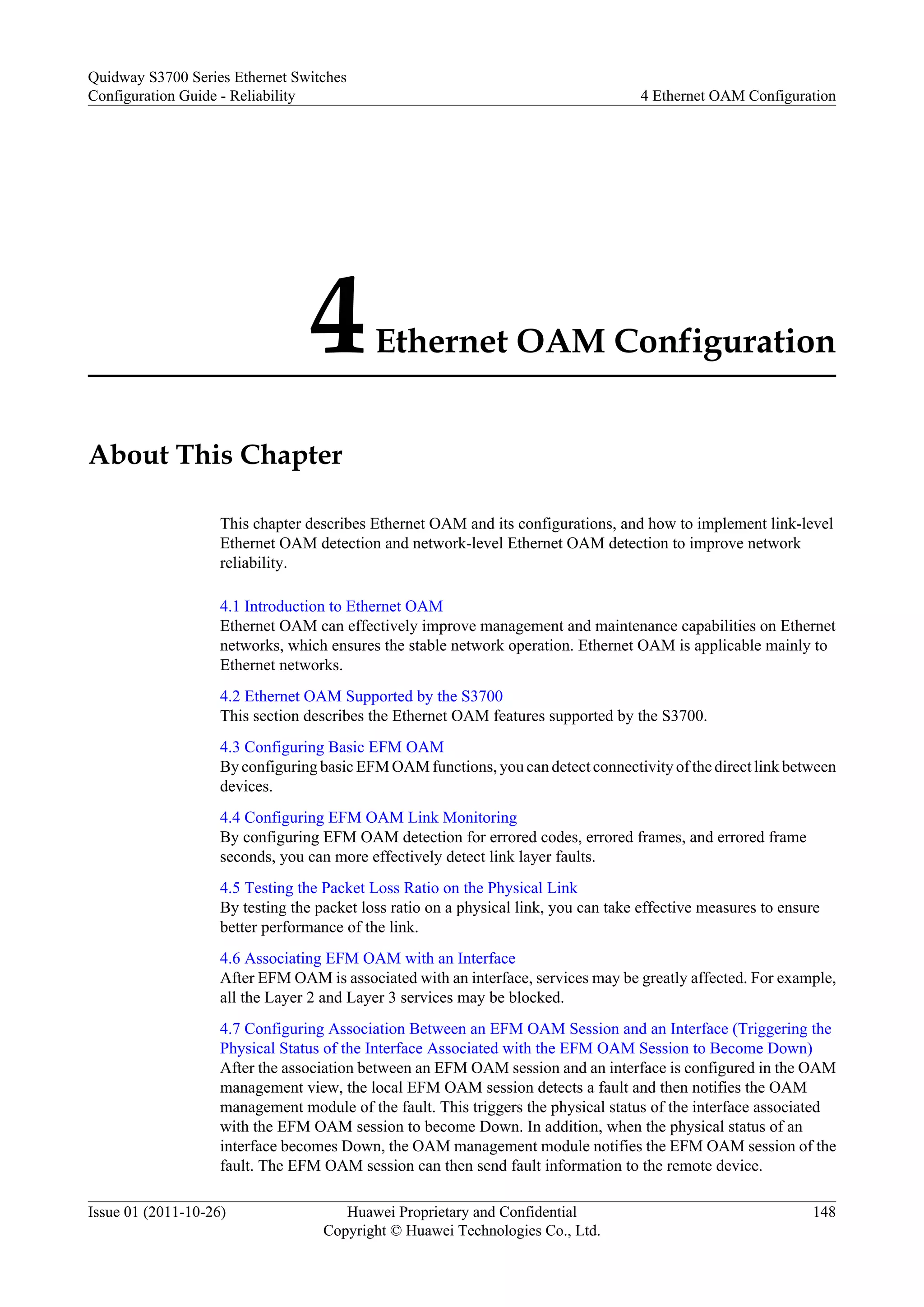 4Ethernet OAM Configuration
About This Chapter
This chapter describes Ethernet OAM and its configurations, and how to implement link-level
Ethernet OAM detection and network-level Ethernet OAM detection to improve network
reliability.
4.1 Introduction to Ethernet OAM
Ethernet OAM can effectively improve management and maintenance capabilities on Ethernet
networks, which ensures the stable network operation. Ethernet OAM is applicable mainly to
Ethernet networks.
4.2 Ethernet OAM Supported by the S3700
This section describes the Ethernet OAM features supported by the S3700.
4.3 Configuring Basic EFM OAM
By configuring basic EFM OAM functions, you can detect connectivity of the direct link between
devices.
4.4 Configuring EFM OAM Link Monitoring
By configuring EFM OAM detection for errored codes, errored frames, and errored frame
seconds, you can more effectively detect link layer faults.
4.5 Testing the Packet Loss Ratio on the Physical Link
By testing the packet loss ratio on a physical link, you can take effective measures to ensure
better performance of the link.
4.6 Associating EFM OAM with an Interface
After EFM OAM is associated with an interface, services may be greatly affected. For example,
all the Layer 2 and Layer 3 services may be blocked.
4.7 Configuring Association Between an EFM OAM Session and an Interface (Triggering the
Physical Status of the Interface Associated with the EFM OAM Session to Become Down)
After the association between an EFM OAM session and an interface is configured in the OAM
management view, the local EFM OAM session detects a fault and then notifies the OAM
management module of the fault. This triggers the physical status of the interface associated
with the EFM OAM session to become Down. In addition, when the physical status of an
interface becomes Down, the OAM management module notifies the EFM OAM session of the
fault. The EFM OAM session can then send fault information to the remote device.
Quidway S3700 Series Ethernet Switches
Configuration Guide - Reliability 4 Ethernet OAM Configuration
Issue 01 (2011-10-26) Huawei Proprietary and Confidential
Copyright © Huawei Technologies Co., Ltd.
148
 