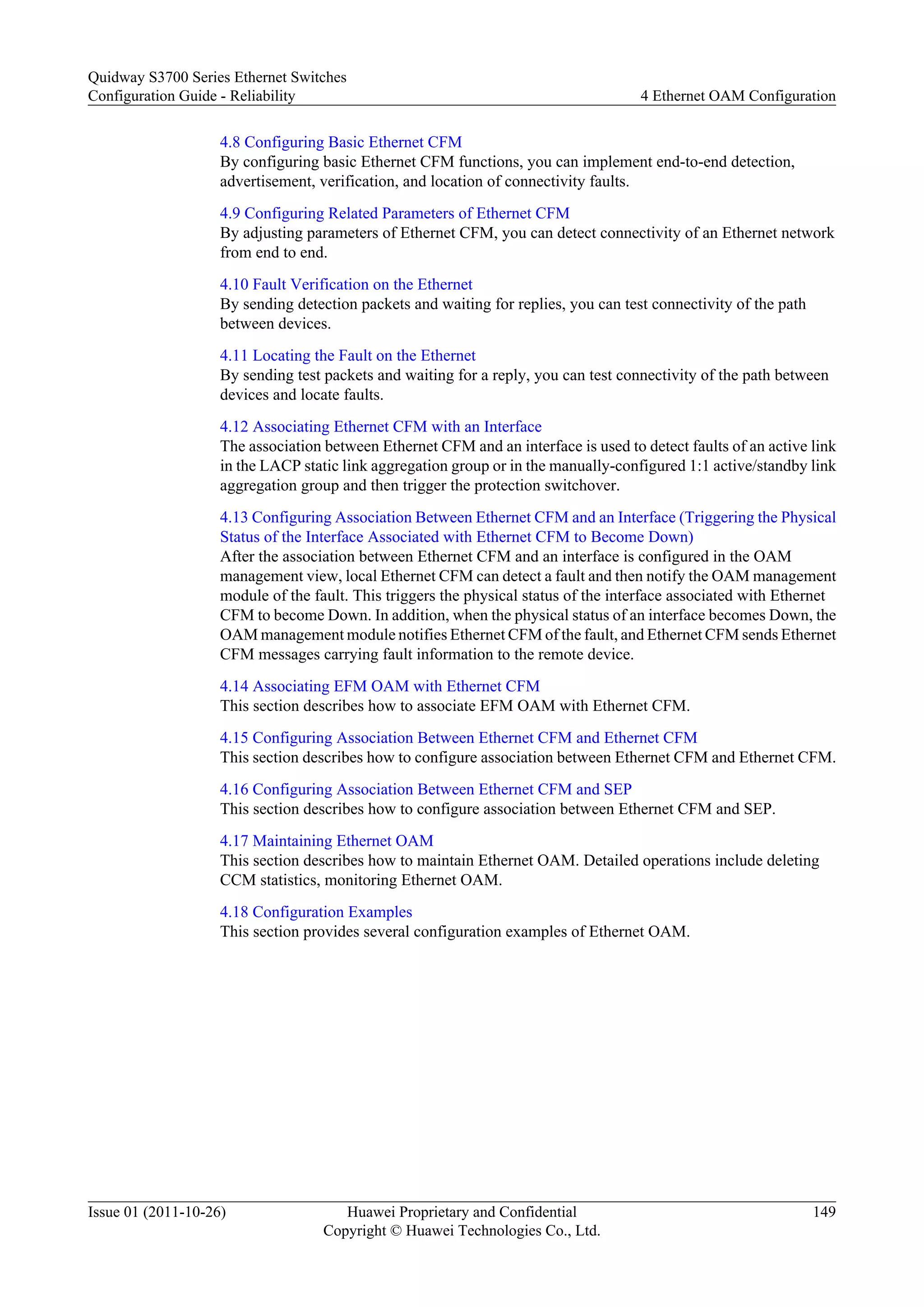 4.8 Configuring Basic Ethernet CFM
By configuring basic Ethernet CFM functions, you can implement end-to-end detection,
advertisement, verification, and location of connectivity faults.
4.9 Configuring Related Parameters of Ethernet CFM
By adjusting parameters of Ethernet CFM, you can detect connectivity of an Ethernet network
from end to end.
4.10 Fault Verification on the Ethernet
By sending detection packets and waiting for replies, you can test connectivity of the path
between devices.
4.11 Locating the Fault on the Ethernet
By sending test packets and waiting for a reply, you can test connectivity of the path between
devices and locate faults.
4.12 Associating Ethernet CFM with an Interface
The association between Ethernet CFM and an interface is used to detect faults of an active link
in the LACP static link aggregation group or in the manually-configured 1:1 active/standby link
aggregation group and then trigger the protection switchover.
4.13 Configuring Association Between Ethernet CFM and an Interface (Triggering the Physical
Status of the Interface Associated with Ethernet CFM to Become Down)
After the association between Ethernet CFM and an interface is configured in the OAM
management view, local Ethernet CFM can detect a fault and then notify the OAM management
module of the fault. This triggers the physical status of the interface associated with Ethernet
CFM to become Down. In addition, when the physical status of an interface becomes Down, the
OAM management module notifies Ethernet CFM of the fault, and Ethernet CFM sends Ethernet
CFM messages carrying fault information to the remote device.
4.14 Associating EFM OAM with Ethernet CFM
This section describes how to associate EFM OAM with Ethernet CFM.
4.15 Configuring Association Between Ethernet CFM and Ethernet CFM
This section describes how to configure association between Ethernet CFM and Ethernet CFM.
4.16 Configuring Association Between Ethernet CFM and SEP
This section describes how to configure association between Ethernet CFM and SEP.
4.17 Maintaining Ethernet OAM
This section describes how to maintain Ethernet OAM. Detailed operations include deleting
CCM statistics, monitoring Ethernet OAM.
4.18 Configuration Examples
This section provides several configuration examples of Ethernet OAM.
Quidway S3700 Series Ethernet Switches
Configuration Guide - Reliability 4 Ethernet OAM Configuration
Issue 01 (2011-10-26) Huawei Proprietary and Confidential
Copyright © Huawei Technologies Co., Ltd.
149
 