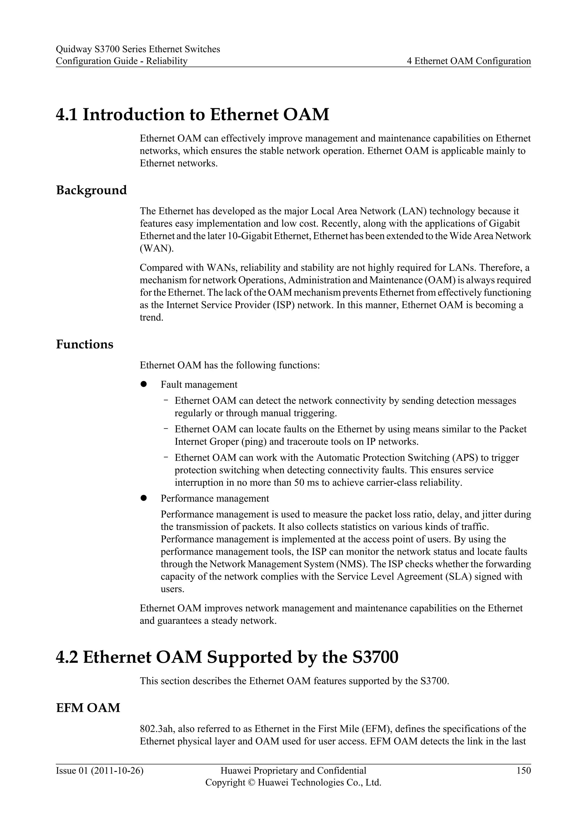 4.1 Introduction to Ethernet OAM
Ethernet OAM can effectively improve management and maintenance capabilities on Ethernet
networks, which ensures the stable network operation. Ethernet OAM is applicable mainly to
Ethernet networks.
Background
The Ethernet has developed as the major Local Area Network (LAN) technology because it
features easy implementation and low cost. Recently, along with the applications of Gigabit
Ethernet and the later 10-Gigabit Ethernet, Ethernet has been extended to the Wide Area Network
(WAN).
Compared with WANs, reliability and stability are not highly required for LANs. Therefore, a
mechanism for network Operations, Administration and Maintenance (OAM) is always required
for the Ethernet. The lack of the OAM mechanism prevents Ethernet from effectively functioning
as the Internet Service Provider (ISP) network. In this manner, Ethernet OAM is becoming a
trend.
Functions
Ethernet OAM has the following functions:
l Fault management
– Ethernet OAM can detect the network connectivity by sending detection messages
regularly or through manual triggering.
– Ethernet OAM can locate faults on the Ethernet by using means similar to the Packet
Internet Groper (ping) and traceroute tools on IP networks.
– Ethernet OAM can work with the Automatic Protection Switching (APS) to trigger
protection switching when detecting connectivity faults. This ensures service
interruption in no more than 50 ms to achieve carrier-class reliability.
l Performance management
Performance management is used to measure the packet loss ratio, delay, and jitter during
the transmission of packets. It also collects statistics on various kinds of traffic.
Performance management is implemented at the access point of users. By using the
performance management tools, the ISP can monitor the network status and locate faults
through the Network Management System (NMS). The ISP checks whether the forwarding
capacity of the network complies with the Service Level Agreement (SLA) signed with
users.
Ethernet OAM improves network management and maintenance capabilities on the Ethernet
and guarantees a steady network.
4.2 Ethernet OAM Supported by the S3700
This section describes the Ethernet OAM features supported by the S3700.
EFM OAM
802.3ah, also referred to as Ethernet in the First Mile (EFM), defines the specifications of the
Ethernet physical layer and OAM used for user access. EFM OAM detects the link in the last
Quidway S3700 Series Ethernet Switches
Configuration Guide - Reliability 4 Ethernet OAM Configuration
Issue 01 (2011-10-26) Huawei Proprietary and Confidential
Copyright © Huawei Technologies Co., Ltd.
150
 