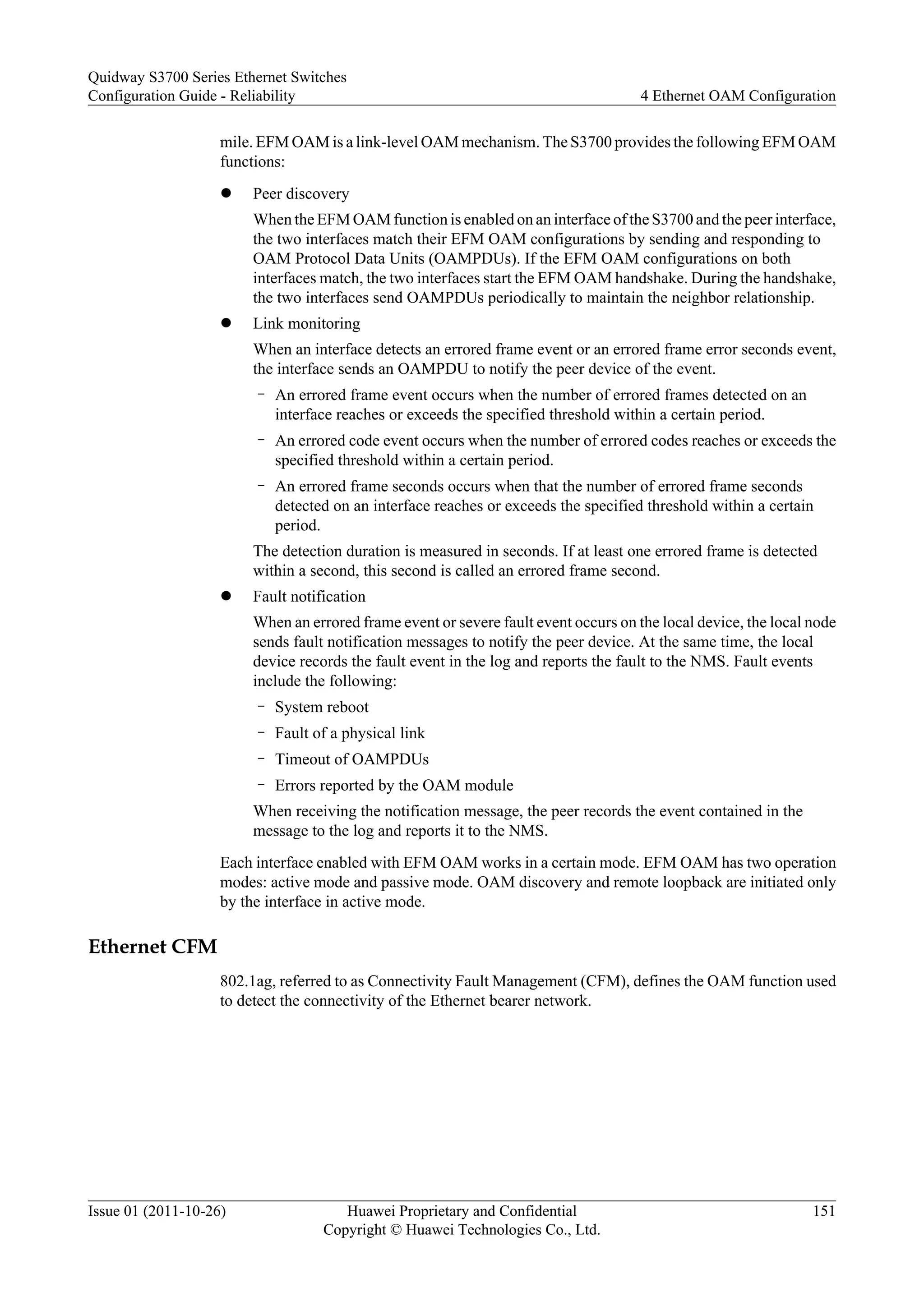 mile. EFM OAM is a link-level OAM mechanism. The S3700 provides the following EFM OAM
functions:
l Peer discovery
When the EFM OAM function is enabled on an interface of the S3700 and the peer interface,
the two interfaces match their EFM OAM configurations by sending and responding to
OAM Protocol Data Units (OAMPDUs). If the EFM OAM configurations on both
interfaces match, the two interfaces start the EFM OAM handshake. During the handshake,
the two interfaces send OAMPDUs periodically to maintain the neighbor relationship.
l Link monitoring
When an interface detects an errored frame event or an errored frame error seconds event,
the interface sends an OAMPDU to notify the peer device of the event.
– An errored frame event occurs when the number of errored frames detected on an
interface reaches or exceeds the specified threshold within a certain period.
– An errored code event occurs when the number of errored codes reaches or exceeds the
specified threshold within a certain period.
– An errored frame seconds occurs when that the number of errored frame seconds
detected on an interface reaches or exceeds the specified threshold within a certain
period.
The detection duration is measured in seconds. If at least one errored frame is detected
within a second, this second is called an errored frame second.
l Fault notification
When an errored frame event or severe fault event occurs on the local device, the local node
sends fault notification messages to notify the peer device. At the same time, the local
device records the fault event in the log and reports the fault to the NMS. Fault events
include the following:
– System reboot
– Fault of a physical link
– Timeout of OAMPDUs
– Errors reported by the OAM module
When receiving the notification message, the peer records the event contained in the
message to the log and reports it to the NMS.
Each interface enabled with EFM OAM works in a certain mode. EFM OAM has two operation
modes: active mode and passive mode. OAM discovery and remote loopback are initiated only
by the interface in active mode.
Ethernet CFM
802.1ag, referred to as Connectivity Fault Management (CFM), defines the OAM function used
to detect the connectivity of the Ethernet bearer network.
Quidway S3700 Series Ethernet Switches
Configuration Guide - Reliability 4 Ethernet OAM Configuration
Issue 01 (2011-10-26) Huawei Proprietary and Confidential
Copyright © Huawei Technologies Co., Ltd.
151
 