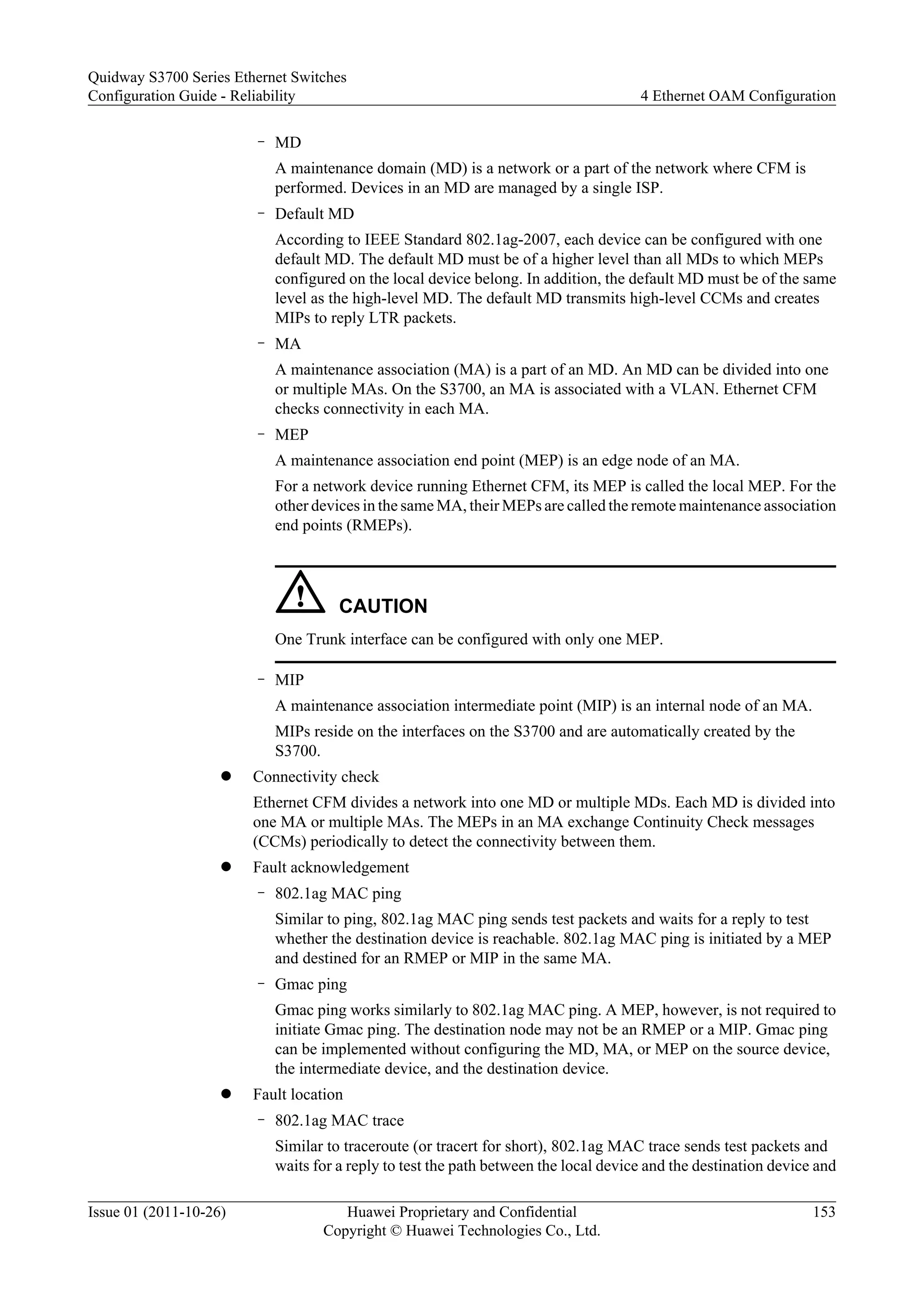 – MD
A maintenance domain (MD) is a network or a part of the network where CFM is
performed. Devices in an MD are managed by a single ISP.
– Default MD
According to IEEE Standard 802.1ag-2007, each device can be configured with one
default MD. The default MD must be of a higher level than all MDs to which MEPs
configured on the local device belong. In addition, the default MD must be of the same
level as the high-level MD. The default MD transmits high-level CCMs and creates
MIPs to reply LTR packets.
– MA
A maintenance association (MA) is a part of an MD. An MD can be divided into one
or multiple MAs. On the S3700, an MA is associated with a VLAN. Ethernet CFM
checks connectivity in each MA.
– MEP
A maintenance association end point (MEP) is an edge node of an MA.
For a network device running Ethernet CFM, its MEP is called the local MEP. For the
other devices in the same MA, their MEPs are called the remote maintenance association
end points (RMEPs).
CAUTION
One Trunk interface can be configured with only one MEP.
– MIP
A maintenance association intermediate point (MIP) is an internal node of an MA.
MIPs reside on the interfaces on the S3700 and are automatically created by the
S3700.
l Connectivity check
Ethernet CFM divides a network into one MD or multiple MDs. Each MD is divided into
one MA or multiple MAs. The MEPs in an MA exchange Continuity Check messages
(CCMs) periodically to detect the connectivity between them.
l Fault acknowledgement
– 802.1ag MAC ping
Similar to ping, 802.1ag MAC ping sends test packets and waits for a reply to test
whether the destination device is reachable. 802.1ag MAC ping is initiated by a MEP
and destined for an RMEP or MIP in the same MA.
– Gmac ping
Gmac ping works similarly to 802.1ag MAC ping. A MEP, however, is not required to
initiate Gmac ping. The destination node may not be an RMEP or a MIP. Gmac ping
can be implemented without configuring the MD, MA, or MEP on the source device,
the intermediate device, and the destination device.
l Fault location
– 802.1ag MAC trace
Similar to traceroute (or tracert for short), 802.1ag MAC trace sends test packets and
waits for a reply to test the path between the local device and the destination device and
Quidway S3700 Series Ethernet Switches
Configuration Guide - Reliability 4 Ethernet OAM Configuration
Issue 01 (2011-10-26) Huawei Proprietary and Confidential
Copyright © Huawei Technologies Co., Ltd.
153
 