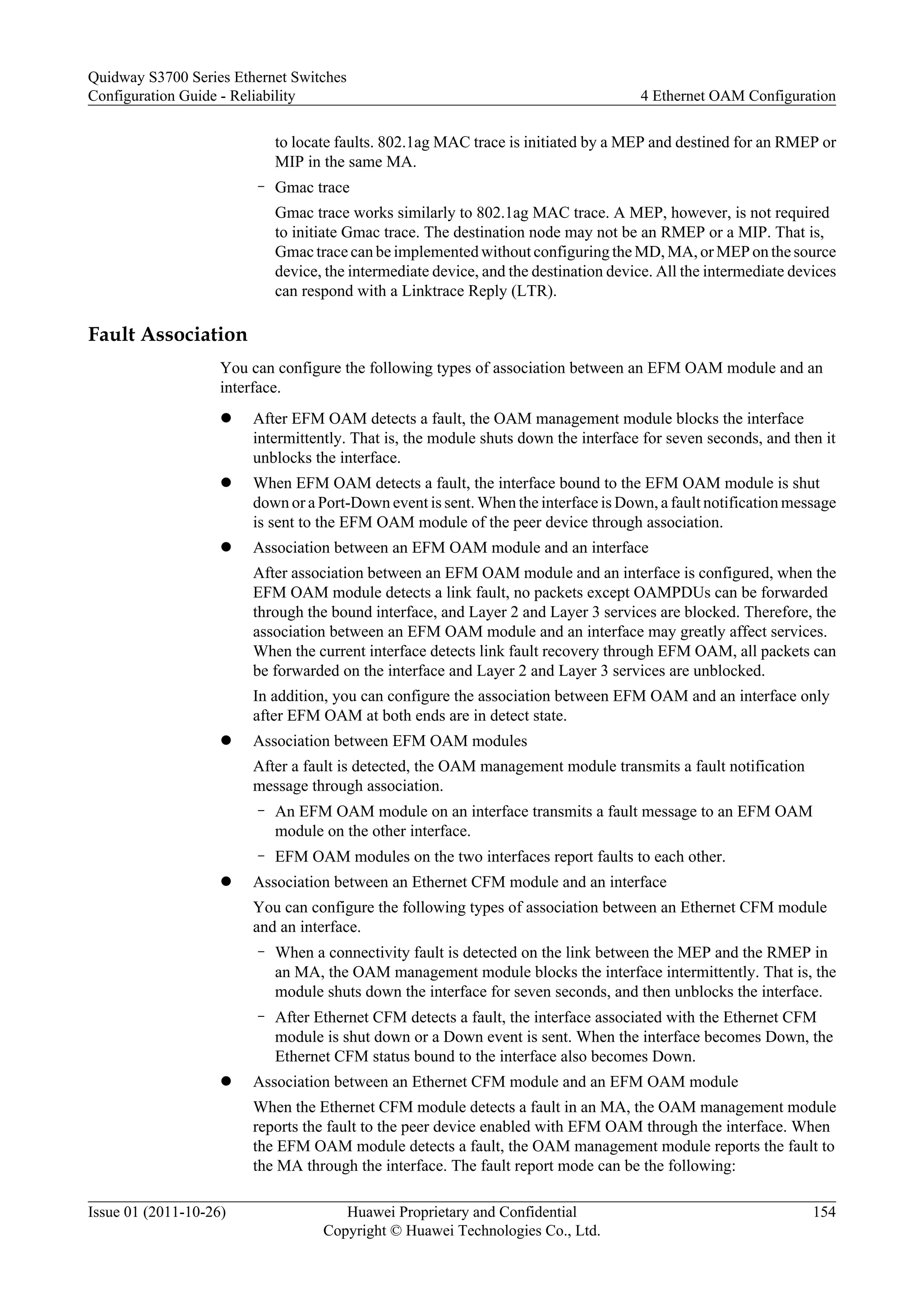 to locate faults. 802.1ag MAC trace is initiated by a MEP and destined for an RMEP or
MIP in the same MA.
– Gmac trace
Gmac trace works similarly to 802.1ag MAC trace. A MEP, however, is not required
to initiate Gmac trace. The destination node may not be an RMEP or a MIP. That is,
Gmac trace can be implemented without configuring the MD, MA, or MEP on the source
device, the intermediate device, and the destination device. All the intermediate devices
can respond with a Linktrace Reply (LTR).
Fault Association
You can configure the following types of association between an EFM OAM module and an
interface.
l After EFM OAM detects a fault, the OAM management module blocks the interface
intermittently. That is, the module shuts down the interface for seven seconds, and then it
unblocks the interface.
l When EFM OAM detects a fault, the interface bound to the EFM OAM module is shut
down or a Port-Down event is sent. When the interface is Down, a fault notification message
is sent to the EFM OAM module of the peer device through association.
l Association between an EFM OAM module and an interface
After association between an EFM OAM module and an interface is configured, when the
EFM OAM module detects a link fault, no packets except OAMPDUs can be forwarded
through the bound interface, and Layer 2 and Layer 3 services are blocked. Therefore, the
association between an EFM OAM module and an interface may greatly affect services.
When the current interface detects link fault recovery through EFM OAM, all packets can
be forwarded on the interface and Layer 2 and Layer 3 services are unblocked.
In addition, you can configure the association between EFM OAM and an interface only
after EFM OAM at both ends are in detect state.
l Association between EFM OAM modules
After a fault is detected, the OAM management module transmits a fault notification
message through association.
– An EFM OAM module on an interface transmits a fault message to an EFM OAM
module on the other interface.
– EFM OAM modules on the two interfaces report faults to each other.
l Association between an Ethernet CFM module and an interface
You can configure the following types of association between an Ethernet CFM module
and an interface.
– When a connectivity fault is detected on the link between the MEP and the RMEP in
an MA, the OAM management module blocks the interface intermittently. That is, the
module shuts down the interface for seven seconds, and then unblocks the interface.
– After Ethernet CFM detects a fault, the interface associated with the Ethernet CFM
module is shut down or a Down event is sent. When the interface becomes Down, the
Ethernet CFM status bound to the interface also becomes Down.
l Association between an Ethernet CFM module and an EFM OAM module
When the Ethernet CFM module detects a fault in an MA, the OAM management module
reports the fault to the peer device enabled with EFM OAM through the interface. When
the EFM OAM module detects a fault, the OAM management module reports the fault to
the MA through the interface. The fault report mode can be the following:
Quidway S3700 Series Ethernet Switches
Configuration Guide - Reliability 4 Ethernet OAM Configuration
Issue 01 (2011-10-26) Huawei Proprietary and Confidential
Copyright © Huawei Technologies Co., Ltd.
154
 