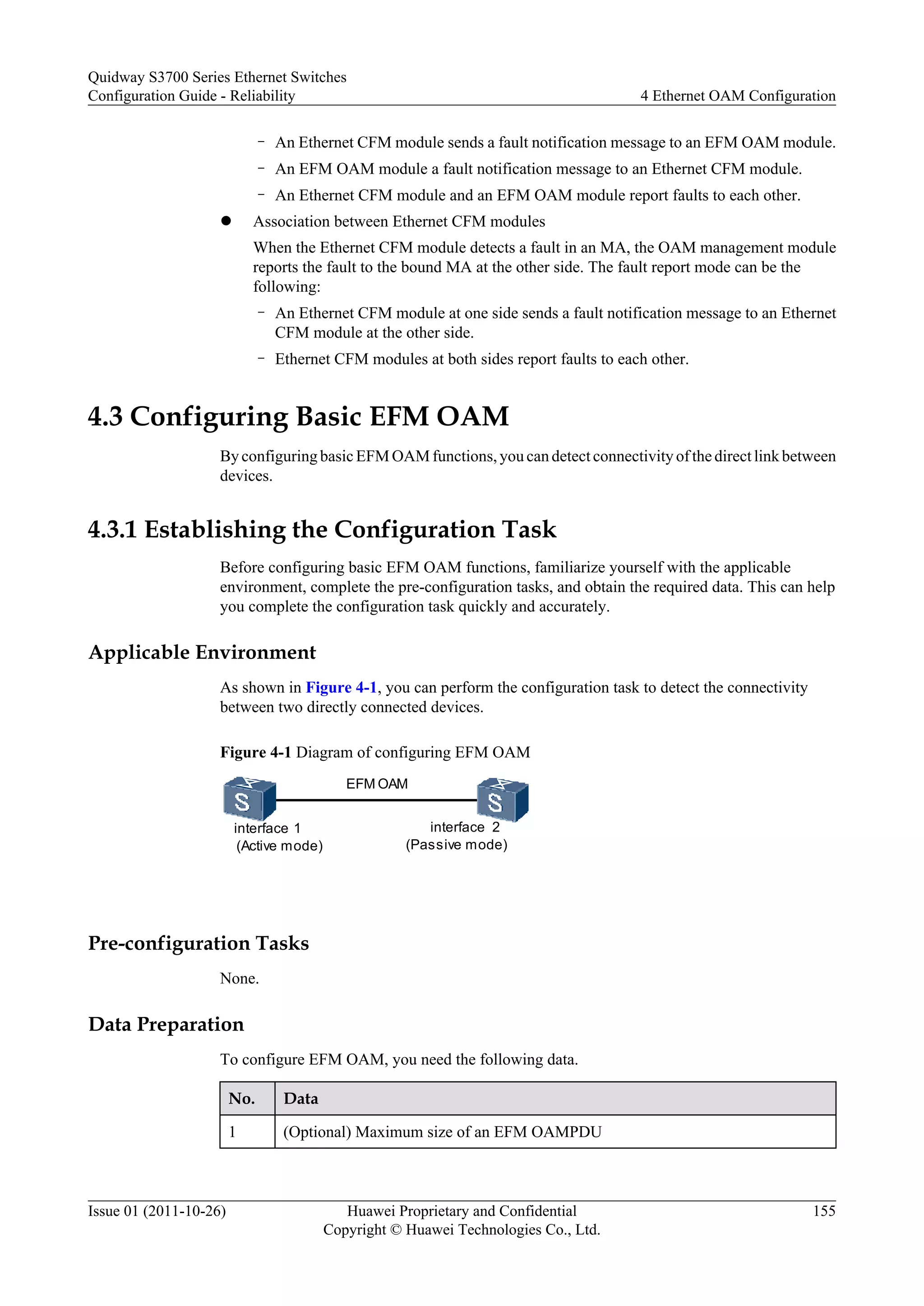 – An Ethernet CFM module sends a fault notification message to an EFM OAM module.
– An EFM OAM module a fault notification message to an Ethernet CFM module.
– An Ethernet CFM module and an EFM OAM module report faults to each other.
l Association between Ethernet CFM modules
When the Ethernet CFM module detects a fault in an MA, the OAM management module
reports the fault to the bound MA at the other side. The fault report mode can be the
following:
– An Ethernet CFM module at one side sends a fault notification message to an Ethernet
CFM module at the other side.
– Ethernet CFM modules at both sides report faults to each other.
4.3 Configuring Basic EFM OAM
By configuring basic EFM OAM functions, you can detect connectivity of the direct link between
devices.
4.3.1 Establishing the Configuration Task
Before configuring basic EFM OAM functions, familiarize yourself with the applicable
environment, complete the pre-configuration tasks, and obtain the required data. This can help
you complete the configuration task quickly and accurately.
Applicable Environment
As shown in Figure 4-1, you can perform the configuration task to detect the connectivity
between two directly connected devices.
Figure 4-1 Diagram of configuring EFM OAM
interface 1
(Active mode)
interface 2
(Passive mode)
EFM OAM
Pre-configuration Tasks
None.
Data Preparation
To configure EFM OAM, you need the following data.
No. Data
1 (Optional) Maximum size of an EFM OAMPDU
Quidway S3700 Series Ethernet Switches
Configuration Guide - Reliability 4 Ethernet OAM Configuration
Issue 01 (2011-10-26) Huawei Proprietary and Confidential
Copyright © Huawei Technologies Co., Ltd.
155
 