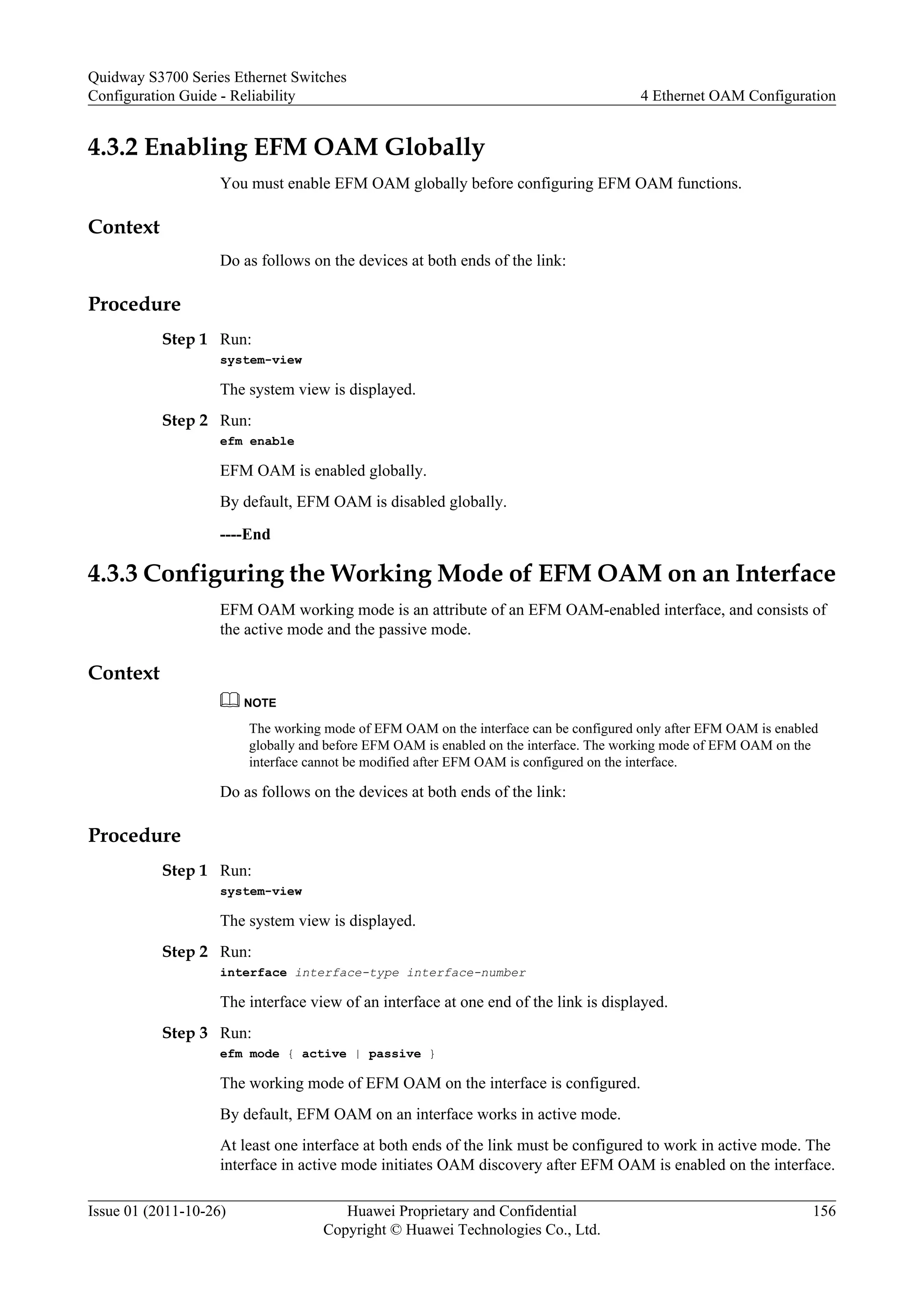 4.3.2 Enabling EFM OAM Globally
You must enable EFM OAM globally before configuring EFM OAM functions.
Context
Do as follows on the devices at both ends of the link:
Procedure
Step 1 Run:
system-view
The system view is displayed.
Step 2 Run:
efm enable
EFM OAM is enabled globally.
By default, EFM OAM is disabled globally.
----End
4.3.3 Configuring the Working Mode of EFM OAM on an Interface
EFM OAM working mode is an attribute of an EFM OAM-enabled interface, and consists of
the active mode and the passive mode.
Context
NOTE
The working mode of EFM OAM on the interface can be configured only after EFM OAM is enabled
globally and before EFM OAM is enabled on the interface. The working mode of EFM OAM on the
interface cannot be modified after EFM OAM is configured on the interface.
Do as follows on the devices at both ends of the link:
Procedure
Step 1 Run:
system-view
The system view is displayed.
Step 2 Run:
interface interface-type interface-number
The interface view of an interface at one end of the link is displayed.
Step 3 Run:
efm mode { active | passive }
The working mode of EFM OAM on the interface is configured.
By default, EFM OAM on an interface works in active mode.
At least one interface at both ends of the link must be configured to work in active mode. The
interface in active mode initiates OAM discovery after EFM OAM is enabled on the interface.
Quidway S3700 Series Ethernet Switches
Configuration Guide - Reliability 4 Ethernet OAM Configuration
Issue 01 (2011-10-26) Huawei Proprietary and Confidential
Copyright © Huawei Technologies Co., Ltd.
156
 