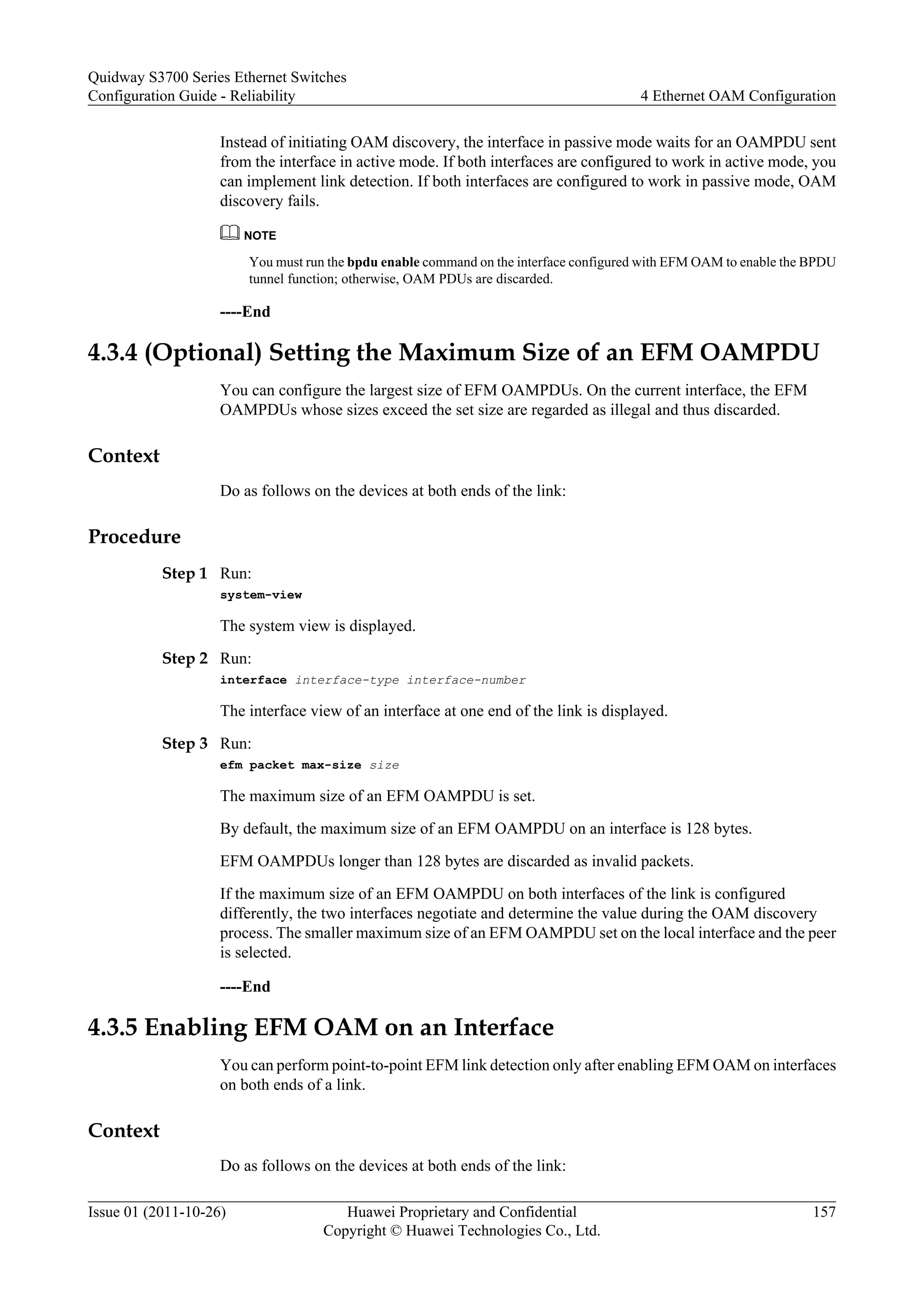 Instead of initiating OAM discovery, the interface in passive mode waits for an OAMPDU sent
from the interface in active mode. If both interfaces are configured to work in active mode, you
can implement link detection. If both interfaces are configured to work in passive mode, OAM
discovery fails.
NOTE
You must run the bpdu enable command on the interface configured with EFM OAM to enable the BPDU
tunnel function; otherwise, OAM PDUs are discarded.
----End
4.3.4 (Optional) Setting the Maximum Size of an EFM OAMPDU
You can configure the largest size of EFM OAMPDUs. On the current interface, the EFM
OAMPDUs whose sizes exceed the set size are regarded as illegal and thus discarded.
Context
Do as follows on the devices at both ends of the link:
Procedure
Step 1 Run:
system-view
The system view is displayed.
Step 2 Run:
interface interface-type interface-number
The interface view of an interface at one end of the link is displayed.
Step 3 Run:
efm packet max-size size
The maximum size of an EFM OAMPDU is set.
By default, the maximum size of an EFM OAMPDU on an interface is 128 bytes.
EFM OAMPDUs longer than 128 bytes are discarded as invalid packets.
If the maximum size of an EFM OAMPDU on both interfaces of the link is configured
differently, the two interfaces negotiate and determine the value during the OAM discovery
process. The smaller maximum size of an EFM OAMPDU set on the local interface and the peer
is selected.
----End
4.3.5 Enabling EFM OAM on an Interface
You can perform point-to-point EFM link detection only after enabling EFM OAM on interfaces
on both ends of a link.
Context
Do as follows on the devices at both ends of the link:
Quidway S3700 Series Ethernet Switches
Configuration Guide - Reliability 4 Ethernet OAM Configuration
Issue 01 (2011-10-26) Huawei Proprietary and Confidential
Copyright © Huawei Technologies Co., Ltd.
157
 