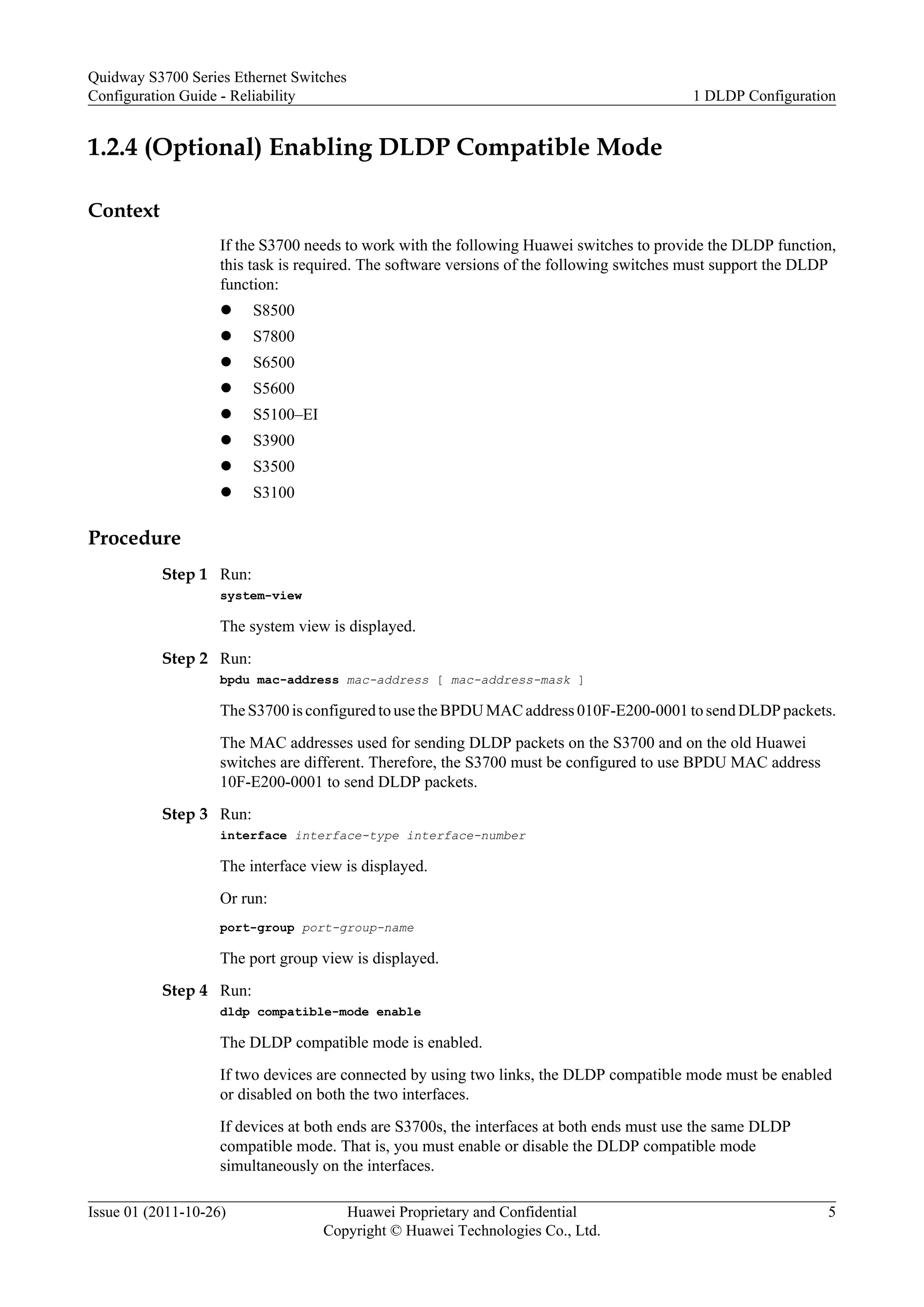 1.2.4 (Optional) Enabling DLDP Compatible Mode
Context
If the S3700 needs to work with the following Huawei switches to provide the DLDP function,
this task is required. The software versions of the following switches must support the DLDP
function:
l S8500
l S7800
l S6500
l S5600
l S5100–EI
l S3900
l S3500
l S3100
Procedure
Step 1 Run:
system-view
The system view is displayed.
Step 2 Run:
bpdu mac-address mac-address [ mac-address-mask ]
The S3700 is configured to use the BPDU MAC address 010F-E200-0001 to send DLDP packets.
The MAC addresses used for sending DLDP packets on the S3700 and on the old Huawei
switches are different. Therefore, the S3700 must be configured to use BPDU MAC address
10F-E200-0001 to send DLDP packets.
Step 3 Run:
interface interface-type interface-number
The interface view is displayed.
Or run:
port-group port-group-name
The port group view is displayed.
Step 4 Run:
dldp compatible-mode enable
The DLDP compatible mode is enabled.
If two devices are connected by using two links, the DLDP compatible mode must be enabled
or disabled on both the two interfaces.
If devices at both ends are S3700s, the interfaces at both ends must use the same DLDP
compatible mode. That is, you must enable or disable the DLDP compatible mode
simultaneously on the interfaces.
Quidway S3700 Series Ethernet Switches
Configuration Guide - Reliability 1 DLDP Configuration
Issue 01 (2011-10-26) Huawei Proprietary and Confidential
Copyright © Huawei Technologies Co., Ltd.
5
 