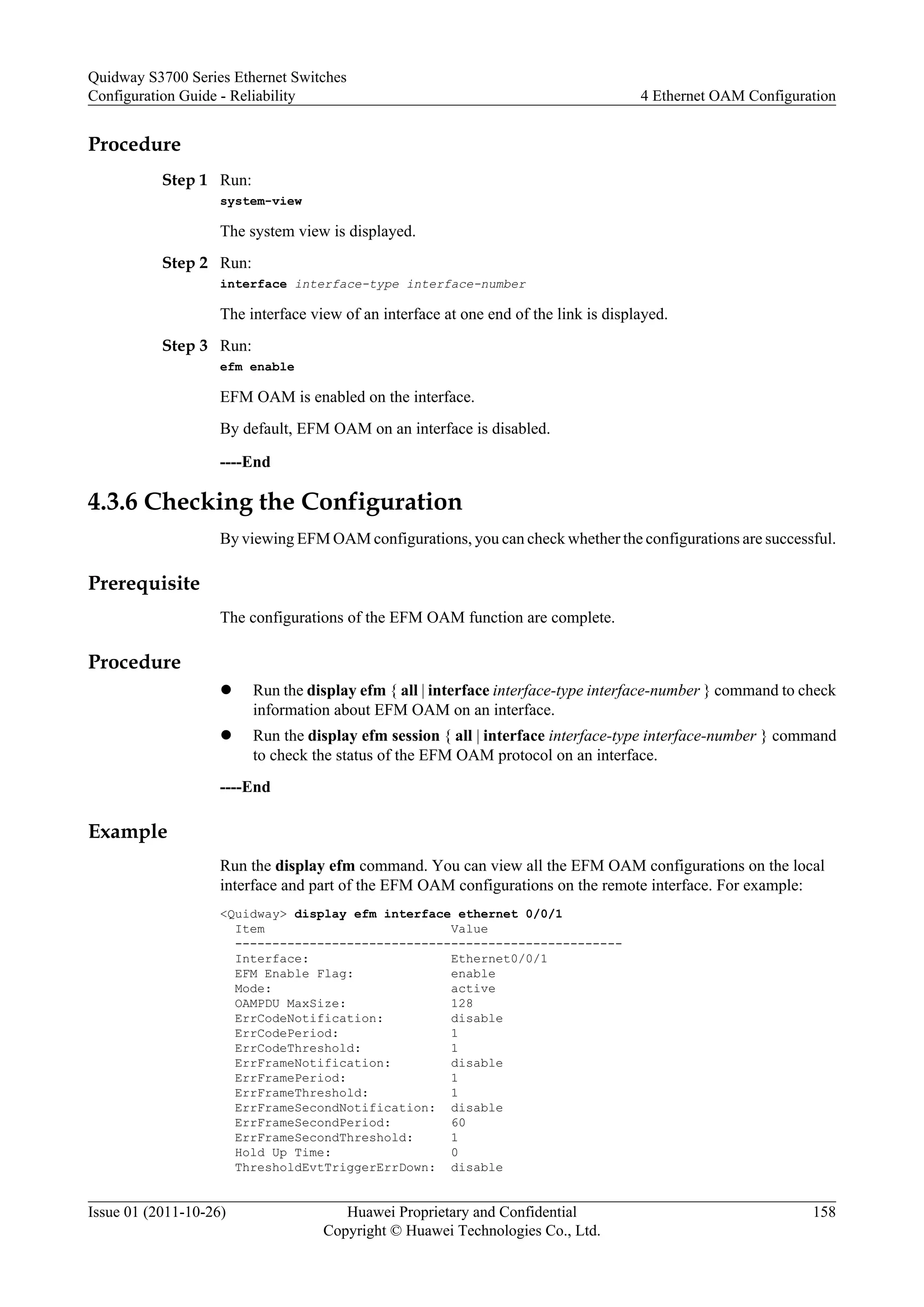 Procedure
Step 1 Run:
system-view
The system view is displayed.
Step 2 Run:
interface interface-type interface-number
The interface view of an interface at one end of the link is displayed.
Step 3 Run:
efm enable
EFM OAM is enabled on the interface.
By default, EFM OAM on an interface is disabled.
----End
4.3.6 Checking the Configuration
By viewing EFM OAM configurations, you can check whether the configurations are successful.
Prerequisite
The configurations of the EFM OAM function are complete.
Procedure
l Run the display efm { all | interface interface-type interface-number } command to check
information about EFM OAM on an interface.
l Run the display efm session { all | interface interface-type interface-number } command
to check the status of the EFM OAM protocol on an interface.
----End
Example
Run the display efm command. You can view all the EFM OAM configurations on the local
interface and part of the EFM OAM configurations on the remote interface. For example:
<Quidway> display efm interface ethernet 0/0/1
Item Value
----------------------------------------------------
Interface: Ethernet0/0/1
EFM Enable Flag: enable
Mode: active
OAMPDU MaxSize: 128
ErrCodeNotification: disable
ErrCodePeriod: 1
ErrCodeThreshold: 1
ErrFrameNotification: disable
ErrFramePeriod: 1
ErrFrameThreshold: 1
ErrFrameSecondNotification: disable
ErrFrameSecondPeriod: 60
ErrFrameSecondThreshold: 1
Hold Up Time: 0
ThresholdEvtTriggerErrDown: disable
Quidway S3700 Series Ethernet Switches
Configuration Guide - Reliability 4 Ethernet OAM Configuration
Issue 01 (2011-10-26) Huawei Proprietary and Confidential
Copyright © Huawei Technologies Co., Ltd.
158
 