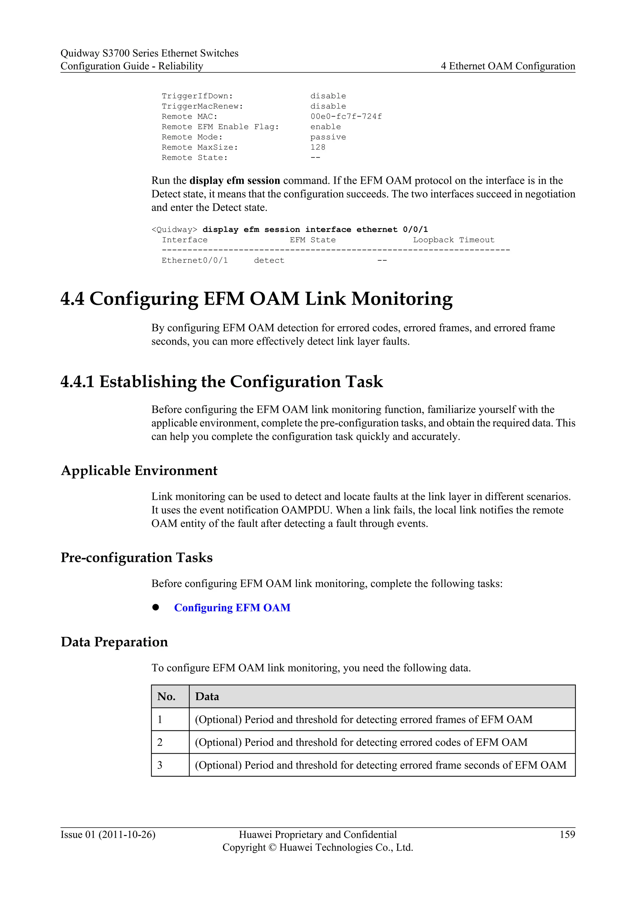 TriggerIfDown: disable
TriggerMacRenew: disable
Remote MAC: 00e0-fc7f-724f
Remote EFM Enable Flag: enable
Remote Mode: passive
Remote MaxSize: 128
Remote State: --
Run the display efm session command. If the EFM OAM protocol on the interface is in the
Detect state, it means that the configuration succeeds. The two interfaces succeed in negotiation
and enter the Detect state.
<Quidway> display efm session interface ethernet 0/0/1
Interface EFM State Loopback Timeout
--------------------------------------------------------------------
Ethernet0/0/1 detect --
4.4 Configuring EFM OAM Link Monitoring
By configuring EFM OAM detection for errored codes, errored frames, and errored frame
seconds, you can more effectively detect link layer faults.
4.4.1 Establishing the Configuration Task
Before configuring the EFM OAM link monitoring function, familiarize yourself with the
applicable environment, complete the pre-configuration tasks, and obtain the required data. This
can help you complete the configuration task quickly and accurately.
Applicable Environment
Link monitoring can be used to detect and locate faults at the link layer in different scenarios.
It uses the event notification OAMPDU. When a link fails, the local link notifies the remote
OAM entity of the fault after detecting a fault through events.
Pre-configuration Tasks
Before configuring EFM OAM link monitoring, complete the following tasks:
l Configuring EFM OAM
Data Preparation
To configure EFM OAM link monitoring, you need the following data.
No. Data
1 (Optional) Period and threshold for detecting errored frames of EFM OAM
2 (Optional) Period and threshold for detecting errored codes of EFM OAM
3 (Optional) Period and threshold for detecting errored frame seconds of EFM OAM
Quidway S3700 Series Ethernet Switches
Configuration Guide - Reliability 4 Ethernet OAM Configuration
Issue 01 (2011-10-26) Huawei Proprietary and Confidential
Copyright © Huawei Technologies Co., Ltd.
159
 