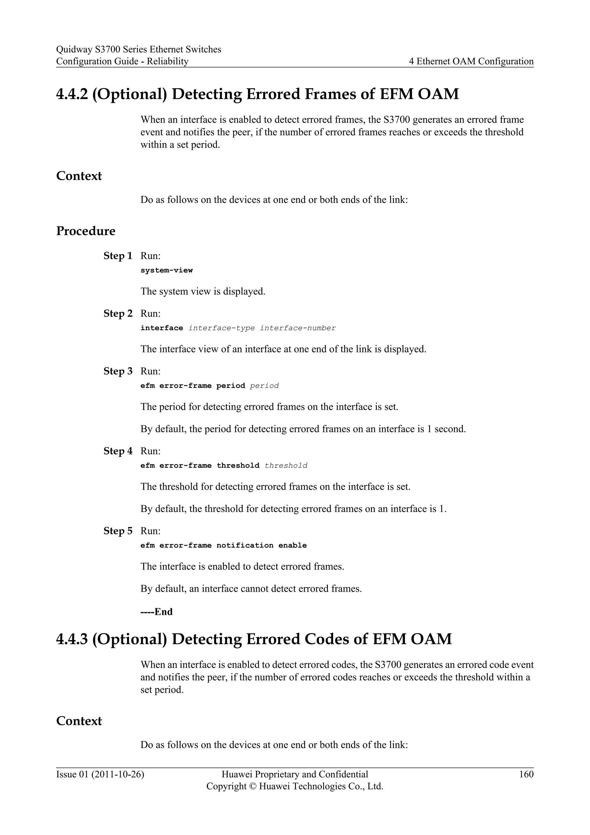 4.4.2 (Optional) Detecting Errored Frames of EFM OAM
When an interface is enabled to detect errored frames, the S3700 generates an errored frame
event and notifies the peer, if the number of errored frames reaches or exceeds the threshold
within a set period.
Context
Do as follows on the devices at one end or both ends of the link:
Procedure
Step 1 Run:
system-view
The system view is displayed.
Step 2 Run:
interface interface-type interface-number
The interface view of an interface at one end of the link is displayed.
Step 3 Run:
efm error-frame period period
The period for detecting errored frames on the interface is set.
By default, the period for detecting errored frames on an interface is 1 second.
Step 4 Run:
efm error-frame threshold threshold
The threshold for detecting errored frames on the interface is set.
By default, the threshold for detecting errored frames on an interface is 1.
Step 5 Run:
efm error-frame notification enable
The interface is enabled to detect errored frames.
By default, an interface cannot detect errored frames.
----End
4.4.3 (Optional) Detecting Errored Codes of EFM OAM
When an interface is enabled to detect errored codes, the S3700 generates an errored code event
and notifies the peer, if the number of errored codes reaches or exceeds the threshold within a
set period.
Context
Do as follows on the devices at one end or both ends of the link:
Quidway S3700 Series Ethernet Switches
Configuration Guide - Reliability 4 Ethernet OAM Configuration
Issue 01 (2011-10-26) Huawei Proprietary and Confidential
Copyright © Huawei Technologies Co., Ltd.
160
 