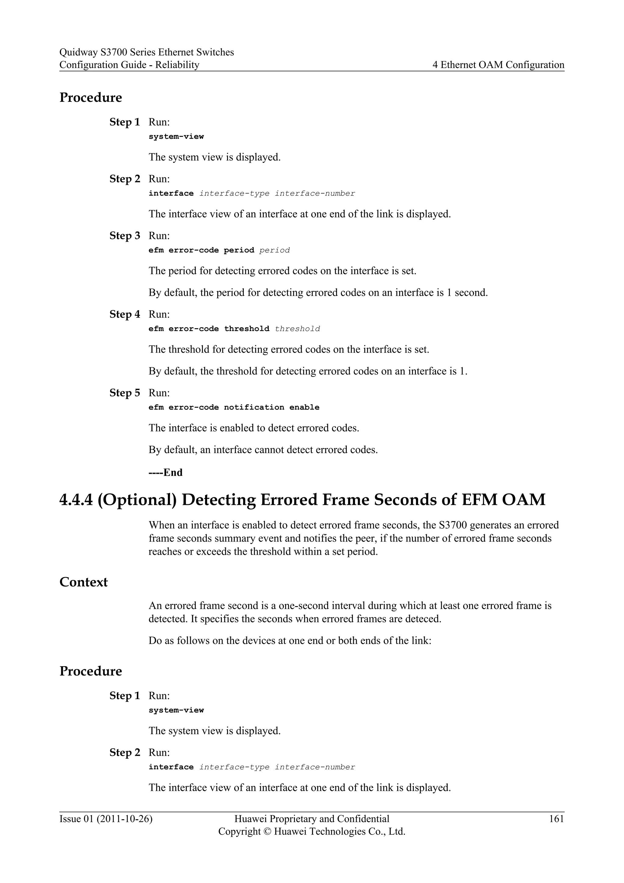 Procedure
Step 1 Run:
system-view
The system view is displayed.
Step 2 Run:
interface interface-type interface-number
The interface view of an interface at one end of the link is displayed.
Step 3 Run:
efm error-code period period
The period for detecting errored codes on the interface is set.
By default, the period for detecting errored codes on an interface is 1 second.
Step 4 Run:
efm error-code threshold threshold
The threshold for detecting errored codes on the interface is set.
By default, the threshold for detecting errored codes on an interface is 1.
Step 5 Run:
efm error-code notification enable
The interface is enabled to detect errored codes.
By default, an interface cannot detect errored codes.
----End
4.4.4 (Optional) Detecting Errored Frame Seconds of EFM OAM
When an interface is enabled to detect errored frame seconds, the S3700 generates an errored
frame seconds summary event and notifies the peer, if the number of errored frame seconds
reaches or exceeds the threshold within a set period.
Context
An errored frame second is a one-second interval during which at least one errored frame is
detected. It specifies the seconds when errored frames are deteced.
Do as follows on the devices at one end or both ends of the link:
Procedure
Step 1 Run:
system-view
The system view is displayed.
Step 2 Run:
interface interface-type interface-number
The interface view of an interface at one end of the link is displayed.
Quidway S3700 Series Ethernet Switches
Configuration Guide - Reliability 4 Ethernet OAM Configuration
Issue 01 (2011-10-26) Huawei Proprietary and Confidential
Copyright © Huawei Technologies Co., Ltd.
161
 