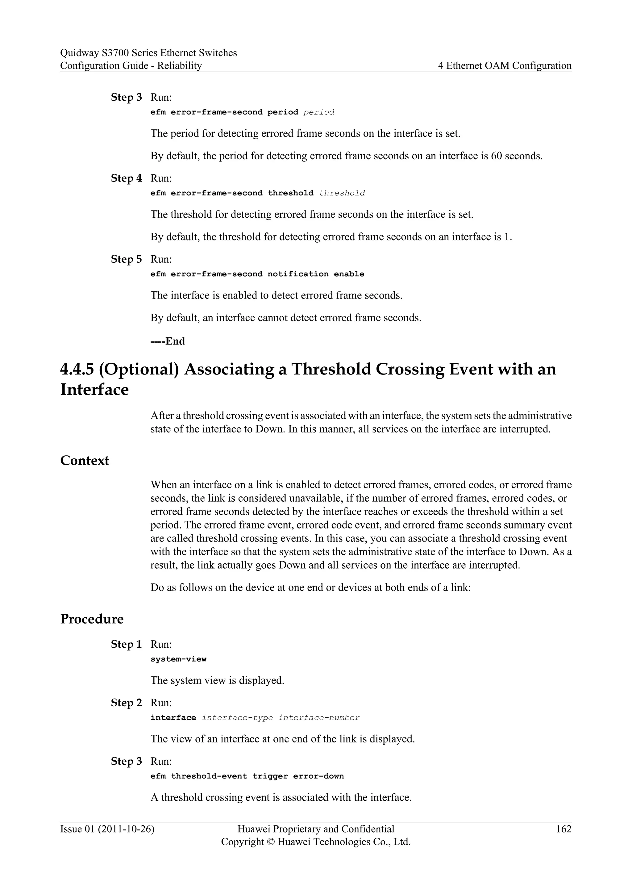 Step 3 Run:
efm error-frame-second period period
The period for detecting errored frame seconds on the interface is set.
By default, the period for detecting errored frame seconds on an interface is 60 seconds.
Step 4 Run:
efm error-frame-second threshold threshold
The threshold for detecting errored frame seconds on the interface is set.
By default, the threshold for detecting errored frame seconds on an interface is 1.
Step 5 Run:
efm error-frame-second notification enable
The interface is enabled to detect errored frame seconds.
By default, an interface cannot detect errored frame seconds.
----End
4.4.5 (Optional) Associating a Threshold Crossing Event with an
Interface
After a threshold crossing event is associated with an interface, the system sets the administrative
state of the interface to Down. In this manner, all services on the interface are interrupted.
Context
When an interface on a link is enabled to detect errored frames, errored codes, or errored frame
seconds, the link is considered unavailable, if the number of errored frames, errored codes, or
errored frame seconds detected by the interface reaches or exceeds the threshold within a set
period. The errored frame event, errored code event, and errored frame seconds summary event
are called threshold crossing events. In this case, you can associate a threshold crossing event
with the interface so that the system sets the administrative state of the interface to Down. As a
result, the link actually goes Down and all services on the interface are interrupted.
Do as follows on the device at one end or devices at both ends of a link:
Procedure
Step 1 Run:
system-view
The system view is displayed.
Step 2 Run:
interface interface-type interface-number
The view of an interface at one end of the link is displayed.
Step 3 Run:
efm threshold-event trigger error-down
A threshold crossing event is associated with the interface.
Quidway S3700 Series Ethernet Switches
Configuration Guide - Reliability 4 Ethernet OAM Configuration
Issue 01 (2011-10-26) Huawei Proprietary and Confidential
Copyright © Huawei Technologies Co., Ltd.
162
 