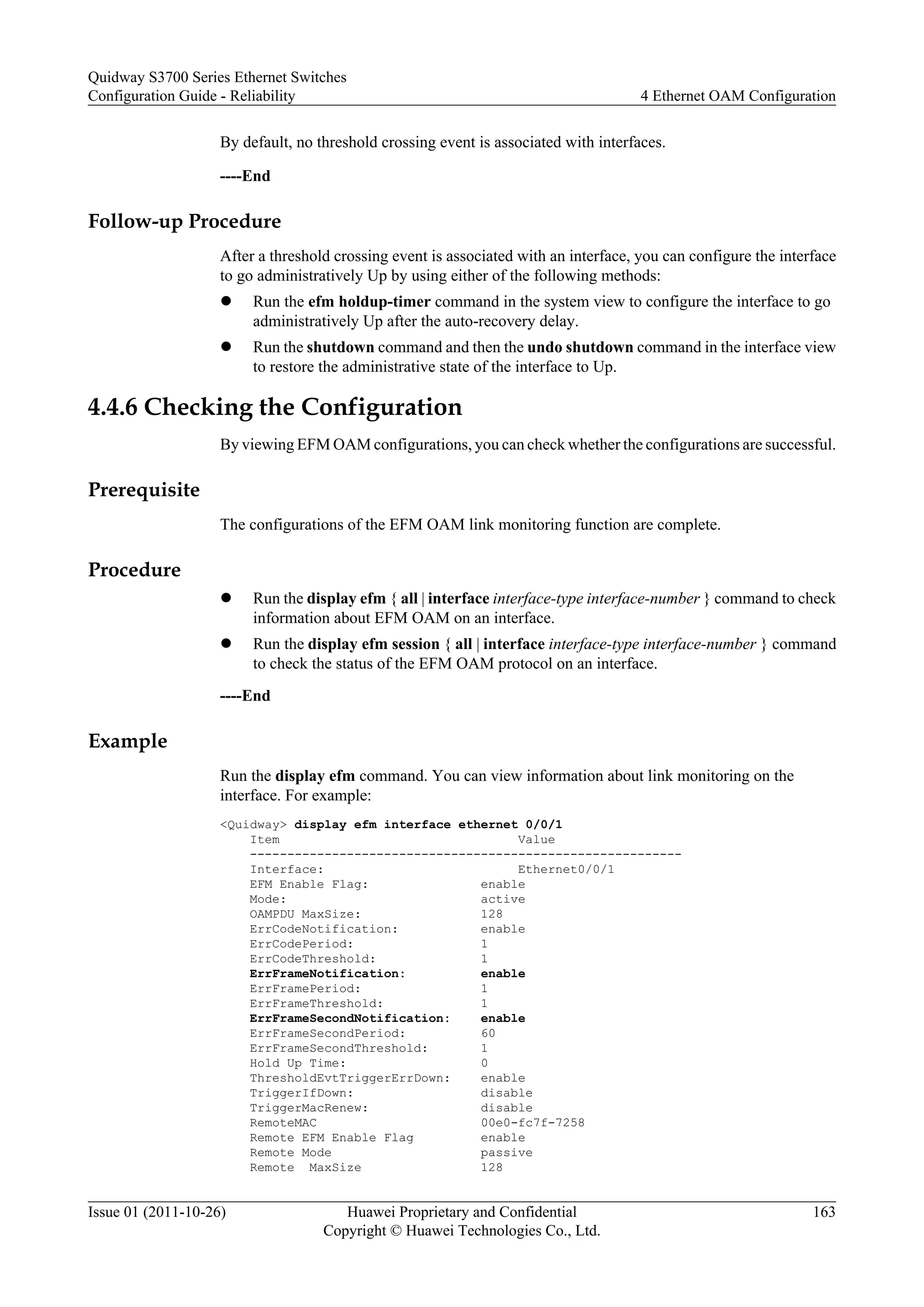 By default, no threshold crossing event is associated with interfaces.
----End
Follow-up Procedure
After a threshold crossing event is associated with an interface, you can configure the interface
to go administratively Up by using either of the following methods:
l Run the efm holdup-timer command in the system view to configure the interface to go
administratively Up after the auto-recovery delay.
l Run the shutdown command and then the undo shutdown command in the interface view
to restore the administrative state of the interface to Up.
4.4.6 Checking the Configuration
By viewing EFM OAM configurations, you can check whether the configurations are successful.
Prerequisite
The configurations of the EFM OAM link monitoring function are complete.
Procedure
l Run the display efm { all | interface interface-type interface-number } command to check
information about EFM OAM on an interface.
l Run the display efm session { all | interface interface-type interface-number } command
to check the status of the EFM OAM protocol on an interface.
----End
Example
Run the display efm command. You can view information about link monitoring on the
interface. For example:
<Quidway> display efm interface ethernet 0/0/1
Item Value
----------------------------------------------------------
Interface: Ethernet0/0/1
EFM Enable Flag: enable
Mode: active
OAMPDU MaxSize: 128
ErrCodeNotification: enable
ErrCodePeriod: 1
ErrCodeThreshold: 1
ErrFrameNotification: enable
ErrFramePeriod: 1
ErrFrameThreshold: 1
ErrFrameSecondNotification: enable
ErrFrameSecondPeriod: 60
ErrFrameSecondThreshold: 1
Hold Up Time: 0
ThresholdEvtTriggerErrDown: enable
TriggerIfDown: disable
TriggerMacRenew: disable
RemoteMAC 00e0-fc7f-7258
Remote EFM Enable Flag enable
Remote Mode passive
Remote MaxSize 128
Quidway S3700 Series Ethernet Switches
Configuration Guide - Reliability 4 Ethernet OAM Configuration
Issue 01 (2011-10-26) Huawei Proprietary and Confidential
Copyright © Huawei Technologies Co., Ltd.
163
 