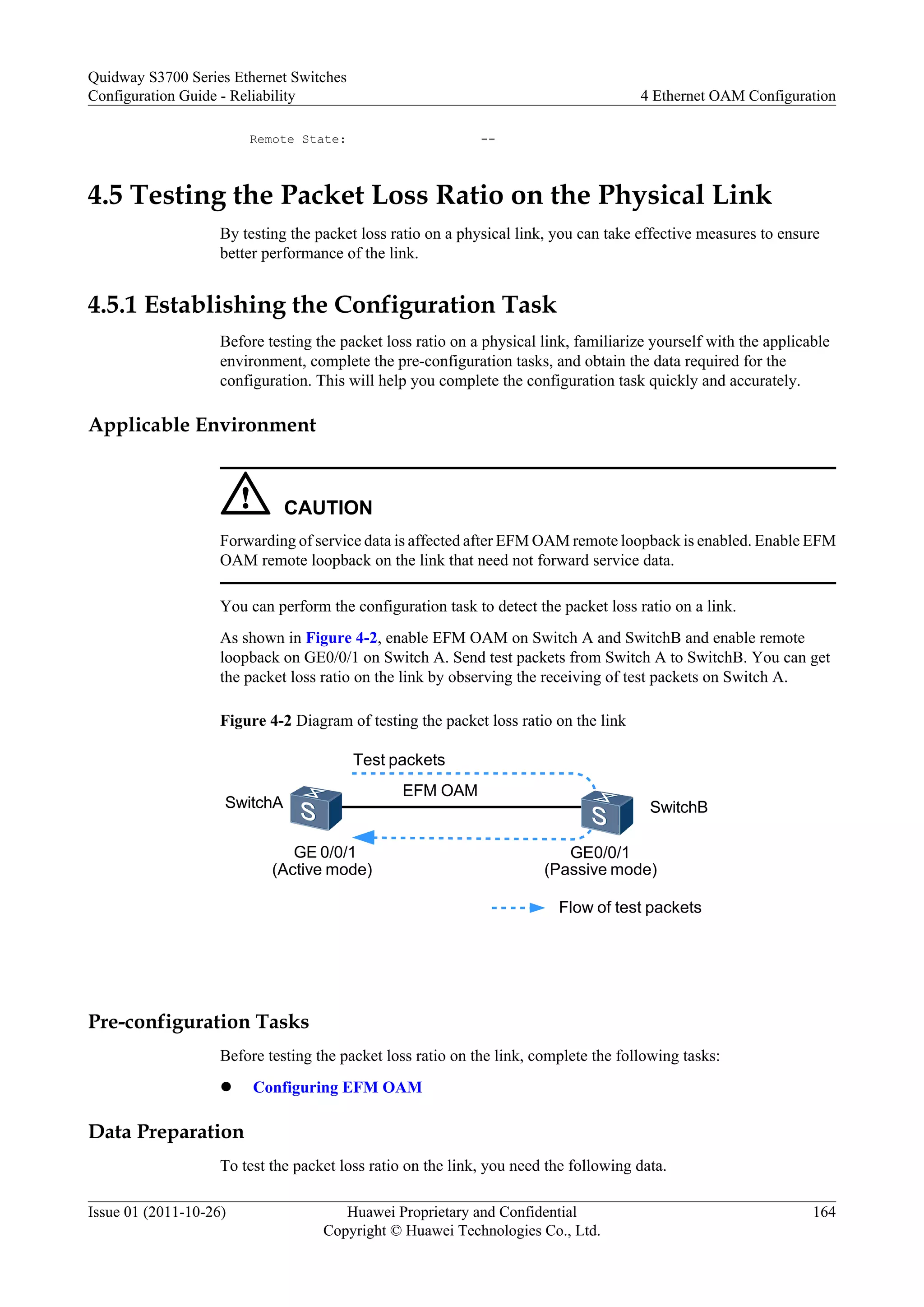 Remote State: --
4.5 Testing the Packet Loss Ratio on the Physical Link
By testing the packet loss ratio on a physical link, you can take effective measures to ensure
better performance of the link.
4.5.1 Establishing the Configuration Task
Before testing the packet loss ratio on a physical link, familiarize yourself with the applicable
environment, complete the pre-configuration tasks, and obtain the data required for the
configuration. This will help you complete the configuration task quickly and accurately.
Applicable Environment
CAUTION
Forwarding of service data is affected after EFM OAM remote loopback is enabled. Enable EFM
OAM remote loopback on the link that need not forward service data.
You can perform the configuration task to detect the packet loss ratio on a link.
As shown in Figure 4-2, enable EFM OAM on Switch A and SwitchB and enable remote
loopback on GE0/0/1 on Switch A. Send test packets from Switch A to SwitchB. You can get
the packet loss ratio on the link by observing the receiving of test packets on Switch A.
Figure 4-2 Diagram of testing the packet loss ratio on the link
GE 0/0/1
(Active mode)
GE0/0/1
(Passive mode)
Test packets
Flow of test packets
SwitchB
EFM OAM
SwitchA
Pre-configuration Tasks
Before testing the packet loss ratio on the link, complete the following tasks:
l Configuring EFM OAM
Data Preparation
To test the packet loss ratio on the link, you need the following data.
Quidway S3700 Series Ethernet Switches
Configuration Guide - Reliability 4 Ethernet OAM Configuration
Issue 01 (2011-10-26) Huawei Proprietary and Confidential
Copyright © Huawei Technologies Co., Ltd.
164
 