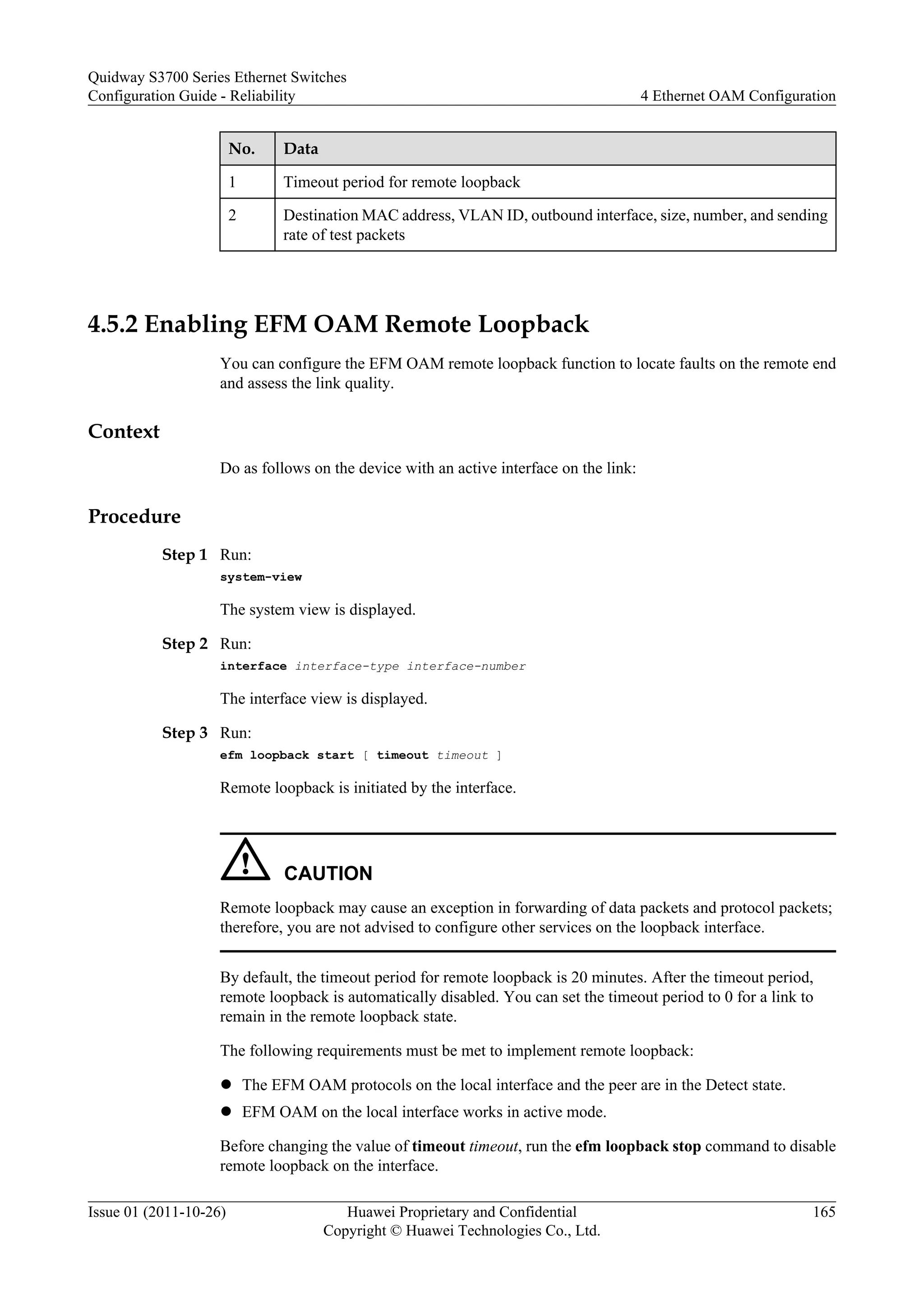 No. Data
1 Timeout period for remote loopback
2 Destination MAC address, VLAN ID, outbound interface, size, number, and sending
rate of test packets
4.5.2 Enabling EFM OAM Remote Loopback
You can configure the EFM OAM remote loopback function to locate faults on the remote end
and assess the link quality.
Context
Do as follows on the device with an active interface on the link:
Procedure
Step 1 Run:
system-view
The system view is displayed.
Step 2 Run:
interface interface-type interface-number
The interface view is displayed.
Step 3 Run:
efm loopback start [ timeout timeout ]
Remote loopback is initiated by the interface.
CAUTION
Remote loopback may cause an exception in forwarding of data packets and protocol packets;
therefore, you are not advised to configure other services on the loopback interface.
By default, the timeout period for remote loopback is 20 minutes. After the timeout period,
remote loopback is automatically disabled. You can set the timeout period to 0 for a link to
remain in the remote loopback state.
The following requirements must be met to implement remote loopback:
l The EFM OAM protocols on the local interface and the peer are in the Detect state.
l EFM OAM on the local interface works in active mode.
Before changing the value of timeout timeout, run the efm loopback stop command to disable
remote loopback on the interface.
Quidway S3700 Series Ethernet Switches
Configuration Guide - Reliability 4 Ethernet OAM Configuration
Issue 01 (2011-10-26) Huawei Proprietary and Confidential
Copyright © Huawei Technologies Co., Ltd.
165
 