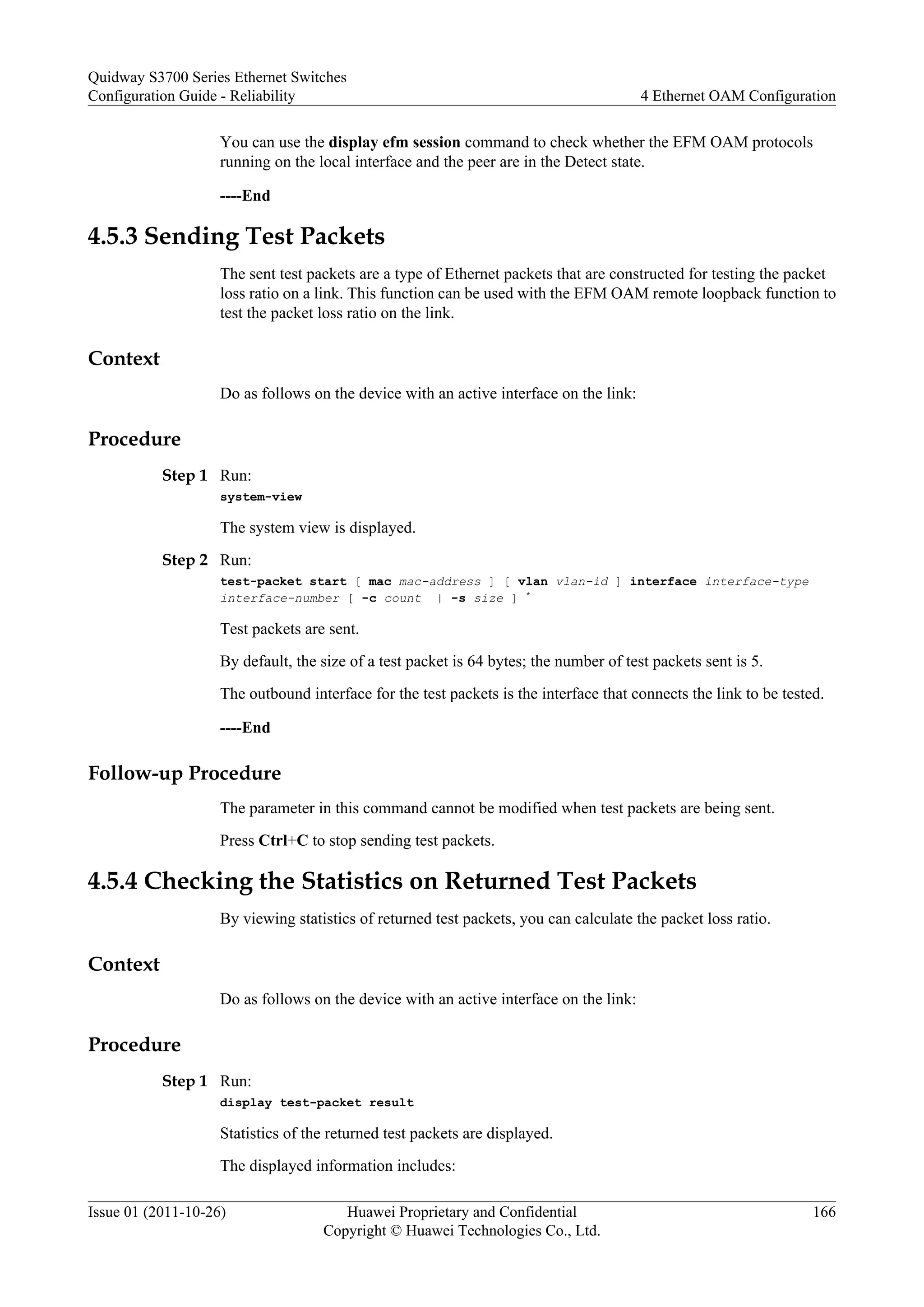 You can use the display efm session command to check whether the EFM OAM protocols
running on the local interface and the peer are in the Detect state.
----End
4.5.3 Sending Test Packets
The sent test packets are a type of Ethernet packets that are constructed for testing the packet
loss ratio on a link. This function can be used with the EFM OAM remote loopback function to
test the packet loss ratio on the link.
Context
Do as follows on the device with an active interface on the link:
Procedure
Step 1 Run:
system-view
The system view is displayed.
Step 2 Run:
test-packet start [ mac mac-address ] [ vlan vlan-id ] interface interface-type
interface-number [ -c count | -s size ] *
Test packets are sent.
By default, the size of a test packet is 64 bytes; the number of test packets sent is 5.
The outbound interface for the test packets is the interface that connects the link to be tested.
----End
Follow-up Procedure
The parameter in this command cannot be modified when test packets are being sent.
Press Ctrl+C to stop sending test packets.
4.5.4 Checking the Statistics on Returned Test Packets
By viewing statistics of returned test packets, you can calculate the packet loss ratio.
Context
Do as follows on the device with an active interface on the link:
Procedure
Step 1 Run:
display test-packet result
Statistics of the returned test packets are displayed.
The displayed information includes:
Quidway S3700 Series Ethernet Switches
Configuration Guide - Reliability 4 Ethernet OAM Configuration
Issue 01 (2011-10-26) Huawei Proprietary and Confidential
Copyright © Huawei Technologies Co., Ltd.
166
 