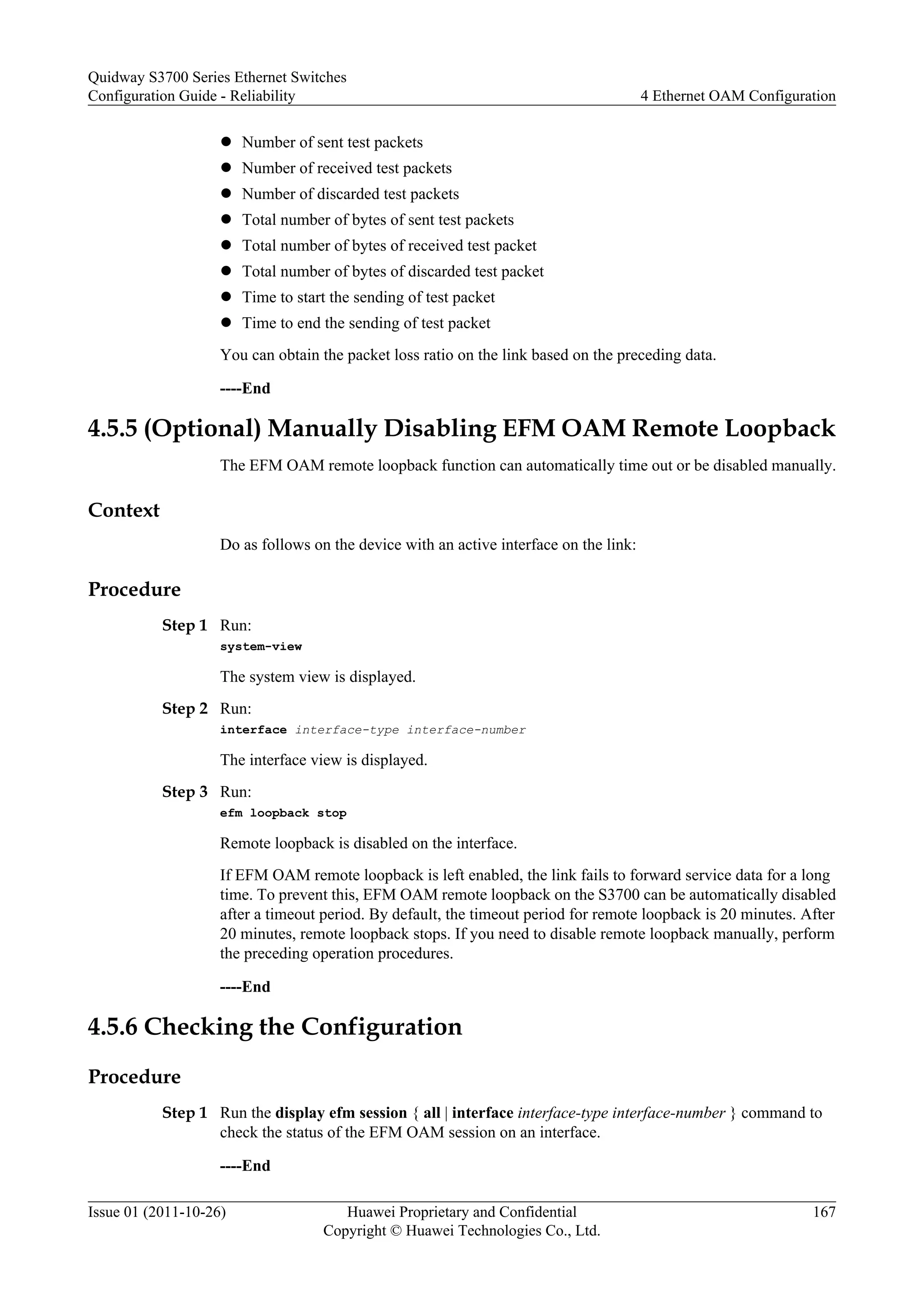 l Number of sent test packets
l Number of received test packets
l Number of discarded test packets
l Total number of bytes of sent test packets
l Total number of bytes of received test packet
l Total number of bytes of discarded test packet
l Time to start the sending of test packet
l Time to end the sending of test packet
You can obtain the packet loss ratio on the link based on the preceding data.
----End
4.5.5 (Optional) Manually Disabling EFM OAM Remote Loopback
The EFM OAM remote loopback function can automatically time out or be disabled manually.
Context
Do as follows on the device with an active interface on the link:
Procedure
Step 1 Run:
system-view
The system view is displayed.
Step 2 Run:
interface interface-type interface-number
The interface view is displayed.
Step 3 Run:
efm loopback stop
Remote loopback is disabled on the interface.
If EFM OAM remote loopback is left enabled, the link fails to forward service data for a long
time. To prevent this, EFM OAM remote loopback on the S3700 can be automatically disabled
after a timeout period. By default, the timeout period for remote loopback is 20 minutes. After
20 minutes, remote loopback stops. If you need to disable remote loopback manually, perform
the preceding operation procedures.
----End
4.5.6 Checking the Configuration
Procedure
Step 1 Run the display efm session { all | interface interface-type interface-number } command to
check the status of the EFM OAM session on an interface.
----End
Quidway S3700 Series Ethernet Switches
Configuration Guide - Reliability 4 Ethernet OAM Configuration
Issue 01 (2011-10-26) Huawei Proprietary and Confidential
Copyright © Huawei Technologies Co., Ltd.
167
 