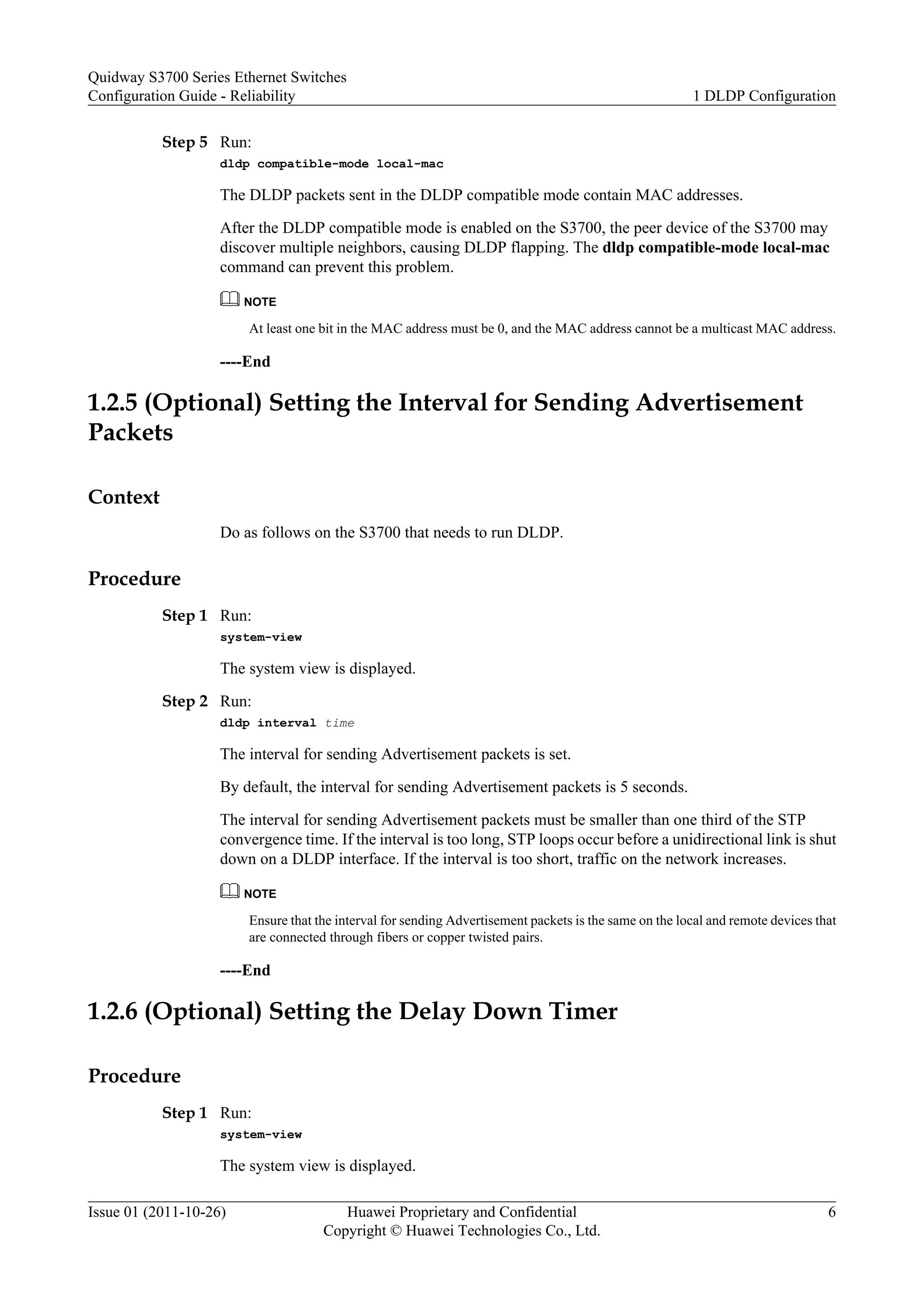 Step 5 Run:
dldp compatible-mode local-mac
The DLDP packets sent in the DLDP compatible mode contain MAC addresses.
After the DLDP compatible mode is enabled on the S3700, the peer device of the S3700 may
discover multiple neighbors, causing DLDP flapping. The dldp compatible-mode local-mac
command can prevent this problem.
NOTE
At least one bit in the MAC address must be 0, and the MAC address cannot be a multicast MAC address.
----End
1.2.5 (Optional) Setting the Interval for Sending Advertisement
Packets
Context
Do as follows on the S3700 that needs to run DLDP.
Procedure
Step 1 Run:
system-view
The system view is displayed.
Step 2 Run:
dldp interval time
The interval for sending Advertisement packets is set.
By default, the interval for sending Advertisement packets is 5 seconds.
The interval for sending Advertisement packets must be smaller than one third of the STP
convergence time. If the interval is too long, STP loops occur before a unidirectional link is shut
down on a DLDP interface. If the interval is too short, traffic on the network increases.
NOTE
Ensure that the interval for sending Advertisement packets is the same on the local and remote devices that
are connected through fibers or copper twisted pairs.
----End
1.2.6 (Optional) Setting the Delay Down Timer
Procedure
Step 1 Run:
system-view
The system view is displayed.
Quidway S3700 Series Ethernet Switches
Configuration Guide - Reliability 1 DLDP Configuration
Issue 01 (2011-10-26) Huawei Proprietary and Confidential
Copyright © Huawei Technologies Co., Ltd.
6
 