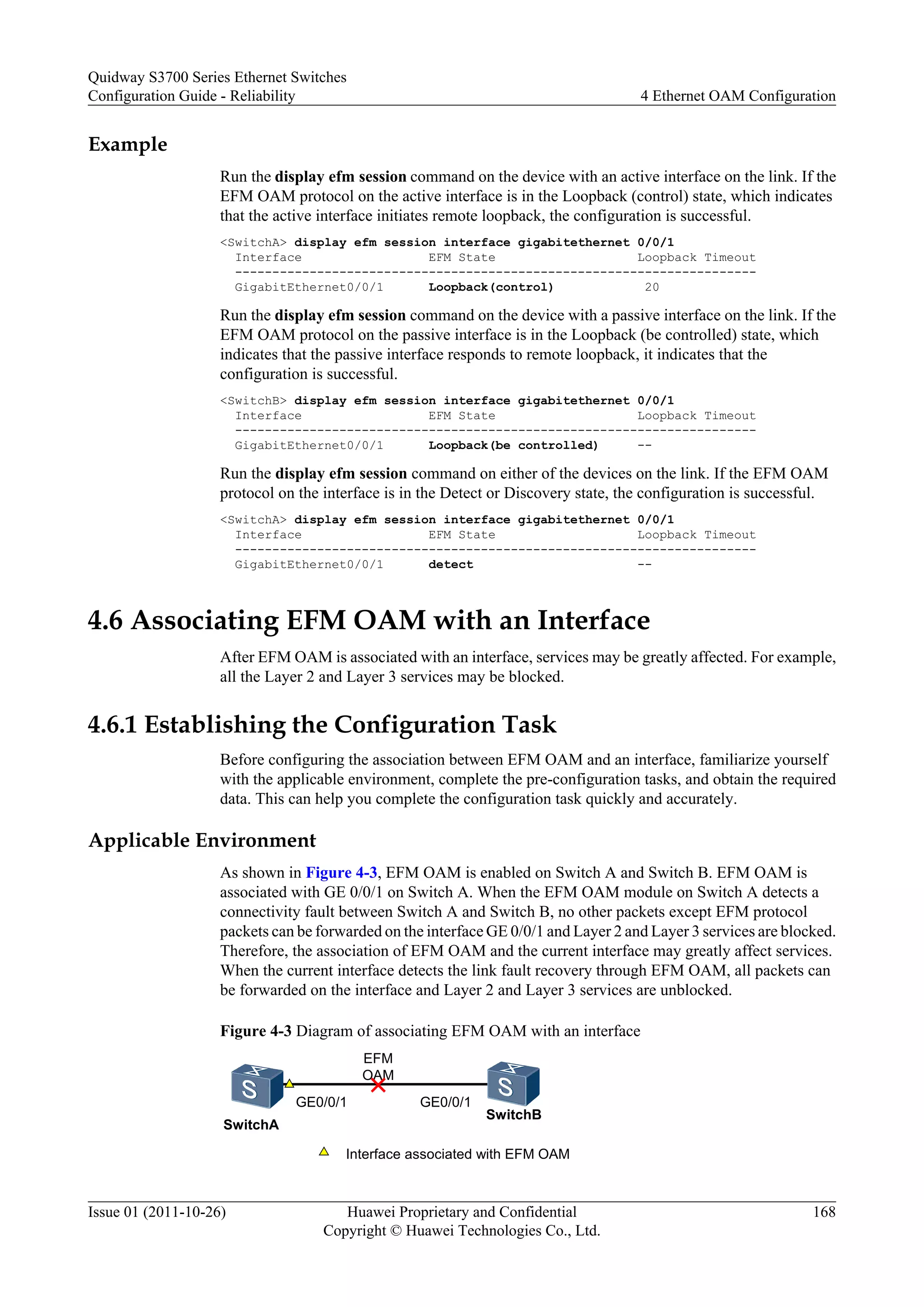 Example
Run the display efm session command on the device with an active interface on the link. If the
EFM OAM protocol on the active interface is in the Loopback (control) state, which indicates
that the active interface initiates remote loopback, the configuration is successful.
<SwitchA> display efm session interface gigabitethernet 0/0/1
Interface EFM State Loopback Timeout
----------------------------------------------------------------------
GigabitEthernet0/0/1 Loopback(control) 20
Run the display efm session command on the device with a passive interface on the link. If the
EFM OAM protocol on the passive interface is in the Loopback (be controlled) state, which
indicates that the passive interface responds to remote loopback, it indicates that the
configuration is successful.
<SwitchB> display efm session interface gigabitethernet 0/0/1
Interface EFM State Loopback Timeout
----------------------------------------------------------------------
GigabitEthernet0/0/1 Loopback(be controlled) --
Run the display efm session command on either of the devices on the link. If the EFM OAM
protocol on the interface is in the Detect or Discovery state, the configuration is successful.
<SwitchA> display efm session interface gigabitethernet 0/0/1
Interface EFM State Loopback Timeout
----------------------------------------------------------------------
GigabitEthernet0/0/1 detect --
4.6 Associating EFM OAM with an Interface
After EFM OAM is associated with an interface, services may be greatly affected. For example,
all the Layer 2 and Layer 3 services may be blocked.
4.6.1 Establishing the Configuration Task
Before configuring the association between EFM OAM and an interface, familiarize yourself
with the applicable environment, complete the pre-configuration tasks, and obtain the required
data. This can help you complete the configuration task quickly and accurately.
Applicable Environment
As shown in Figure 4-3, EFM OAM is enabled on Switch A and Switch B. EFM OAM is
associated with GE 0/0/1 on Switch A. When the EFM OAM module on Switch A detects a
connectivity fault between Switch A and Switch B, no other packets except EFM protocol
packets can be forwarded on the interface GE 0/0/1 and Layer 2 and Layer 3 services are blocked.
Therefore, the association of EFM OAM and the current interface may greatly affect services.
When the current interface detects the link fault recovery through EFM OAM, all packets can
be forwarded on the interface and Layer 2 and Layer 3 services are unblocked.
Figure 4-3 Diagram of associating EFM OAM with an interface
EFM
OAM
Interface associated with EFM OAM
GE0/0/1 GE0/0/1
SwitchA
SwitchB
Quidway S3700 Series Ethernet Switches
Configuration Guide - Reliability 4 Ethernet OAM Configuration
Issue 01 (2011-10-26) Huawei Proprietary and Confidential
Copyright © Huawei Technologies Co., Ltd.
168
 