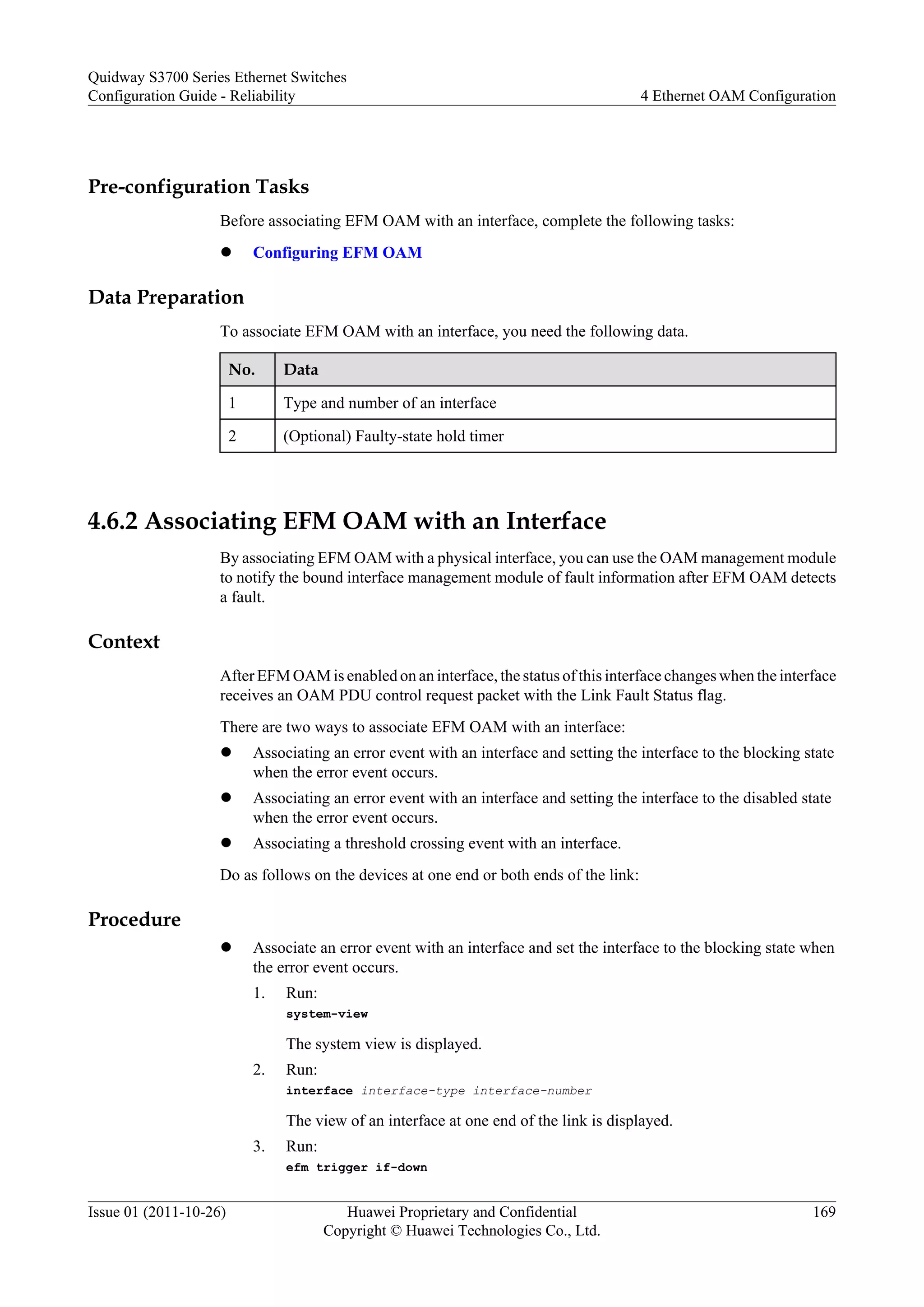 Pre-configuration Tasks
Before associating EFM OAM with an interface, complete the following tasks:
l Configuring EFM OAM
Data Preparation
To associate EFM OAM with an interface, you need the following data.
No. Data
1 Type and number of an interface
2 (Optional) Faulty-state hold timer
4.6.2 Associating EFM OAM with an Interface
By associating EFM OAM with a physical interface, you can use the OAM management module
to notify the bound interface management module of fault information after EFM OAM detects
a fault.
Context
After EFM OAM is enabled on an interface, the status of this interface changes when the interface
receives an OAM PDU control request packet with the Link Fault Status flag.
There are two ways to associate EFM OAM with an interface:
l Associating an error event with an interface and setting the interface to the blocking state
when the error event occurs.
l Associating an error event with an interface and setting the interface to the disabled state
when the error event occurs.
l Associating a threshold crossing event with an interface.
Do as follows on the devices at one end or both ends of the link:
Procedure
l Associate an error event with an interface and set the interface to the blocking state when
the error event occurs.
1. Run:
system-view
The system view is displayed.
2. Run:
interface interface-type interface-number
The view of an interface at one end of the link is displayed.
3. Run:
efm trigger if-down
Quidway S3700 Series Ethernet Switches
Configuration Guide - Reliability 4 Ethernet OAM Configuration
Issue 01 (2011-10-26) Huawei Proprietary and Confidential
Copyright © Huawei Technologies Co., Ltd.
169
 