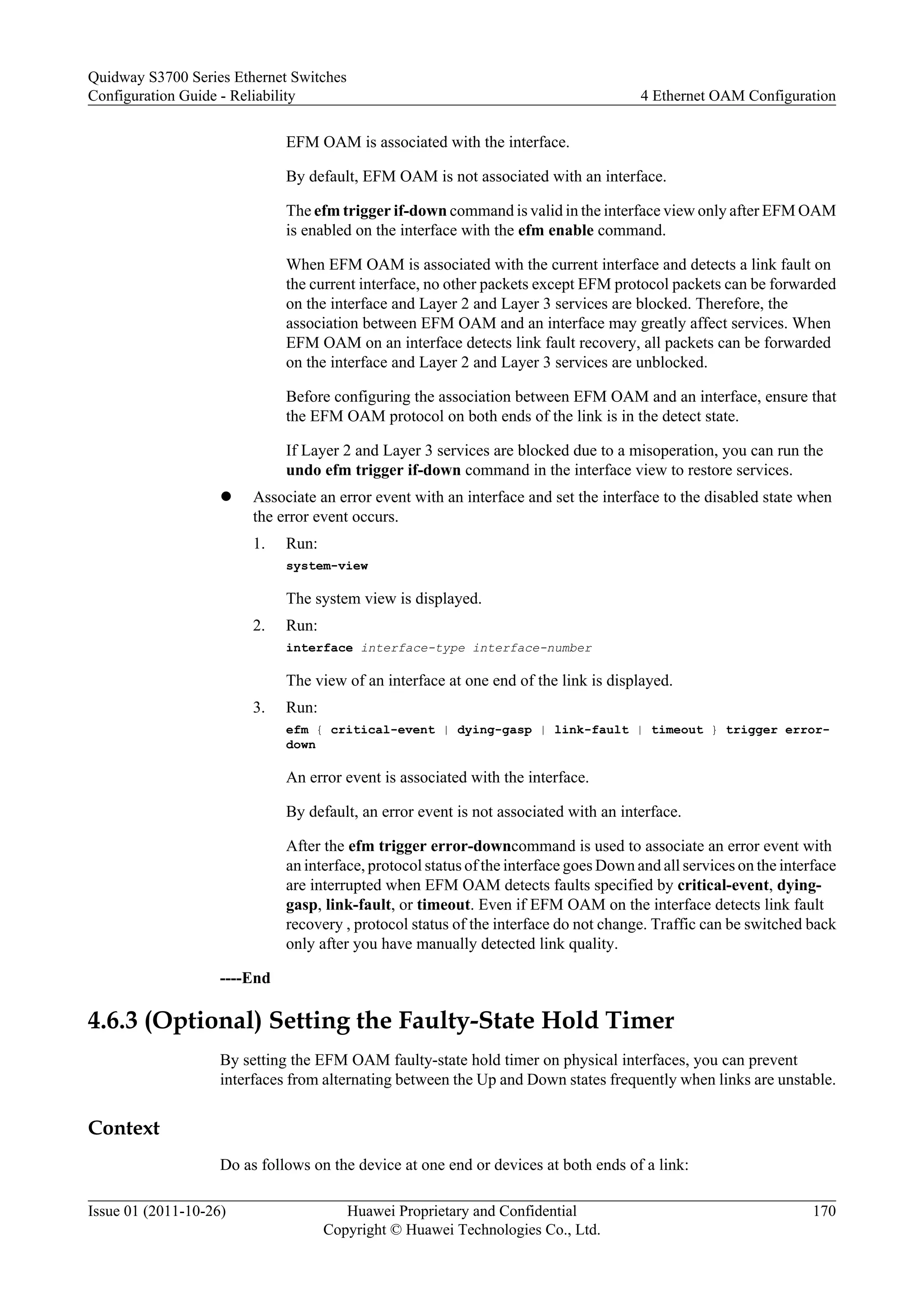 EFM OAM is associated with the interface.
By default, EFM OAM is not associated with an interface.
The efm trigger if-down command is valid in the interface view only after EFM OAM
is enabled on the interface with the efm enable command.
When EFM OAM is associated with the current interface and detects a link fault on
the current interface, no other packets except EFM protocol packets can be forwarded
on the interface and Layer 2 and Layer 3 services are blocked. Therefore, the
association between EFM OAM and an interface may greatly affect services. When
EFM OAM on an interface detects link fault recovery, all packets can be forwarded
on the interface and Layer 2 and Layer 3 services are unblocked.
Before configuring the association between EFM OAM and an interface, ensure that
the EFM OAM protocol on both ends of the link is in the detect state.
If Layer 2 and Layer 3 services are blocked due to a misoperation, you can run the
undo efm trigger if-down command in the interface view to restore services.
l Associate an error event with an interface and set the interface to the disabled state when
the error event occurs.
1. Run:
system-view
The system view is displayed.
2. Run:
interface interface-type interface-number
The view of an interface at one end of the link is displayed.
3. Run:
efm { critical-event | dying-gasp | link-fault | timeout } trigger error-
down
An error event is associated with the interface.
By default, an error event is not associated with an interface.
After the efm trigger error-downcommand is used to associate an error event with
an interface, protocol status of the interface goes Down and all services on the interface
are interrupted when EFM OAM detects faults specified by critical-event, dying-
gasp, link-fault, or timeout. Even if EFM OAM on the interface detects link fault
recovery , protocol status of the interface do not change. Traffic can be switched back
only after you have manually detected link quality.
----End
4.6.3 (Optional) Setting the Faulty-State Hold Timer
By setting the EFM OAM faulty-state hold timer on physical interfaces, you can prevent
interfaces from alternating between the Up and Down states frequently when links are unstable.
Context
Do as follows on the device at one end or devices at both ends of a link:
Quidway S3700 Series Ethernet Switches
Configuration Guide - Reliability 4 Ethernet OAM Configuration
Issue 01 (2011-10-26) Huawei Proprietary and Confidential
Copyright © Huawei Technologies Co., Ltd.
170
 