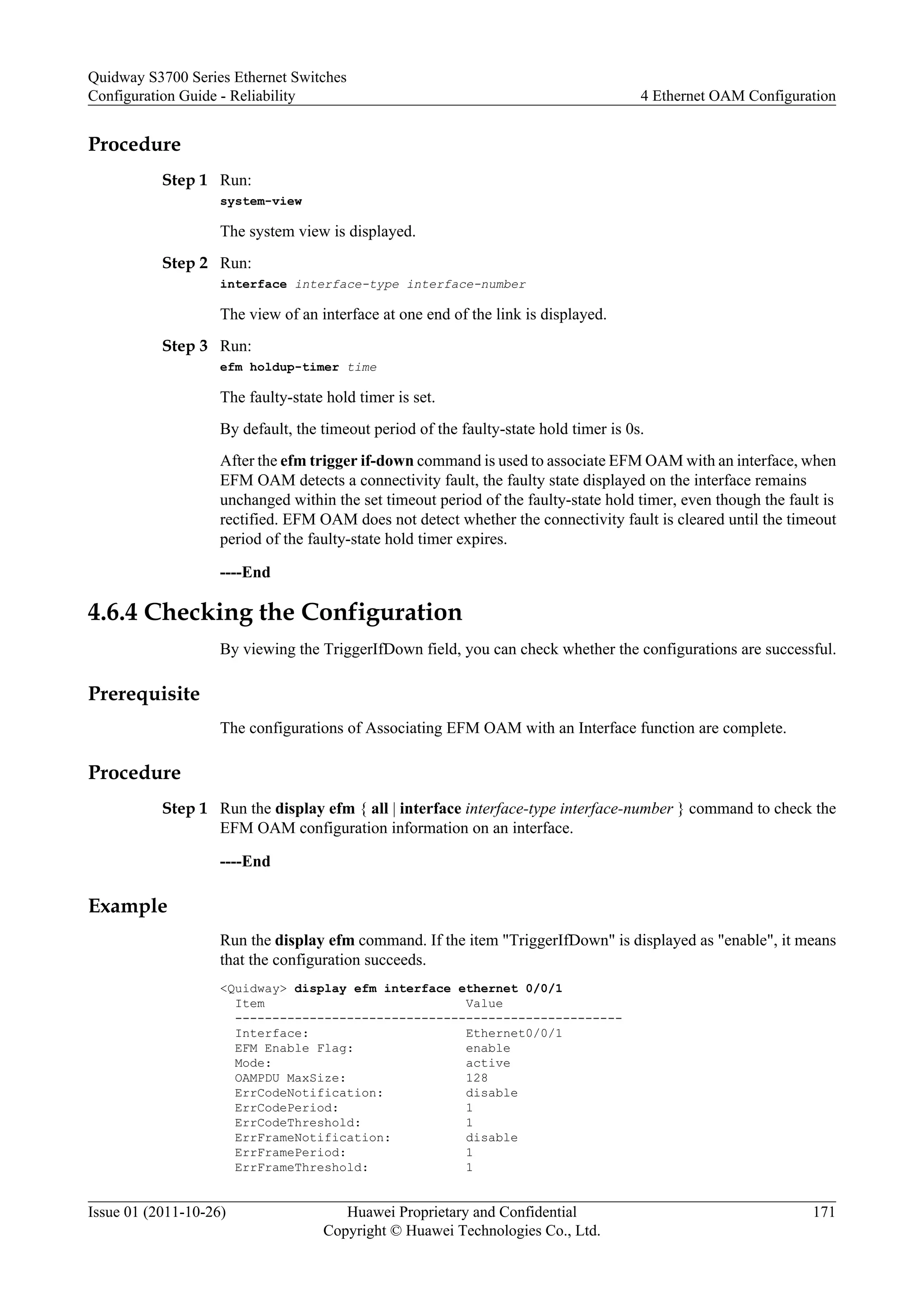 Procedure
Step 1 Run:
system-view
The system view is displayed.
Step 2 Run:
interface interface-type interface-number
The view of an interface at one end of the link is displayed.
Step 3 Run:
efm holdup-timer time
The faulty-state hold timer is set.
By default, the timeout period of the faulty-state hold timer is 0s.
After the efm trigger if-down command is used to associate EFM OAM with an interface, when
EFM OAM detects a connectivity fault, the faulty state displayed on the interface remains
unchanged within the set timeout period of the faulty-state hold timer, even though the fault is
rectified. EFM OAM does not detect whether the connectivity fault is cleared until the timeout
period of the faulty-state hold timer expires.
----End
4.6.4 Checking the Configuration
By viewing the TriggerIfDown field, you can check whether the configurations are successful.
Prerequisite
The configurations of Associating EFM OAM with an Interface function are complete.
Procedure
Step 1 Run the display efm { all | interface interface-type interface-number } command to check the
EFM OAM configuration information on an interface.
----End
Example
Run the display efm command. If the item "TriggerIfDown" is displayed as "enable", it means
that the configuration succeeds.
<Quidway> display efm interface ethernet 0/0/1
Item Value
----------------------------------------------------
Interface: Ethernet0/0/1
EFM Enable Flag: enable
Mode: active
OAMPDU MaxSize: 128
ErrCodeNotification: disable
ErrCodePeriod: 1
ErrCodeThreshold: 1
ErrFrameNotification: disable
ErrFramePeriod: 1
ErrFrameThreshold: 1
Quidway S3700 Series Ethernet Switches
Configuration Guide - Reliability 4 Ethernet OAM Configuration
Issue 01 (2011-10-26) Huawei Proprietary and Confidential
Copyright © Huawei Technologies Co., Ltd.
171
 