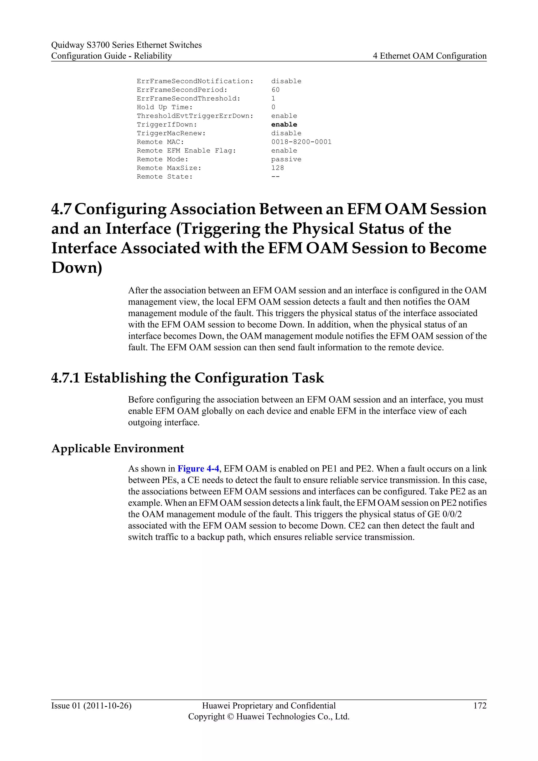 ErrFrameSecondNotification: disable
ErrFrameSecondPeriod: 60
ErrFrameSecondThreshold: 1
Hold Up Time: 0
ThresholdEvtTriggerErrDown: enable
TriggerIfDown: enable
TriggerMacRenew: disable
Remote MAC: 0018-8200-0001
Remote EFM Enable Flag: enable
Remote Mode: passive
Remote MaxSize: 128
Remote State: --
4.7 Configuring Association Between an EFM OAM Session
and an Interface (Triggering the Physical Status of the
Interface Associated with the EFM OAM Session to Become
Down)
After the association between an EFM OAM session and an interface is configured in the OAM
management view, the local EFM OAM session detects a fault and then notifies the OAM
management module of the fault. This triggers the physical status of the interface associated
with the EFM OAM session to become Down. In addition, when the physical status of an
interface becomes Down, the OAM management module notifies the EFM OAM session of the
fault. The EFM OAM session can then send fault information to the remote device.
4.7.1 Establishing the Configuration Task
Before configuring the association between an EFM OAM session and an interface, you must
enable EFM OAM globally on each device and enable EFM in the interface view of each
outgoing interface.
Applicable Environment
As shown in Figure 4-4, EFM OAM is enabled on PE1 and PE2. When a fault occurs on a link
between PEs, a CE needs to detect the fault to ensure reliable service transmission. In this case,
the associations between EFM OAM sessions and interfaces can be configured. Take PE2 as an
example. When an EFM OAM session detects a link fault, the EFM OAM session on PE2 notifies
the OAM management module of the fault. This triggers the physical status of GE 0/0/2
associated with the EFM OAM session to become Down. CE2 can then detect the fault and
switch traffic to a backup path, which ensures reliable service transmission.
Quidway S3700 Series Ethernet Switches
Configuration Guide - Reliability 4 Ethernet OAM Configuration
Issue 01 (2011-10-26) Huawei Proprietary and Confidential
Copyright © Huawei Technologies Co., Ltd.
172
 