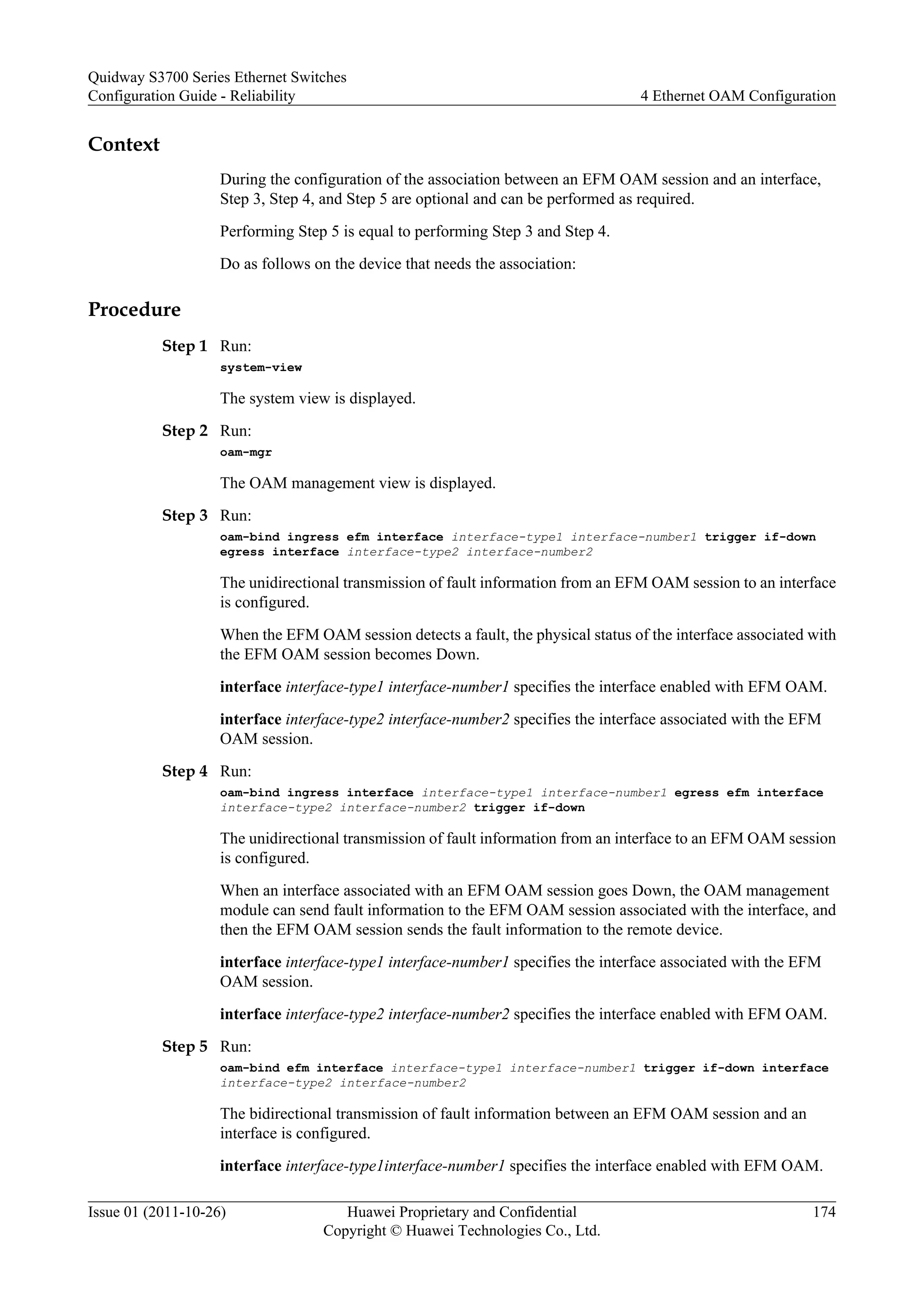 Context
During the configuration of the association between an EFM OAM session and an interface,
Step 3, Step 4, and Step 5 are optional and can be performed as required.
Performing Step 5 is equal to performing Step 3 and Step 4.
Do as follows on the device that needs the association:
Procedure
Step 1 Run:
system-view
The system view is displayed.
Step 2 Run:
oam-mgr
The OAM management view is displayed.
Step 3 Run:
oam-bind ingress efm interface interface-type1 interface-number1 trigger if-down
egress interface interface-type2 interface-number2
The unidirectional transmission of fault information from an EFM OAM session to an interface
is configured.
When the EFM OAM session detects a fault, the physical status of the interface associated with
the EFM OAM session becomes Down.
interface interface-type1 interface-number1 specifies the interface enabled with EFM OAM.
interface interface-type2 interface-number2 specifies the interface associated with the EFM
OAM session.
Step 4 Run:
oam-bind ingress interface interface-type1 interface-number1 egress efm interface
interface-type2 interface-number2 trigger if-down
The unidirectional transmission of fault information from an interface to an EFM OAM session
is configured.
When an interface associated with an EFM OAM session goes Down, the OAM management
module can send fault information to the EFM OAM session associated with the interface, and
then the EFM OAM session sends the fault information to the remote device.
interface interface-type1 interface-number1 specifies the interface associated with the EFM
OAM session.
interface interface-type2 interface-number2 specifies the interface enabled with EFM OAM.
Step 5 Run:
oam-bind efm interface interface-type1 interface-number1 trigger if-down interface
interface-type2 interface-number2
The bidirectional transmission of fault information between an EFM OAM session and an
interface is configured.
interface interface-type1interface-number1 specifies the interface enabled with EFM OAM.
Quidway S3700 Series Ethernet Switches
Configuration Guide - Reliability 4 Ethernet OAM Configuration
Issue 01 (2011-10-26) Huawei Proprietary and Confidential
Copyright © Huawei Technologies Co., Ltd.
174
 
