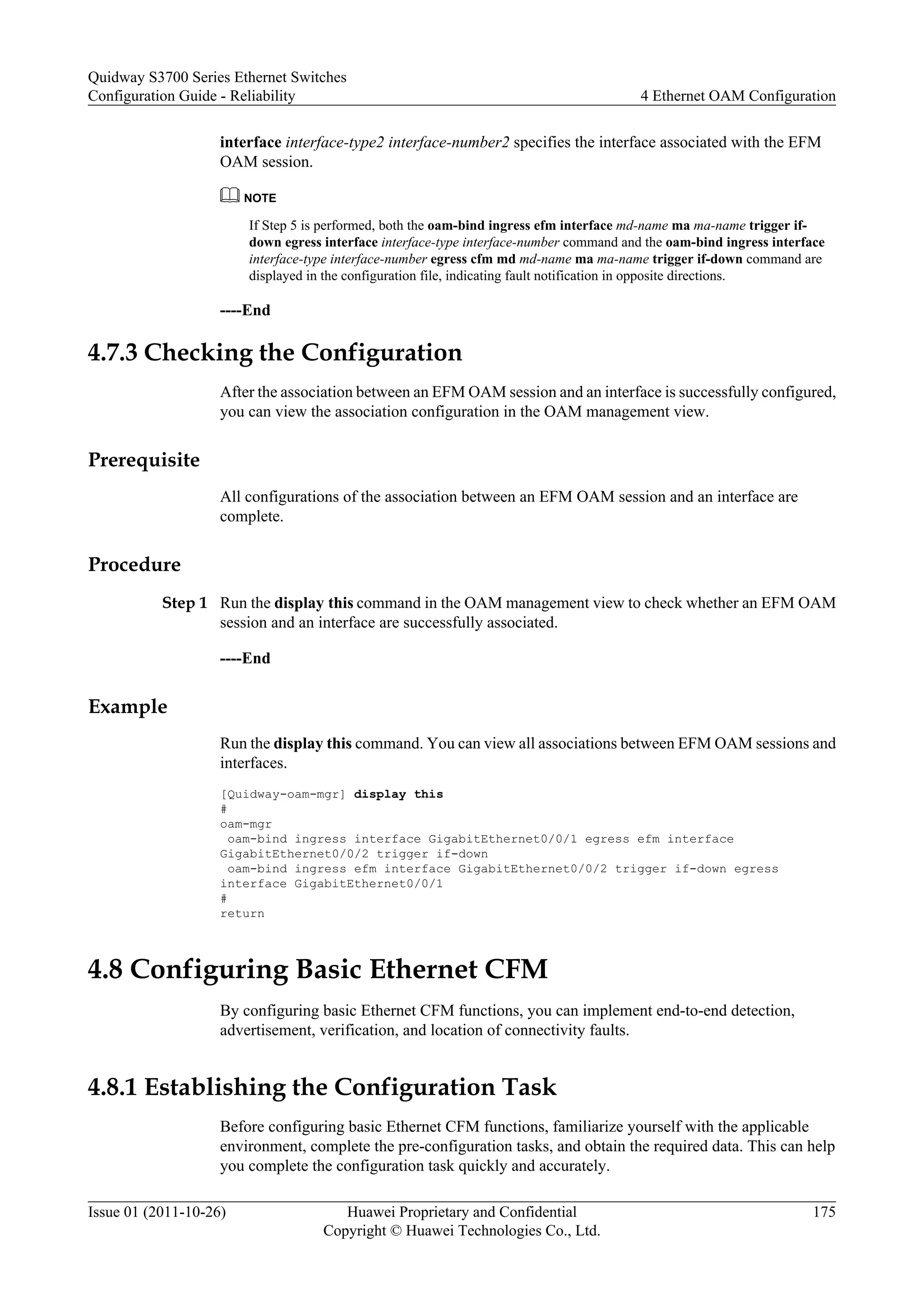 interface interface-type2 interface-number2 specifies the interface associated with the EFM
OAM session.
NOTE
If Step 5 is performed, both the oam-bind ingress efm interface md-name ma ma-name trigger if-
down egress interface interface-type interface-number command and the oam-bind ingress interface
interface-type interface-number egress cfm md md-name ma ma-name trigger if-down command are
displayed in the configuration file, indicating fault notification in opposite directions.
----End
4.7.3 Checking the Configuration
After the association between an EFM OAM session and an interface is successfully configured,
you can view the association configuration in the OAM management view.
Prerequisite
All configurations of the association between an EFM OAM session and an interface are
complete.
Procedure
Step 1 Run the display this command in the OAM management view to check whether an EFM OAM
session and an interface are successfully associated.
----End
Example
Run the display this command. You can view all associations between EFM OAM sessions and
interfaces.
[Quidway-oam-mgr] display this
#
oam-mgr
oam-bind ingress interface GigabitEthernet0/0/1 egress efm interface
GigabitEthernet0/0/2 trigger if-down
oam-bind ingress efm interface GigabitEthernet0/0/2 trigger if-down egress
interface GigabitEthernet0/0/1
#
return
4.8 Configuring Basic Ethernet CFM
By configuring basic Ethernet CFM functions, you can implement end-to-end detection,
advertisement, verification, and location of connectivity faults.
4.8.1 Establishing the Configuration Task
Before configuring basic Ethernet CFM functions, familiarize yourself with the applicable
environment, complete the pre-configuration tasks, and obtain the required data. This can help
you complete the configuration task quickly and accurately.
Quidway S3700 Series Ethernet Switches
Configuration Guide - Reliability 4 Ethernet OAM Configuration
Issue 01 (2011-10-26) Huawei Proprietary and Confidential
Copyright © Huawei Technologies Co., Ltd.
175
 
