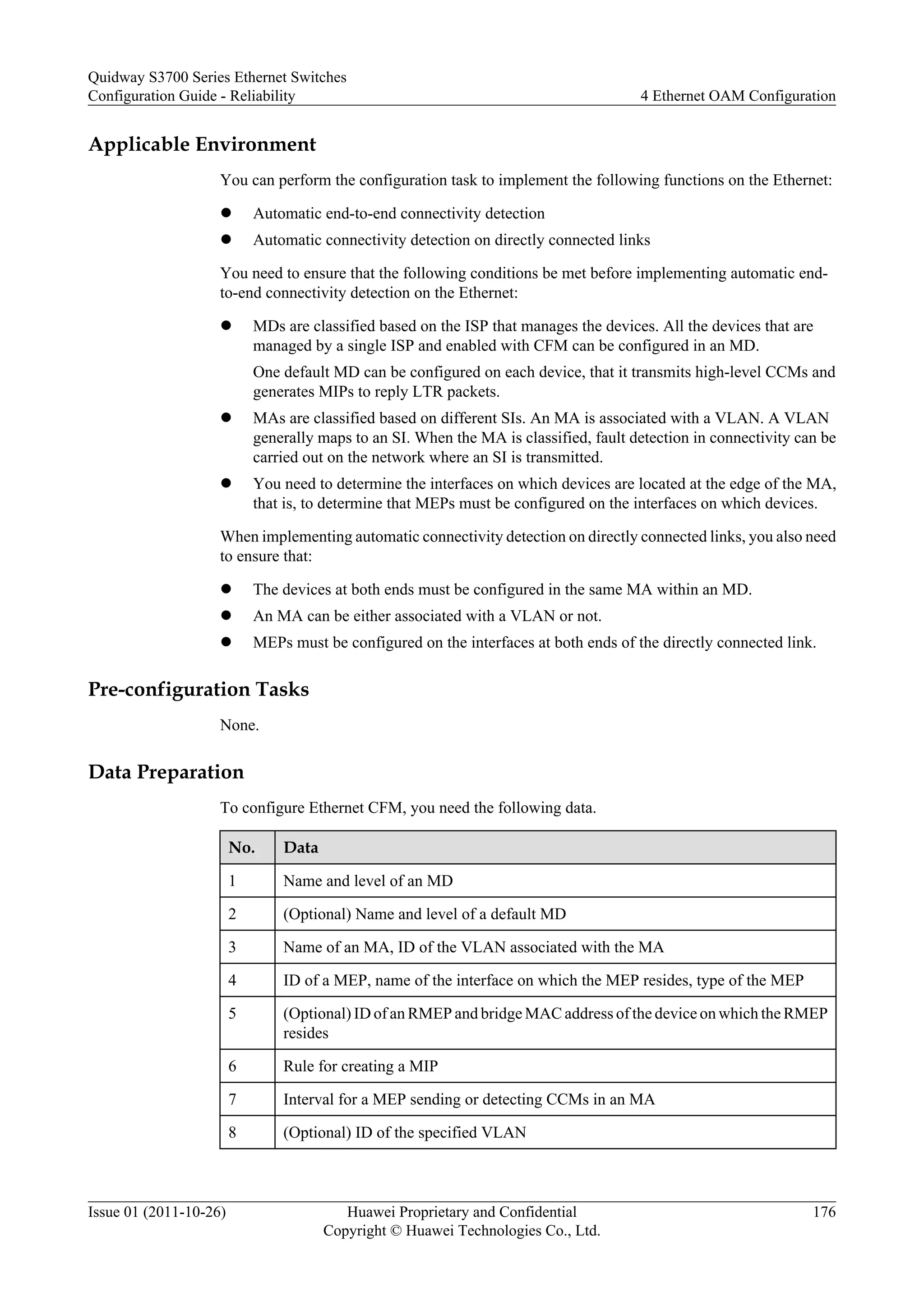 Applicable Environment
You can perform the configuration task to implement the following functions on the Ethernet:
l Automatic end-to-end connectivity detection
l Automatic connectivity detection on directly connected links
You need to ensure that the following conditions be met before implementing automatic end-
to-end connectivity detection on the Ethernet:
l MDs are classified based on the ISP that manages the devices. All the devices that are
managed by a single ISP and enabled with CFM can be configured in an MD.
One default MD can be configured on each device, that it transmits high-level CCMs and
generates MIPs to reply LTR packets.
l MAs are classified based on different SIs. An MA is associated with a VLAN. A VLAN
generally maps to an SI. When the MA is classified, fault detection in connectivity can be
carried out on the network where an SI is transmitted.
l You need to determine the interfaces on which devices are located at the edge of the MA,
that is, to determine that MEPs must be configured on the interfaces on which devices.
When implementing automatic connectivity detection on directly connected links, you also need
to ensure that:
l The devices at both ends must be configured in the same MA within an MD.
l An MA can be either associated with a VLAN or not.
l MEPs must be configured on the interfaces at both ends of the directly connected link.
Pre-configuration Tasks
None.
Data Preparation
To configure Ethernet CFM, you need the following data.
No. Data
1 Name and level of an MD
2 (Optional) Name and level of a default MD
3 Name of an MA, ID of the VLAN associated with the MA
4 ID of a MEP, name of the interface on which the MEP resides, type of the MEP
5 (Optional) ID of an RMEP and bridge MAC address of the device on which the RMEP
resides
6 Rule for creating a MIP
7 Interval for a MEP sending or detecting CCMs in an MA
8 (Optional) ID of the specified VLAN
Quidway S3700 Series Ethernet Switches
Configuration Guide - Reliability 4 Ethernet OAM Configuration
Issue 01 (2011-10-26) Huawei Proprietary and Confidential
Copyright © Huawei Technologies Co., Ltd.
176
 