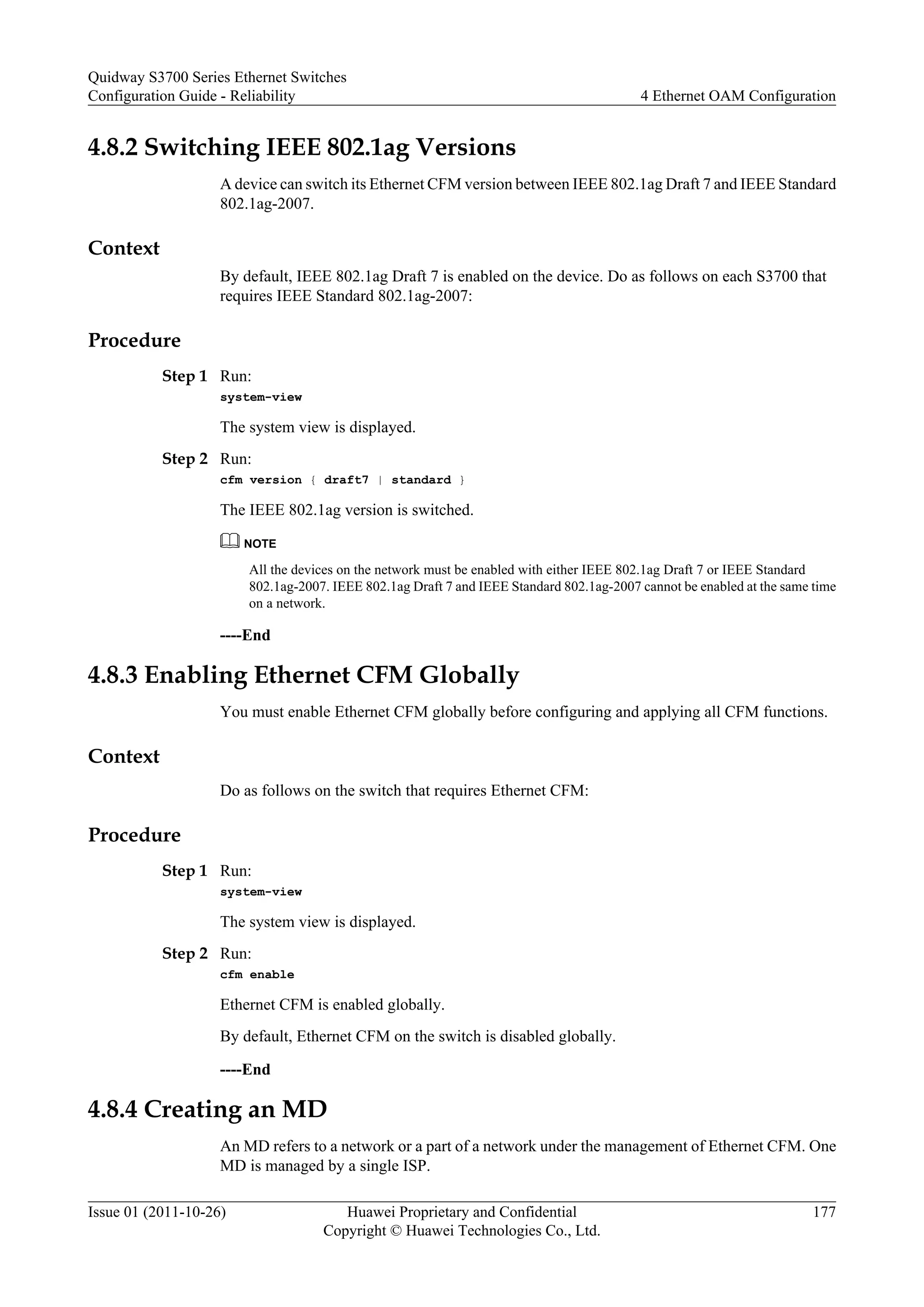 4.8.2 Switching IEEE 802.1ag Versions
A device can switch its Ethernet CFM version between IEEE 802.1ag Draft 7 and IEEE Standard
802.1ag-2007.
Context
By default, IEEE 802.1ag Draft 7 is enabled on the device. Do as follows on each S3700 that
requires IEEE Standard 802.1ag-2007:
Procedure
Step 1 Run:
system-view
The system view is displayed.
Step 2 Run:
cfm version { draft7 | standard }
The IEEE 802.1ag version is switched.
NOTE
All the devices on the network must be enabled with either IEEE 802.1ag Draft 7 or IEEE Standard
802.1ag-2007. IEEE 802.1ag Draft 7 and IEEE Standard 802.1ag-2007 cannot be enabled at the same time
on a network.
----End
4.8.3 Enabling Ethernet CFM Globally
You must enable Ethernet CFM globally before configuring and applying all CFM functions.
Context
Do as follows on the switch that requires Ethernet CFM:
Procedure
Step 1 Run:
system-view
The system view is displayed.
Step 2 Run:
cfm enable
Ethernet CFM is enabled globally.
By default, Ethernet CFM on the switch is disabled globally.
----End
4.8.4 Creating an MD
An MD refers to a network or a part of a network under the management of Ethernet CFM. One
MD is managed by a single ISP.
Quidway S3700 Series Ethernet Switches
Configuration Guide - Reliability 4 Ethernet OAM Configuration
Issue 01 (2011-10-26) Huawei Proprietary and Confidential
Copyright © Huawei Technologies Co., Ltd.
177
 