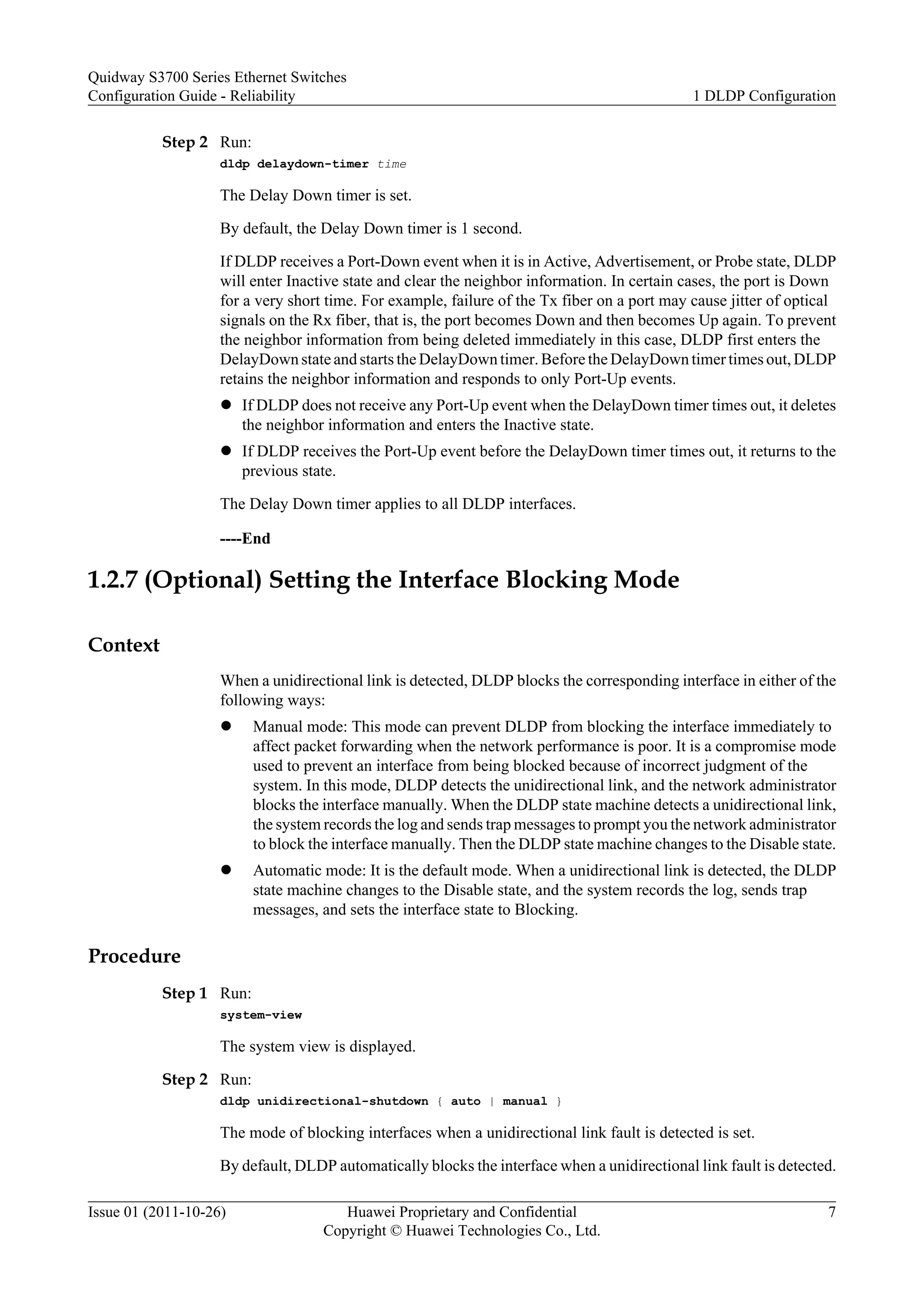Step 2 Run:
dldp delaydown-timer time
The Delay Down timer is set.
By default, the Delay Down timer is 1 second.
If DLDP receives a Port-Down event when it is in Active, Advertisement, or Probe state, DLDP
will enter Inactive state and clear the neighbor information. In certain cases, the port is Down
for a very short time. For example, failure of the Tx fiber on a port may cause jitter of optical
signals on the Rx fiber, that is, the port becomes Down and then becomes Up again. To prevent
the neighbor information from being deleted immediately in this case, DLDP first enters the
DelayDown state and starts the DelayDown timer. Before the DelayDown timer times out, DLDP
retains the neighbor information and responds to only Port-Up events.
l If DLDP does not receive any Port-Up event when the DelayDown timer times out, it deletes
the neighbor information and enters the Inactive state.
l If DLDP receives the Port-Up event before the DelayDown timer times out, it returns to the
previous state.
The Delay Down timer applies to all DLDP interfaces.
----End
1.2.7 (Optional) Setting the Interface Blocking Mode
Context
When a unidirectional link is detected, DLDP blocks the corresponding interface in either of the
following ways:
l Manual mode: This mode can prevent DLDP from blocking the interface immediately to
affect packet forwarding when the network performance is poor. It is a compromise mode
used to prevent an interface from being blocked because of incorrect judgment of the
system. In this mode, DLDP detects the unidirectional link, and the network administrator
blocks the interface manually. When the DLDP state machine detects a unidirectional link,
the system records the log and sends trap messages to prompt you the network administrator
to block the interface manually. Then the DLDP state machine changes to the Disable state.
l Automatic mode: It is the default mode. When a unidirectional link is detected, the DLDP
state machine changes to the Disable state, and the system records the log, sends trap
messages, and sets the interface state to Blocking.
Procedure
Step 1 Run:
system-view
The system view is displayed.
Step 2 Run:
dldp unidirectional-shutdown { auto | manual }
The mode of blocking interfaces when a unidirectional link fault is detected is set.
By default, DLDP automatically blocks the interface when a unidirectional link fault is detected.
Quidway S3700 Series Ethernet Switches
Configuration Guide - Reliability 1 DLDP Configuration
Issue 01 (2011-10-26) Huawei Proprietary and Confidential
Copyright © Huawei Technologies Co., Ltd.
7
 