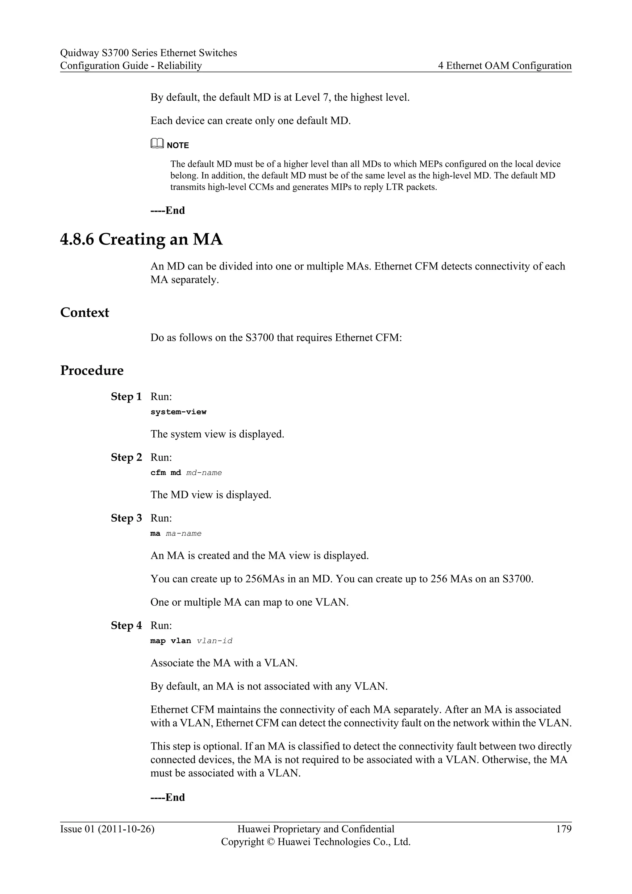 By default, the default MD is at Level 7, the highest level.
Each device can create only one default MD.
NOTE
The default MD must be of a higher level than all MDs to which MEPs configured on the local device
belong. In addition, the default MD must be of the same level as the high-level MD. The default MD
transmits high-level CCMs and generates MIPs to reply LTR packets.
----End
4.8.6 Creating an MA
An MD can be divided into one or multiple MAs. Ethernet CFM detects connectivity of each
MA separately.
Context
Do as follows on the S3700 that requires Ethernet CFM:
Procedure
Step 1 Run:
system-view
The system view is displayed.
Step 2 Run:
cfm md md-name
The MD view is displayed.
Step 3 Run:
ma ma-name
An MA is created and the MA view is displayed.
You can create up to 256MAs in an MD. You can create up to 256 MAs on an S3700.
One or multiple MA can map to one VLAN.
Step 4 Run:
map vlan vlan-id
Associate the MA with a VLAN.
By default, an MA is not associated with any VLAN.
Ethernet CFM maintains the connectivity of each MA separately. After an MA is associated
with a VLAN, Ethernet CFM can detect the connectivity fault on the network within the VLAN.
This step is optional. If an MA is classified to detect the connectivity fault between two directly
connected devices, the MA is not required to be associated with a VLAN. Otherwise, the MA
must be associated with a VLAN.
----End
Quidway S3700 Series Ethernet Switches
Configuration Guide - Reliability 4 Ethernet OAM Configuration
Issue 01 (2011-10-26) Huawei Proprietary and Confidential
Copyright © Huawei Technologies Co., Ltd.
179
 