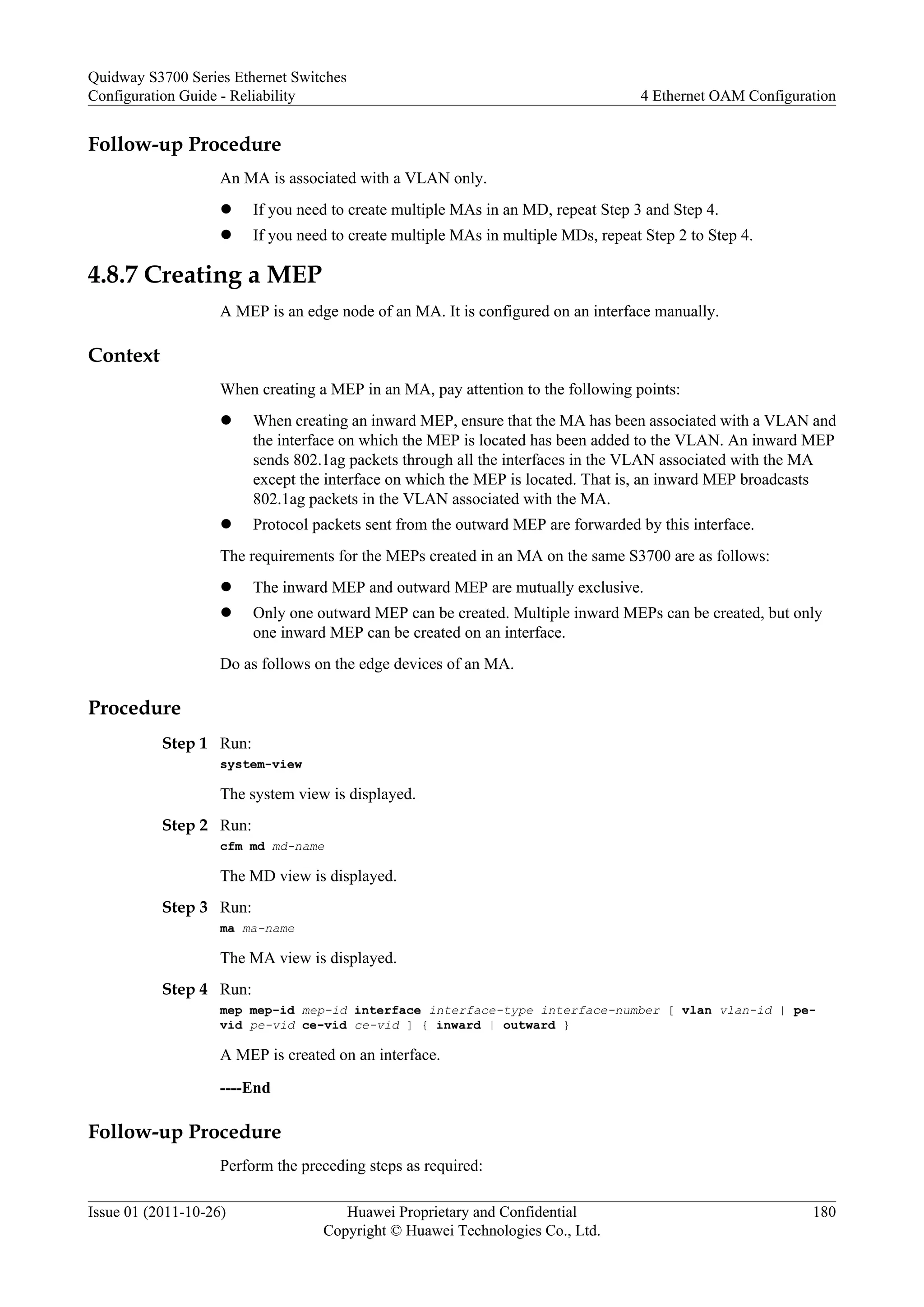Follow-up Procedure
An MA is associated with a VLAN only.
l If you need to create multiple MAs in an MD, repeat Step 3 and Step 4.
l If you need to create multiple MAs in multiple MDs, repeat Step 2 to Step 4.
4.8.7 Creating a MEP
A MEP is an edge node of an MA. It is configured on an interface manually.
Context
When creating a MEP in an MA, pay attention to the following points:
l When creating an inward MEP, ensure that the MA has been associated with a VLAN and
the interface on which the MEP is located has been added to the VLAN. An inward MEP
sends 802.1ag packets through all the interfaces in the VLAN associated with the MA
except the interface on which the MEP is located. That is, an inward MEP broadcasts
802.1ag packets in the VLAN associated with the MA.
l Protocol packets sent from the outward MEP are forwarded by this interface.
The requirements for the MEPs created in an MA on the same S3700 are as follows:
l The inward MEP and outward MEP are mutually exclusive.
l Only one outward MEP can be created. Multiple inward MEPs can be created, but only
one inward MEP can be created on an interface.
Do as follows on the edge devices of an MA.
Procedure
Step 1 Run:
system-view
The system view is displayed.
Step 2 Run:
cfm md md-name
The MD view is displayed.
Step 3 Run:
ma ma-name
The MA view is displayed.
Step 4 Run:
mep mep-id mep-id interface interface-type interface-number [ vlan vlan-id | pe-
vid pe-vid ce-vid ce-vid ] { inward | outward }
A MEP is created on an interface.
----End
Follow-up Procedure
Perform the preceding steps as required:
Quidway S3700 Series Ethernet Switches
Configuration Guide - Reliability 4 Ethernet OAM Configuration
Issue 01 (2011-10-26) Huawei Proprietary and Confidential
Copyright © Huawei Technologies Co., Ltd.
180
 