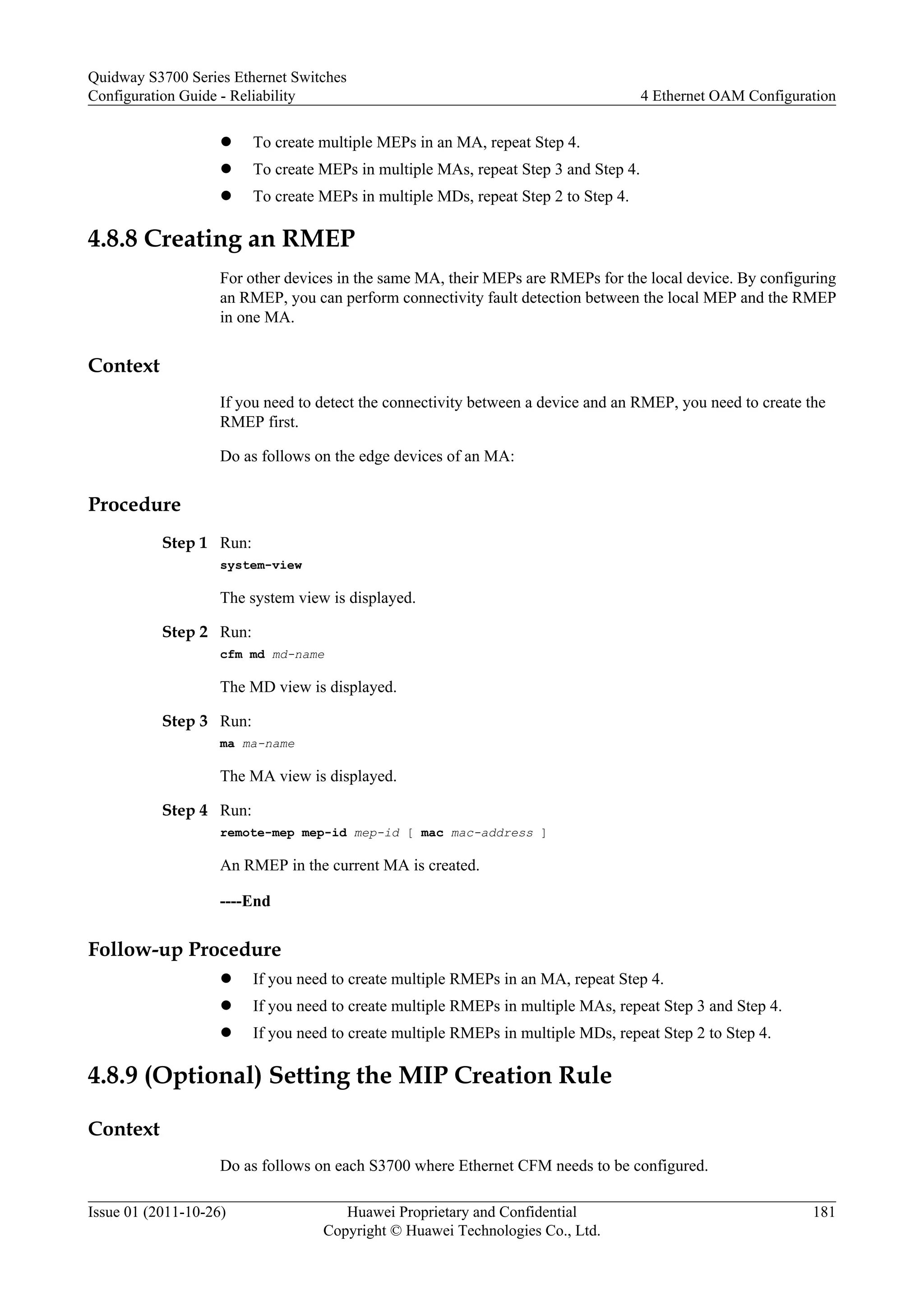 l To create multiple MEPs in an MA, repeat Step 4.
l To create MEPs in multiple MAs, repeat Step 3 and Step 4.
l To create MEPs in multiple MDs, repeat Step 2 to Step 4.
4.8.8 Creating an RMEP
For other devices in the same MA, their MEPs are RMEPs for the local device. By configuring
an RMEP, you can perform connectivity fault detection between the local MEP and the RMEP
in one MA.
Context
If you need to detect the connectivity between a device and an RMEP, you need to create the
RMEP first.
Do as follows on the edge devices of an MA:
Procedure
Step 1 Run:
system-view
The system view is displayed.
Step 2 Run:
cfm md md-name
The MD view is displayed.
Step 3 Run:
ma ma-name
The MA view is displayed.
Step 4 Run:
remote-mep mep-id mep-id [ mac mac-address ]
An RMEP in the current MA is created.
----End
Follow-up Procedure
l If you need to create multiple RMEPs in an MA, repeat Step 4.
l If you need to create multiple RMEPs in multiple MAs, repeat Step 3 and Step 4.
l If you need to create multiple RMEPs in multiple MDs, repeat Step 2 to Step 4.
4.8.9 (Optional) Setting the MIP Creation Rule
Context
Do as follows on each S3700 where Ethernet CFM needs to be configured.
Quidway S3700 Series Ethernet Switches
Configuration Guide - Reliability 4 Ethernet OAM Configuration
Issue 01 (2011-10-26) Huawei Proprietary and Confidential
Copyright © Huawei Technologies Co., Ltd.
181
 