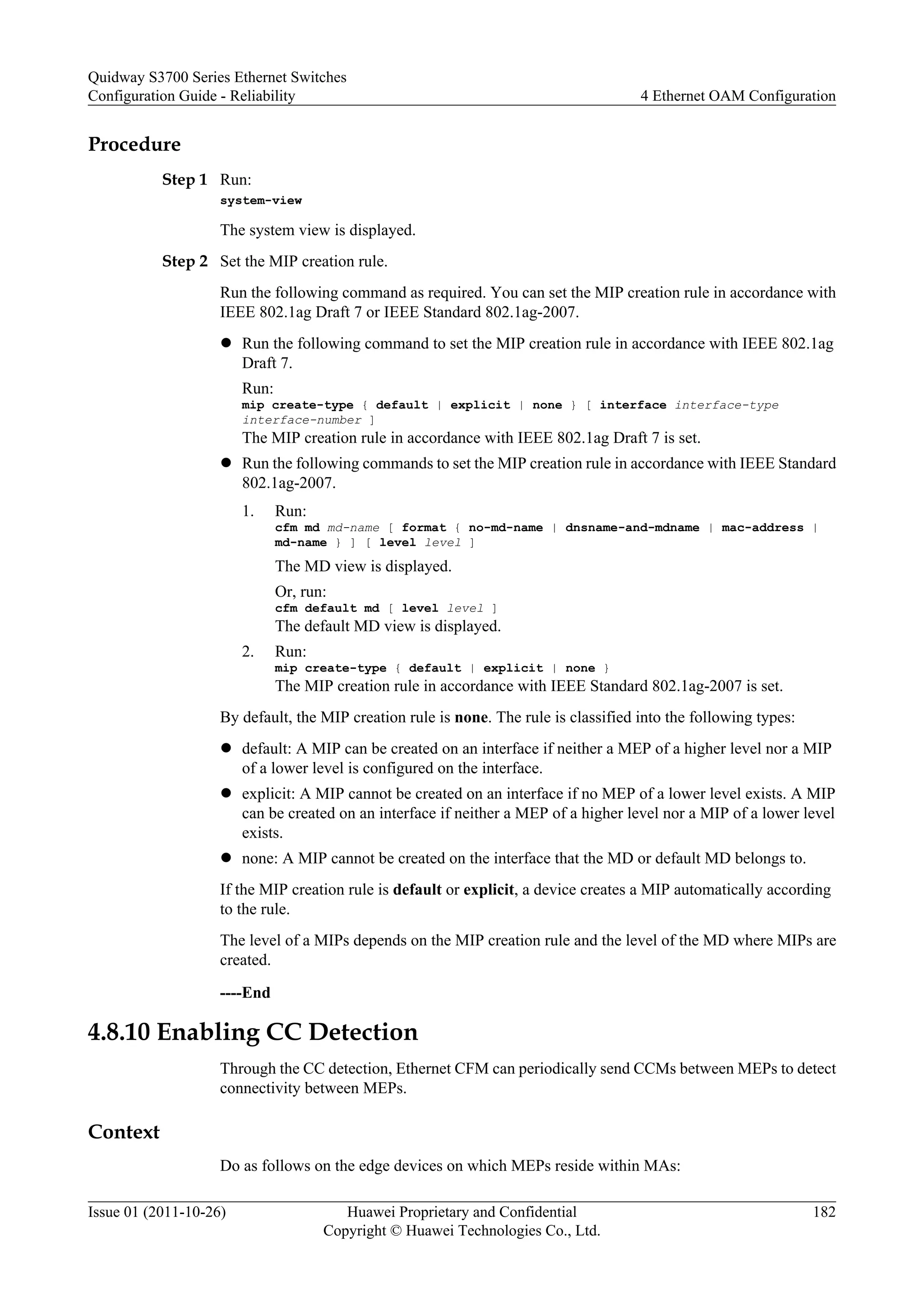Procedure
Step 1 Run:
system-view
The system view is displayed.
Step 2 Set the MIP creation rule.
Run the following command as required. You can set the MIP creation rule in accordance with
IEEE 802.1ag Draft 7 or IEEE Standard 802.1ag-2007.
l Run the following command to set the MIP creation rule in accordance with IEEE 802.1ag
Draft 7.
Run:
mip create-type { default | explicit | none } [ interface interface-type
interface-number ]
The MIP creation rule in accordance with IEEE 802.1ag Draft 7 is set.
l Run the following commands to set the MIP creation rule in accordance with IEEE Standard
802.1ag-2007.
1. Run:
cfm md md-name [ format { no-md-name | dnsname-and-mdname | mac-address |
md-name } ] [ level level ]
The MD view is displayed.
Or, run:
cfm default md [ level level ]
The default MD view is displayed.
2. Run:
mip create-type { default | explicit | none }
The MIP creation rule in accordance with IEEE Standard 802.1ag-2007 is set.
By default, the MIP creation rule is none. The rule is classified into the following types:
l default: A MIP can be created on an interface if neither a MEP of a higher level nor a MIP
of a lower level is configured on the interface.
l explicit: A MIP cannot be created on an interface if no MEP of a lower level exists. A MIP
can be created on an interface if neither a MEP of a higher level nor a MIP of a lower level
exists.
l none: A MIP cannot be created on the interface that the MD or default MD belongs to.
If the MIP creation rule is default or explicit, a device creates a MIP automatically according
to the rule.
The level of a MIPs depends on the MIP creation rule and the level of the MD where MIPs are
created.
----End
4.8.10 Enabling CC Detection
Through the CC detection, Ethernet CFM can periodically send CCMs between MEPs to detect
connectivity between MEPs.
Context
Do as follows on the edge devices on which MEPs reside within MAs:
Quidway S3700 Series Ethernet Switches
Configuration Guide - Reliability 4 Ethernet OAM Configuration
Issue 01 (2011-10-26) Huawei Proprietary and Confidential
Copyright © Huawei Technologies Co., Ltd.
182
 